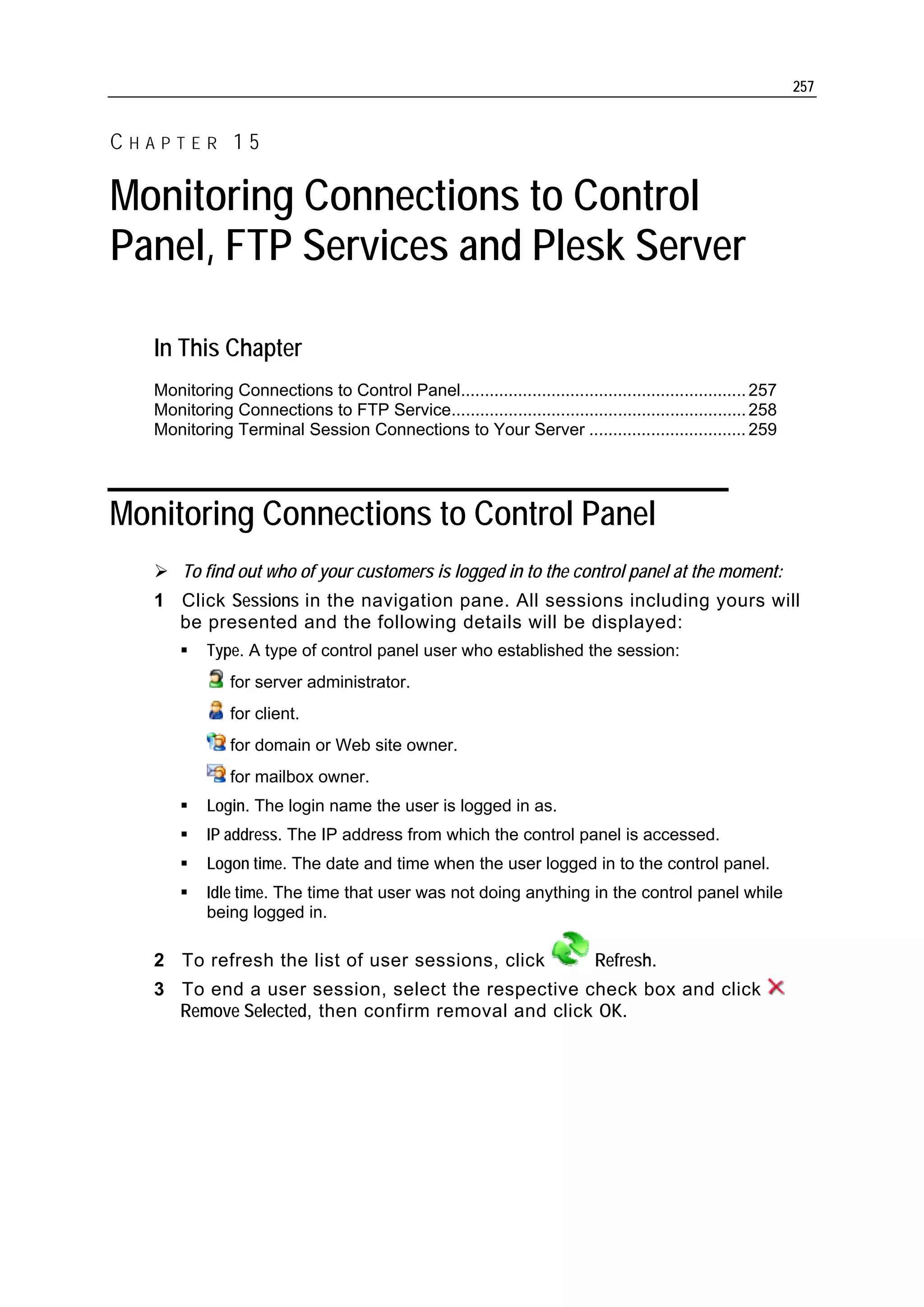 257


CHAPTER 15

Monitoring Connections to Control
Panel, FTP Services and Plesk Server

   In This Chapter
   Monitoring Connections to Control Panel............................................................ 257
   Monitoring Connections to FTP Service.............................................................. 258
   Monitoring Terminal Session Connections to Your Server ................................. 259




Monitoring Connections to Control Panel
       To find out who of your customers is logged in to the control panel at the moment:
   1 Click Sessions in the navigation pane. All sessions including yours will
     be presented and the following details will be displayed:
           Type. A type of control panel user who established the session:
               for server administrator.
               for client.
               for domain or Web site owner.
               for mailbox owner.
           Login. The login name the user is logged in as.
           IP address. The IP address from which the control panel is accessed.
           Logon time. The date and time when the user logged in to the control panel.
           Idle time. The time that user was not doing anything in the control panel while
           being logged in.

   2 To refresh the list of user sessions, click                           Refresh.
   3 To end a user session, select the respective check box and click
     Remove Selected, then confirm removal and click OK.
 