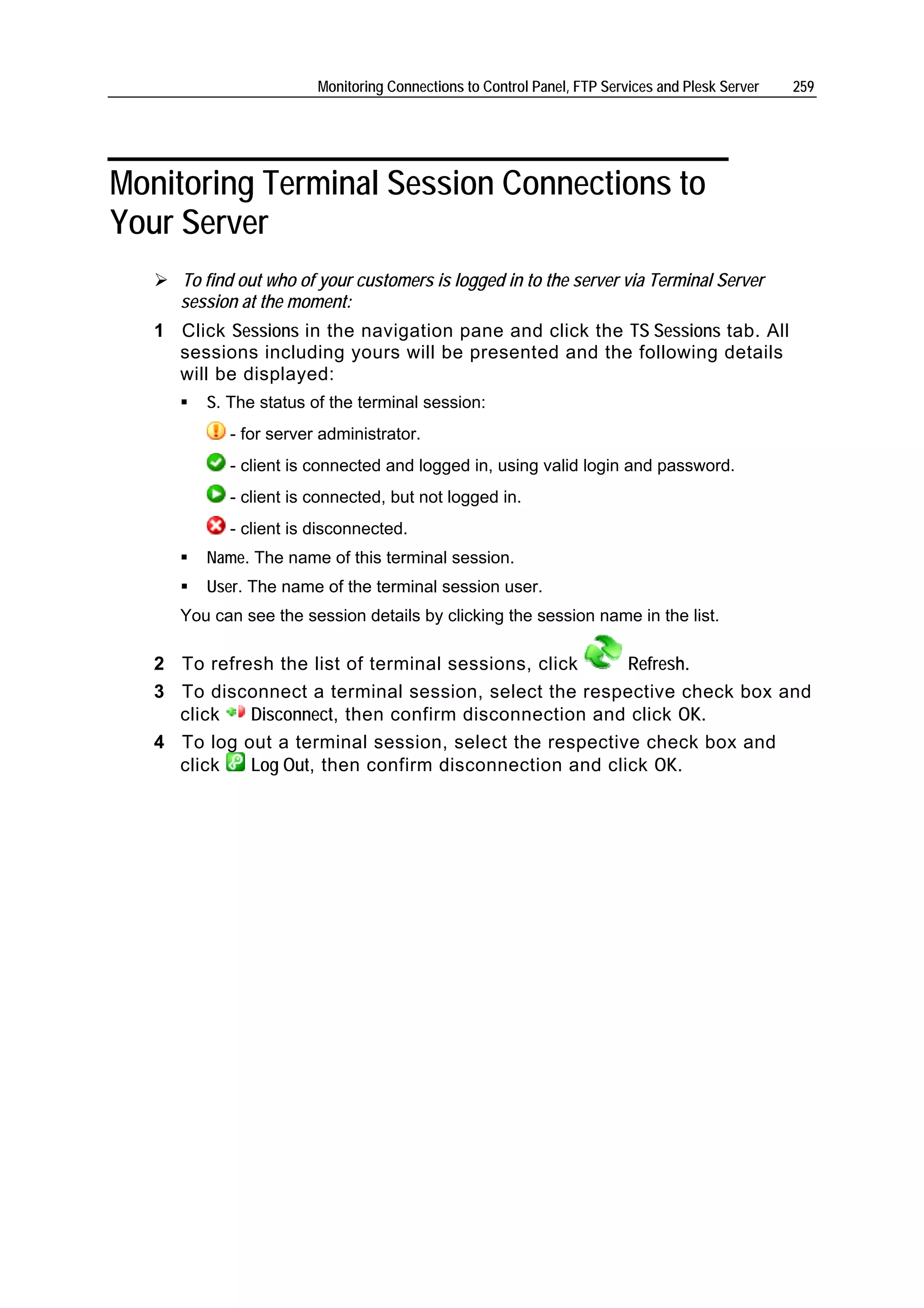 Monitoring Connections to Control Panel, FTP Services and Plesk Server   259




Monitoring Terminal Session Connections to
Your Server
      To find out who of your customers is logged in to the server via Terminal Server
      session at the moment:
   1 Click Sessions in the navigation pane and click the TS Sessions tab. All
     sessions including yours will be presented and the following details
     will be displayed:
         S. The status of the terminal session:
            - for server administrator.
            - client is connected and logged in, using valid login and password.
            - client is connected, but not logged in.
            - client is disconnected.
         Name. The name of this terminal session.
         User. The name of the terminal session user.
      You can see the session details by clicking the session name in the list.

   2 To refresh the list of terminal sessions, click    Refresh.
   3 To disconnect a terminal session, select the respective check box and
     click   Disconnect, then confirm disconnection and click OK.
   4 To log out a terminal session, select the respective check box and
     click   Log Out, then confirm disconnection and click OK.
 