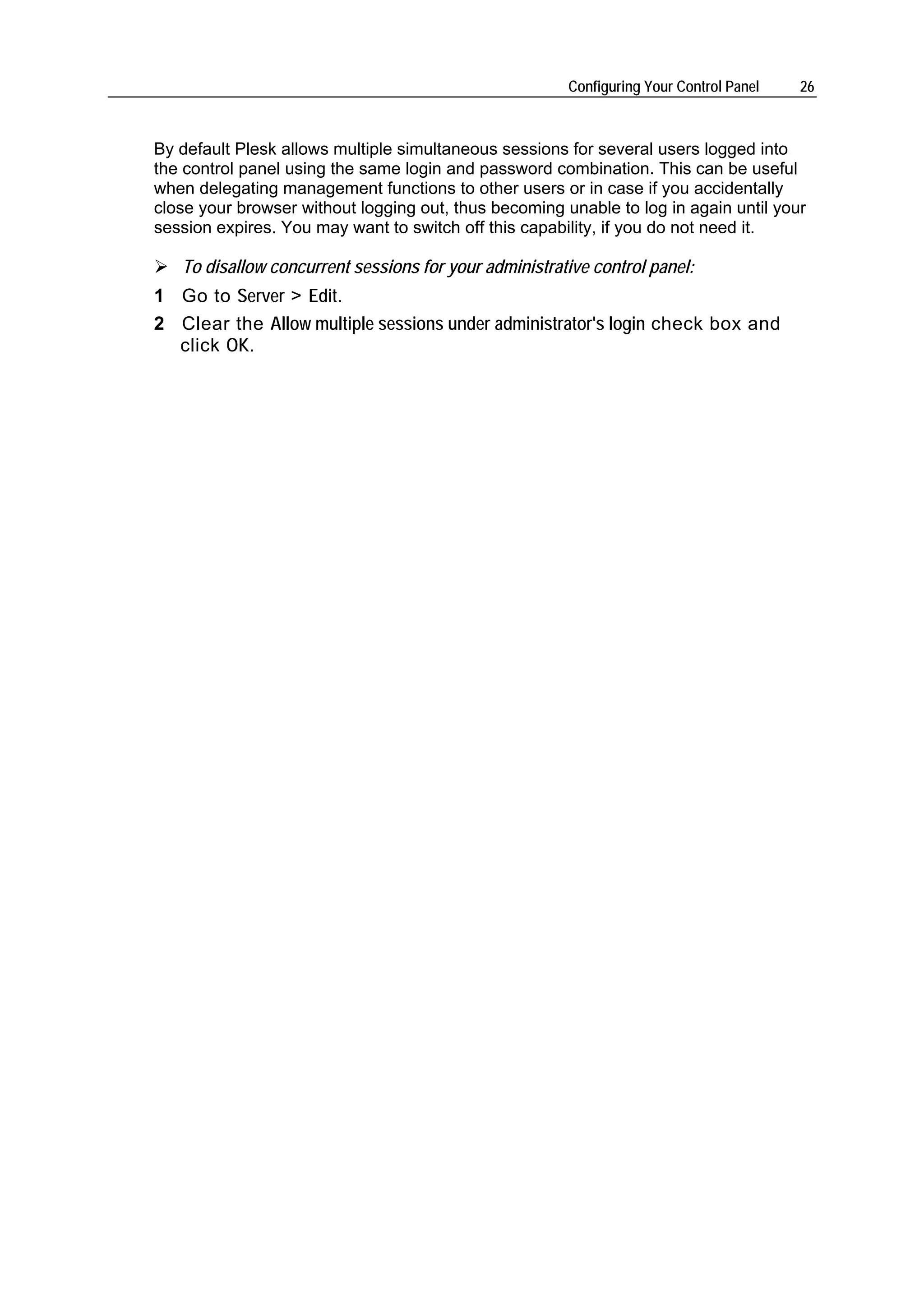 Configuring Your Control Panel   26



By default Plesk allows multiple simultaneous sessions for several users logged into
the control panel using the same login and password combination. This can be useful
when delegating management functions to other users or in case if you accidentally
close your browser without logging out, thus becoming unable to log in again until your
session expires. You may want to switch off this capability, if you do not need it.

   To disallow concurrent sessions for your administrative control panel:
1 Go to Server > Edit.
2 Clear the Allow multiple sessions under administrator's login check box and
  click OK.
 
