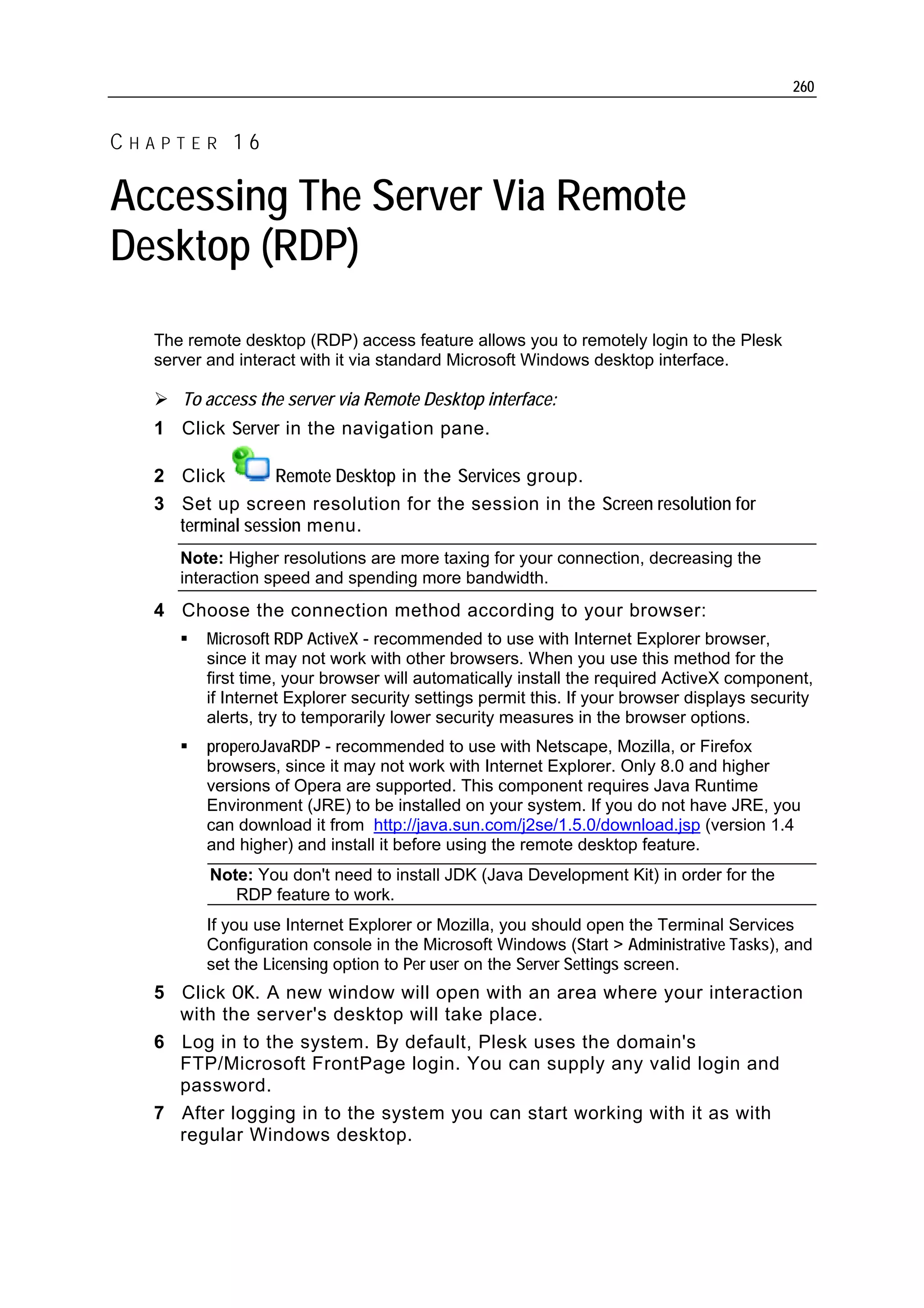 260


CHAPTER 16

Accessing The Server Via Remote
Desktop (RDP)
  The remote desktop (RDP) access feature allows you to remotely login to the Plesk
  server and interact with it via standard Microsoft Windows desktop interface.

     To access the server via Remote Desktop interface:
  1 Click Server in the navigation pane.

  2 Click        Remote Desktop in the Services group.
  3 Set up screen resolution for the session in the Screen resolution for
    terminal session menu.
     Note: Higher resolutions are more taxing for your connection, decreasing the
     interaction speed and spending more bandwidth.
  4 Choose the connection method according to your browser:
        Microsoft RDP ActiveX - recommended to use with Internet Explorer browser,
        since it may not work with other browsers. When you use this method for the
        first time, your browser will automatically install the required ActiveX component,
        if Internet Explorer security settings permit this. If your browser displays security
        alerts, try to temporarily lower security measures in the browser options.
        properoJavaRDP - recommended to use with Netscape, Mozilla, or Firefox
        browsers, since it may not work with Internet Explorer. Only 8.0 and higher
        versions of Opera are supported. This component requires Java Runtime
        Environment (JRE) to be installed on your system. If you do not have JRE, you
        can download it from http://java.sun.com/j2se/1.5.0/download.jsp (version 1.4
        and higher) and install it before using the remote desktop feature.
         Note: You don't need to install JDK (Java Development Kit) in order for the
            RDP feature to work.
        If you use Internet Explorer or Mozilla, you should open the Terminal Services
        Configuration console in the Microsoft Windows (Start > Administrative Tasks), and
        set the Licensing option to Per user on the Server Settings screen.
  5 Click OK. A new window will open with an area where your interaction
    with the server's desktop will take place.
  6 Log in to the system. By default, Plesk uses the domain's
    FTP/Microsoft FrontPage login. You can supply any valid login and
    password.
  7 After logging in to the system you can start working with it as with
    regular Windows desktop.
 