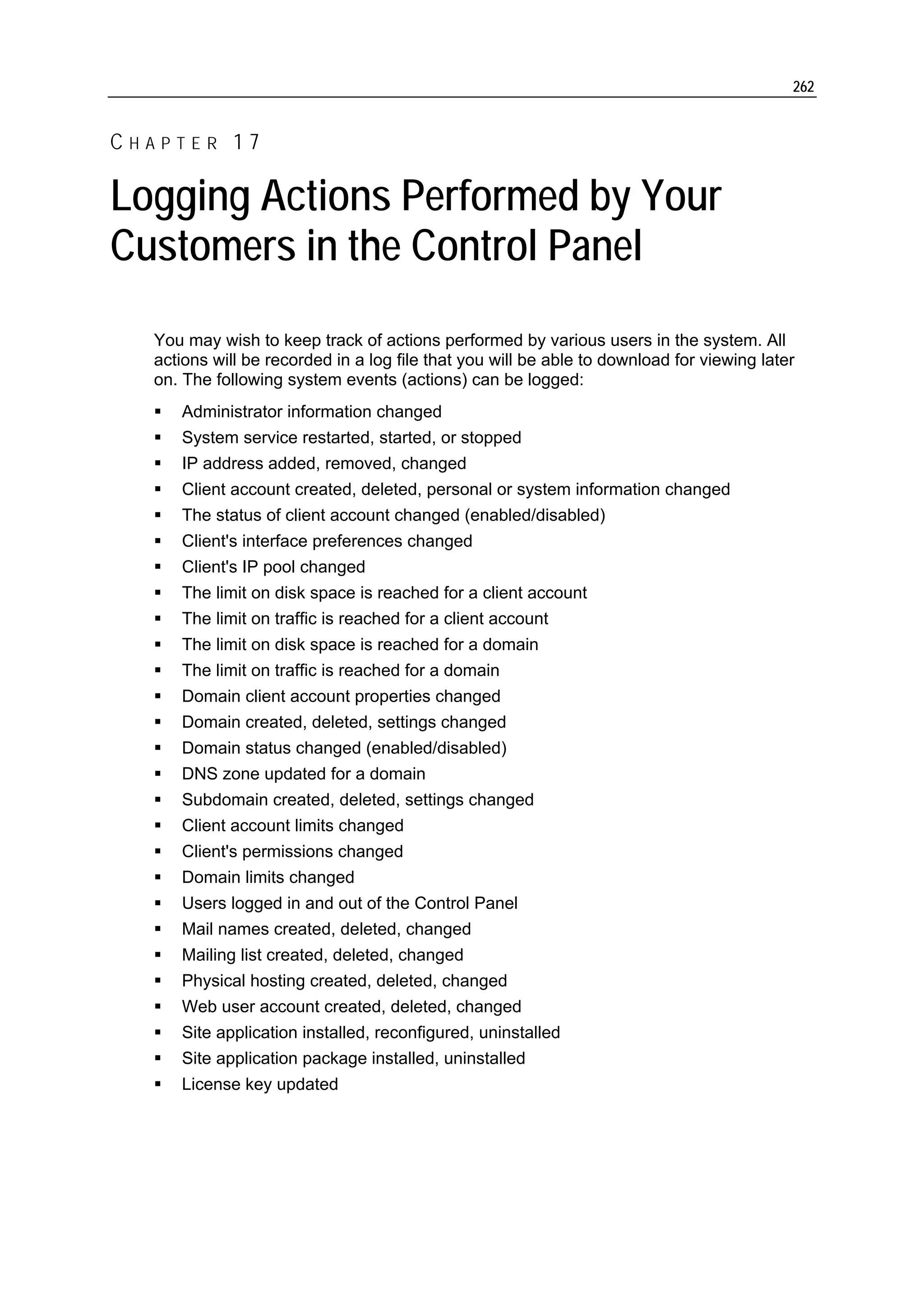 262


CHAPTER 17

Logging Actions Performed by Your
Customers in the Control Panel
  You may wish to keep track of actions performed by various users in the system. All
  actions will be recorded in a log file that you will be able to download for viewing later
  on. The following system events (actions) can be logged:
     Administrator information changed
     System service restarted, started, or stopped
     IP address added, removed, changed
     Client account created, deleted, personal or system information changed
     The status of client account changed (enabled/disabled)
     Client's interface preferences changed
     Client's IP pool changed
     The limit on disk space is reached for a client account
     The limit on traffic is reached for a client account
     The limit on disk space is reached for a domain
     The limit on traffic is reached for a domain
     Domain client account properties changed
     Domain created, deleted, settings changed
     Domain status changed (enabled/disabled)
     DNS zone updated for a domain
     Subdomain created, deleted, settings changed
     Client account limits changed
     Client's permissions changed
     Domain limits changed
     Users logged in and out of the Control Panel
     Mail names created, deleted, changed
     Mailing list created, deleted, changed
     Physical hosting created, deleted, changed
     Web user account created, deleted, changed
     Site application installed, reconfigured, uninstalled
     Site application package installed, uninstalled
     License key updated
 