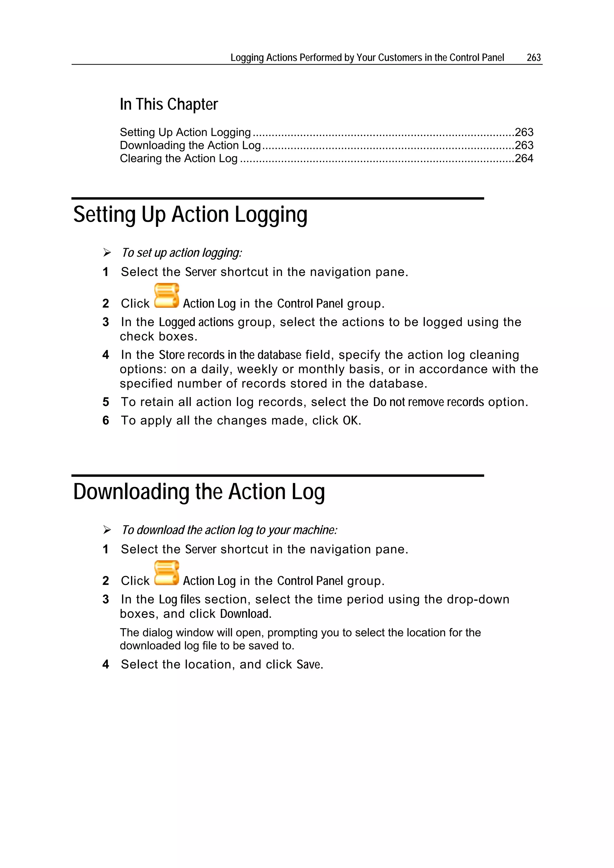Logging Actions Performed by Your Customers in the Control Panel                  263



      In This Chapter
      Setting Up Action Logging ...................................................................................263
      Downloading the Action Log................................................................................263
      Clearing the Action Log .......................................................................................264




Setting Up Action Logging
      To set up action logging:
   1 Select the Server shortcut in the navigation pane.

   2 Click       Action Log in the Control Panel group.
   3 In the Logged actions group, select the actions to be logged using the
     check boxes.
   4 In the Store records in the database field, specify the action log cleaning
     options: on a daily, weekly or monthly basis, or in accordance with the
     specified number of records stored in the database.
   5 To retain all action log records, select the Do not remove records option.
   6 To apply all the changes made, click OK.




Downloading the Action Log
      To download the action log to your machine:
   1 Select the Server shortcut in the navigation pane.

   2 Click       Action Log in the Control Panel group.
   3 In the Log files section, select the time period using the drop-down
     boxes, and click Download.
      The dialog window will open, prompting you to select the location for the
      downloaded log file to be saved to.
   4 Select the location, and click Save.
 