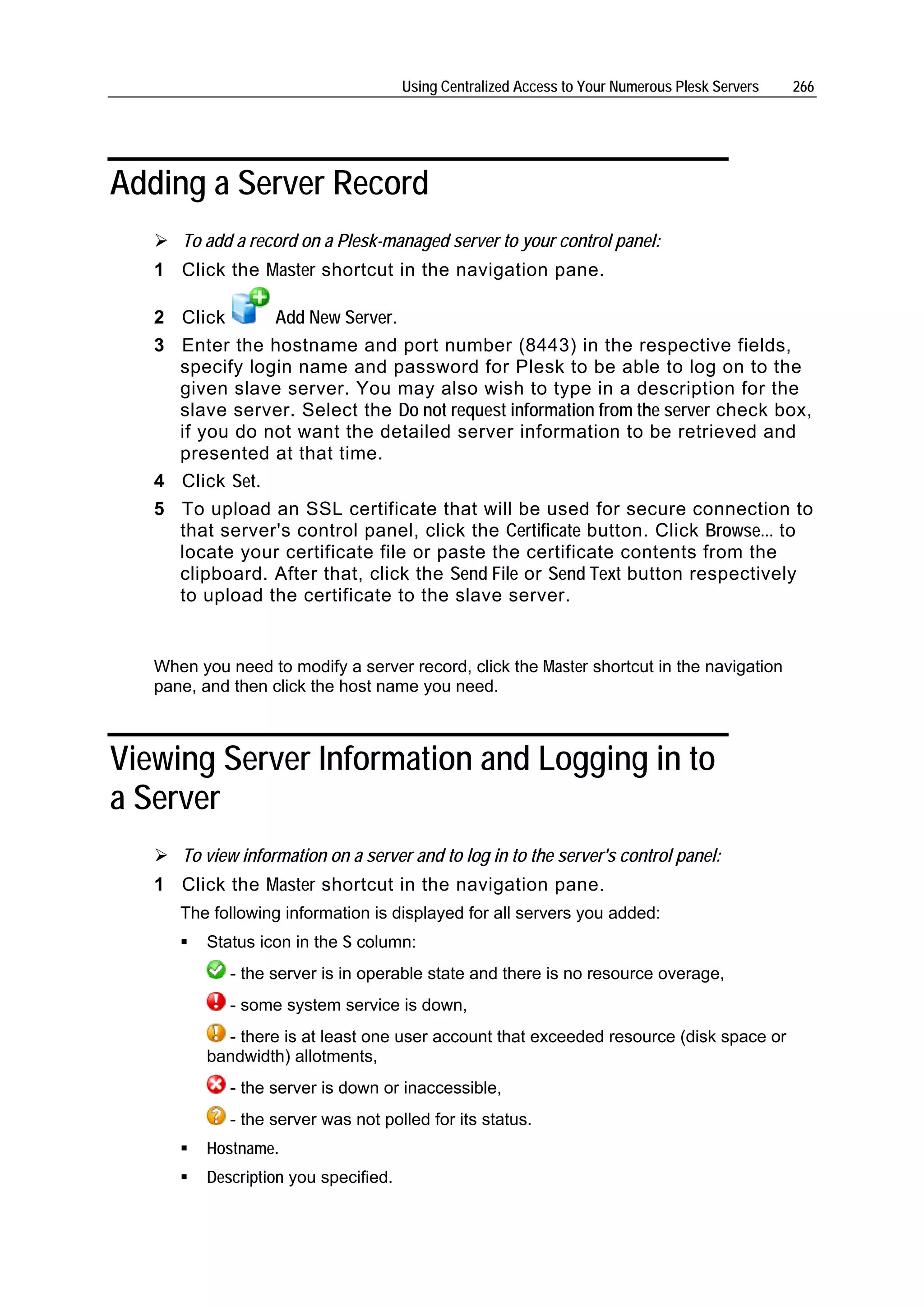 Using Centralized Access to Your Numerous Plesk Servers   266




Adding a Server Record
      To add a record on a Plesk-managed server to your control panel:
   1 Click the Master shortcut in the navigation pane.

   2 Click      Add New Server.
   3 Enter the hostname and port number (8443) in the respective fields,
     specify login name and password for Plesk to be able to log on to the
     given slave server. You may also wish to type in a description for the
     slave server. Select the Do not request information from the server check box,
     if you do not want the detailed server information to be retrieved and
     presented at that time.
   4 Click Set.
   5 To upload an SSL certificate that will be used for secure connection to
     that server's control panel, click the Certificate button. Click Browse... to
     locate your certificate file or paste the certificate contents from the
     clipboard. After that, click the Send File or Send Text button respectively
     to upload the certificate to the slave server.


   When you need to modify a server record, click the Master shortcut in the navigation
   pane, and then click the host name you need.



Viewing Server Information and Logging in to
a Server
      To view information on a server and to log in to the server's control panel:
   1 Click the Master shortcut in the navigation pane.
      The following information is displayed for all servers you added:
          Status icon in the S column:
             - the server is in operable state and there is no resource overage,
             - some system service is down,
            - there is at least one user account that exceeded resource (disk space or
          bandwidth) allotments,
             - the server is down or inaccessible,
             - the server was not polled for its status.
          Hostname.
          Description you specified.
 