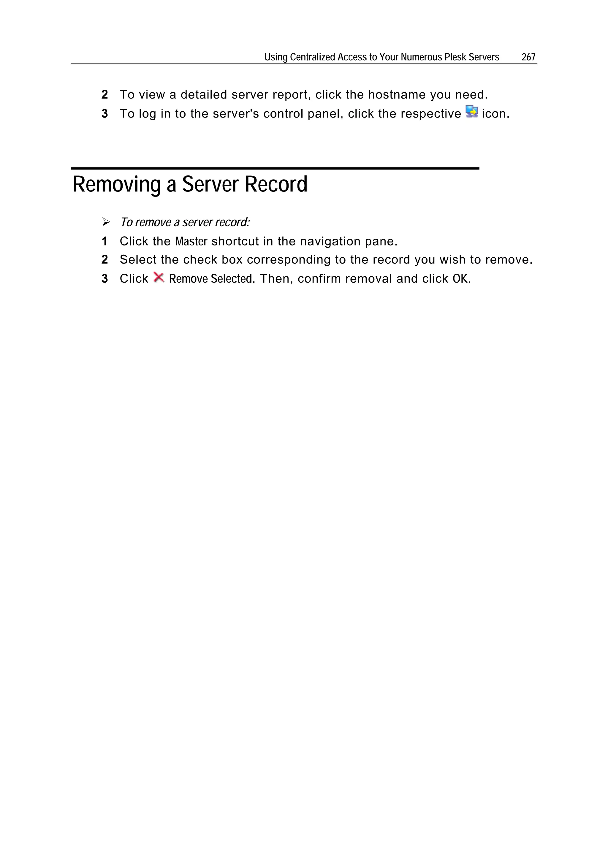 Using Centralized Access to Your Numerous Plesk Servers   267


  2 To view a detailed server report, click the hostname you need.
  3 To log in to the server's control panel, click the respective                   icon.




Removing a Server Record
     To remove a server record:
  1 Click the Master shortcut in the navigation pane.
  2 Select the check box corresponding to the record you wish to remove.
  3 Click     Remove Selected. Then, confirm removal and click OK.
 