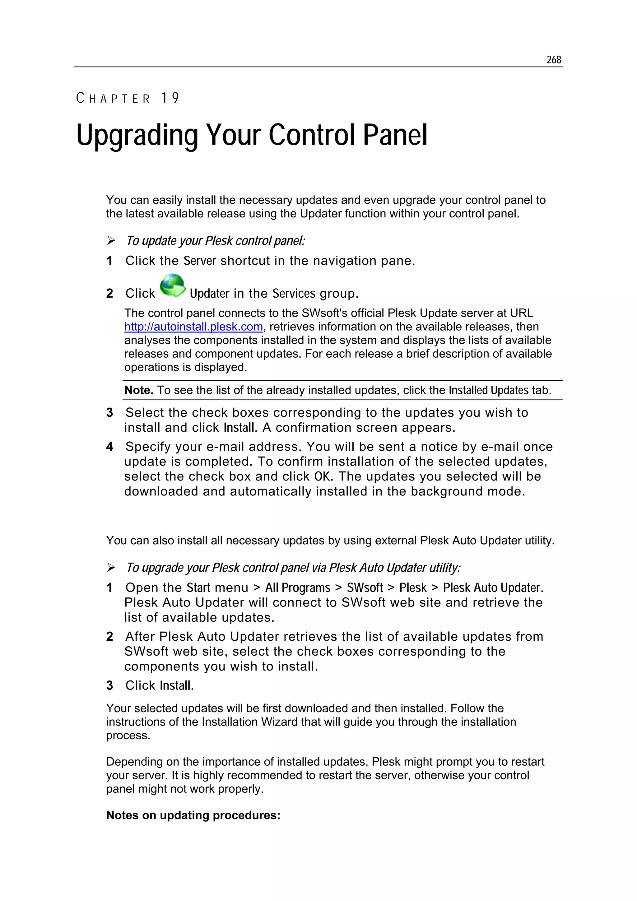 268


CHAPTER 19

Upgrading Your Control Panel
  You can easily install the necessary updates and even upgrade your control panel to
  the latest available release using the Updater function within your control panel.

     To update your Plesk control panel:
  1 Click the Server shortcut in the navigation pane.

  2 Click          Updater in the Services group.
     The control panel connects to the SWsoft's official Plesk Update server at URL
     http://autoinstall.plesk.com, retrieves information on the available releases, then
     analyses the components installed in the system and displays the lists of available
     releases and component updates. For each release a brief description of available
     operations is displayed.
     Note. To see the list of the already installed updates, click the Installed Updates tab.
  3 Select the check boxes corresponding to the updates you wish to
    install and click Install. A confirmation screen appears.
  4 Specify your e-mail address. You will be sent a notice by e-mail once
    update is completed. To confirm installation of the selected updates,
    select the check box and click OK. The updates you selected will be
    downloaded and automatically installed in the background mode.


  You can also install all necessary updates by using external Plesk Auto Updater utility.

     To upgrade your Plesk control panel via Plesk Auto Updater utility:
  1 Open the Start menu > All Programs > SWsoft > Plesk > Plesk Auto Updater.
    Plesk Auto Updater will connect to SWsoft web site and retrieve the
    list of available updates.
  2 After Plesk Auto Updater retrieves the list of available updates from
    SWsoft web site, select the check boxes corresponding to the
    components you wish to install.
  3 Click Install.
  Your selected updates will be first downloaded and then installed. Follow the
  instructions of the Installation Wizard that will guide you through the installation
  process.

  Depending on the importance of installed updates, Plesk might prompt you to restart
  your server. It is highly recommended to restart the server, otherwise your control
  panel might not work properly.

  Notes on updating procedures:
 