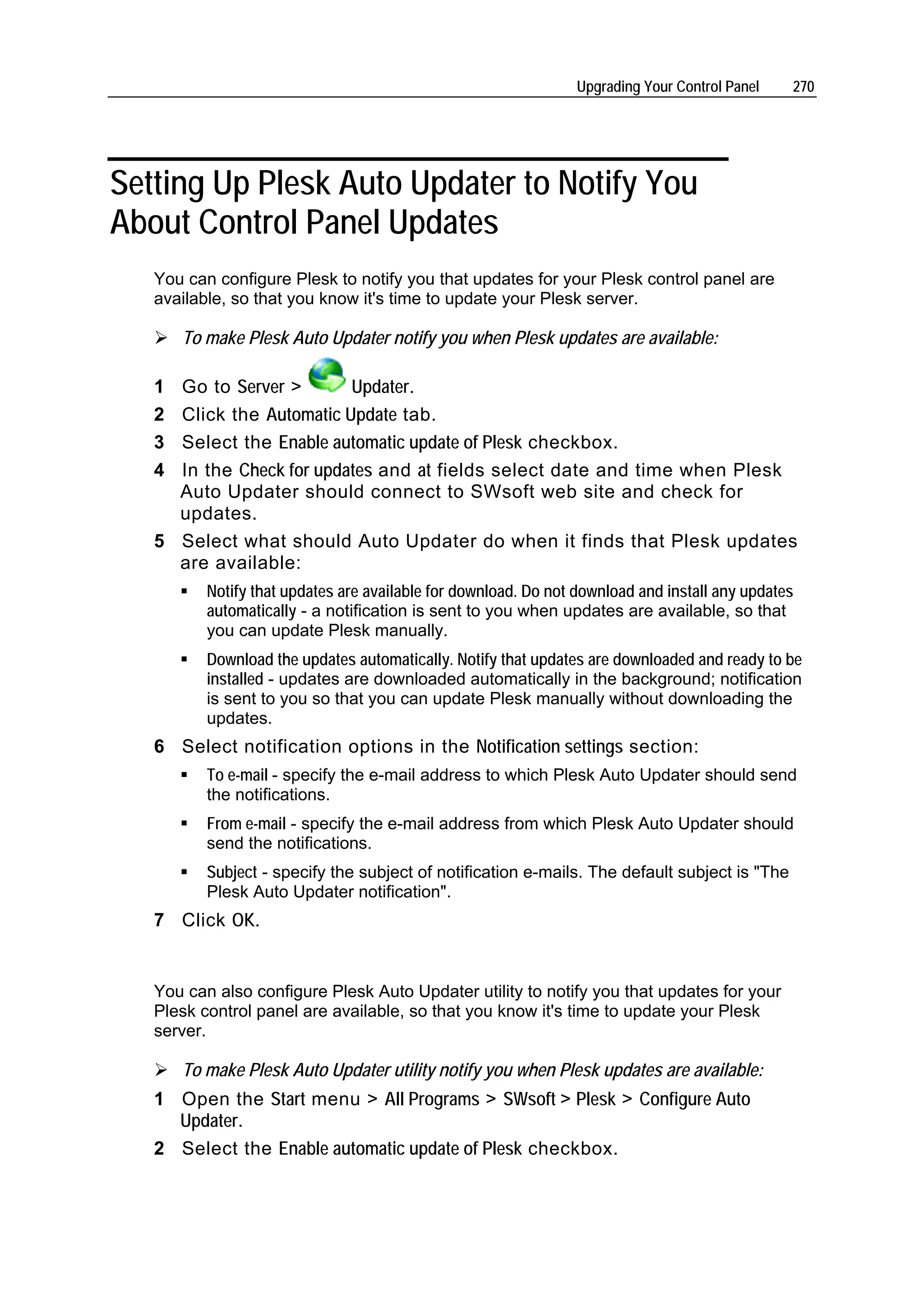 Upgrading Your Control Panel    270




Setting Up Plesk Auto Updater to Notify You
About Control Panel Updates
   You can configure Plesk to notify you that updates for your Plesk control panel are
   available, so that you know it's time to update your Plesk server.

       To make Plesk Auto Updater notify you when Plesk updates are available:

   1 Go to Server >       Updater.
   2 Click the Automatic Update tab.
   3 Select the Enable automatic update of Plesk checkbox.
   4 In the Check for updates and at fields select date and time when Plesk
     Auto Updater should connect to SWsoft web site and check for
     updates.
   5 Select what should Auto Updater do when it finds that Plesk updates
     are available:
          Notify that updates are available for download. Do not download and install any updates
          automatically - a notification is sent to you when updates are available, so that
          you can update Plesk manually.
          Download the updates automatically. Notify that updates are downloaded and ready to be
          installed - updates are downloaded automatically in the background; notification
          is sent to you so that you can update Plesk manually without downloading the
          updates.
   6 Select notification options in the Notification settings section:
          To e-mail - specify the e-mail address to which Plesk Auto Updater should send
          the notifications.
          From e-mail - specify the e-mail address from which Plesk Auto Updater should
          send the notifications.
          Subject - specify the subject of notification e-mails. The default subject is "The
          Plesk Auto Updater notification".
   7 Click OK.


   You can also configure Plesk Auto Updater utility to notify you that updates for your
   Plesk control panel are available, so that you know it's time to update your Plesk
   server.

       To make Plesk Auto Updater utility notify you when Plesk updates are available:
   1 Open the Start menu > All Programs > SWsoft > Plesk > Configure Auto
     Updater.
   2 Select the Enable automatic update of Plesk checkbox.
 