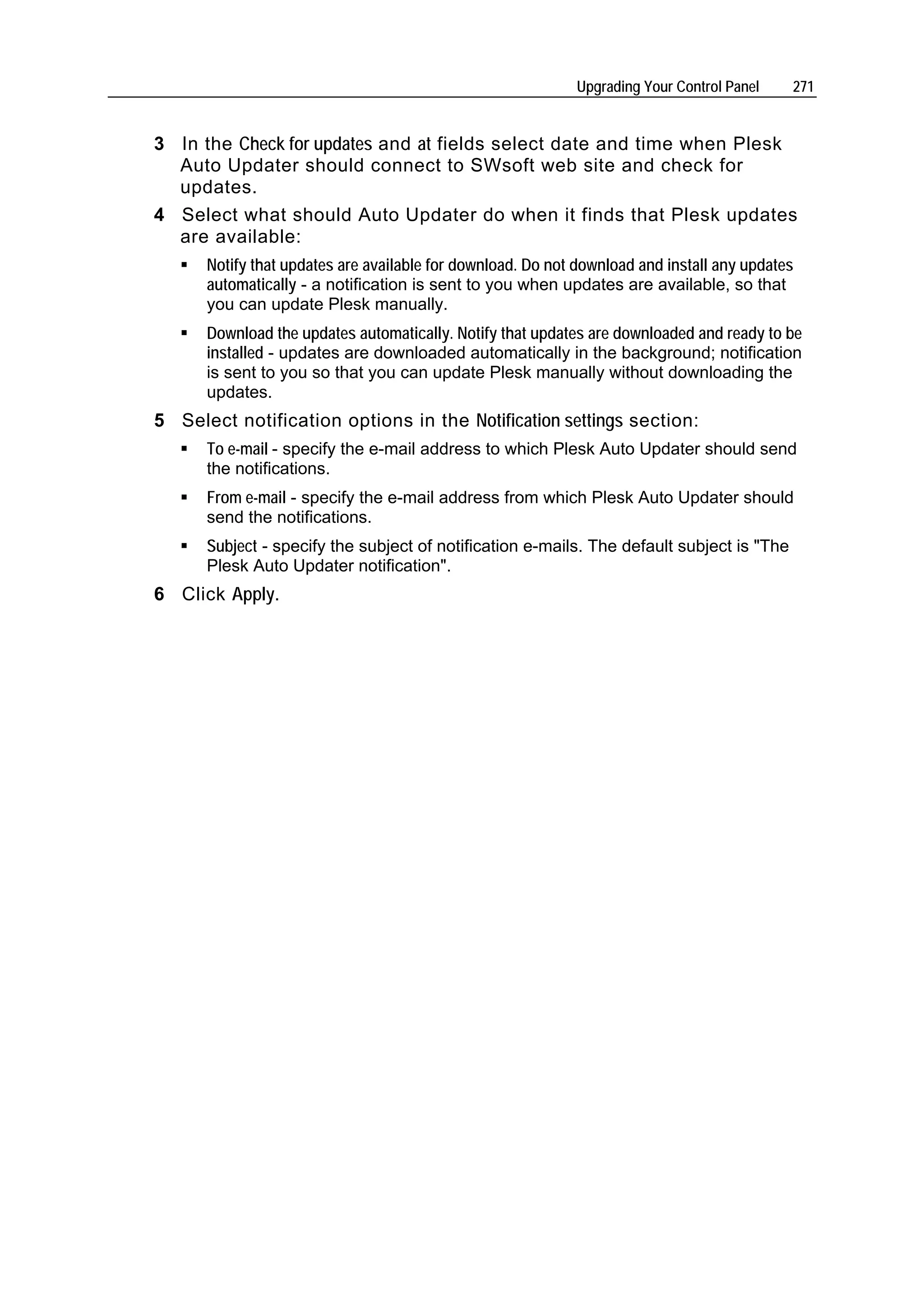 Upgrading Your Control Panel    271


3 In the Check for updates and at fields select date and time when Plesk
  Auto Updater should connect to SWsoft web site and check for
  updates.
4 Select what should Auto Updater do when it finds that Plesk updates
  are available:
      Notify that updates are available for download. Do not download and install any updates
      automatically - a notification is sent to you when updates are available, so that
      you can update Plesk manually.
      Download the updates automatically. Notify that updates are downloaded and ready to be
      installed - updates are downloaded automatically in the background; notification
      is sent to you so that you can update Plesk manually without downloading the
      updates.
5 Select notification options in the Notification settings section:
      To e-mail - specify the e-mail address to which Plesk Auto Updater should send
      the notifications.
      From e-mail - specify the e-mail address from which Plesk Auto Updater should
      send the notifications.
      Subject - specify the subject of notification e-mails. The default subject is "The
      Plesk Auto Updater notification".
6 Click Apply.
 