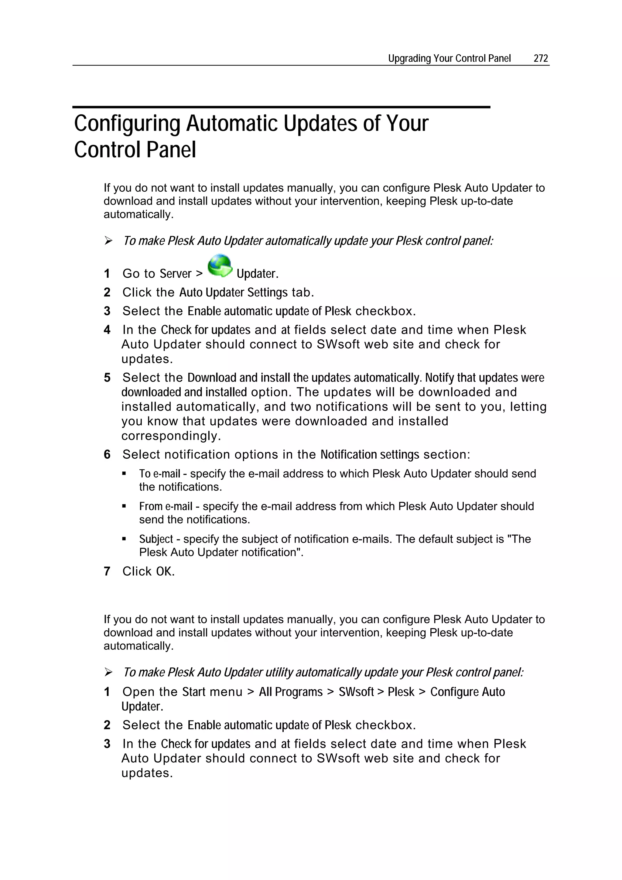Upgrading Your Control Panel     272




Configuring Automatic Updates of Your
Control Panel
   If you do not want to install updates manually, you can configure Plesk Auto Updater to
   download and install updates without your intervention, keeping Plesk up-to-date
   automatically.

       To make Plesk Auto Updater automatically update your Plesk control panel:

   1 Go to Server >        Updater.
   2 Click the Auto Updater Settings tab.
   3 Select the Enable automatic update of Plesk checkbox.
   4 In the Check for updates and at fields select date and time when Plesk
     Auto Updater should connect to SWsoft web site and check for
     updates.
   5 Select the Download and install the updates automatically. Notify that updates were
     downloaded and installed option. The updates will be downloaded and
     installed automatically, and two notifications will be sent to you, letting
     you know that updates were downloaded and installed
     correspondingly.
   6 Select notification options in the Notification settings section:
          To e-mail - specify the e-mail address to which Plesk Auto Updater should send
          the notifications.
          From e-mail - specify the e-mail address from which Plesk Auto Updater should
          send the notifications.
          Subject - specify the subject of notification e-mails. The default subject is "The
          Plesk Auto Updater notification".
   7 Click OK.


   If you do not want to install updates manually, you can configure Plesk Auto Updater to
   download and install updates without your intervention, keeping Plesk up-to-date
   automatically.

       To make Plesk Auto Updater utility automatically update your Plesk control panel:
   1 Open the Start menu > All Programs > SWsoft > Plesk > Configure Auto
     Updater.
   2 Select the Enable automatic update of Plesk checkbox.
   3 In the Check for updates and at fields select date and time when Plesk
     Auto Updater should connect to SWsoft web site and check for
     updates.
 