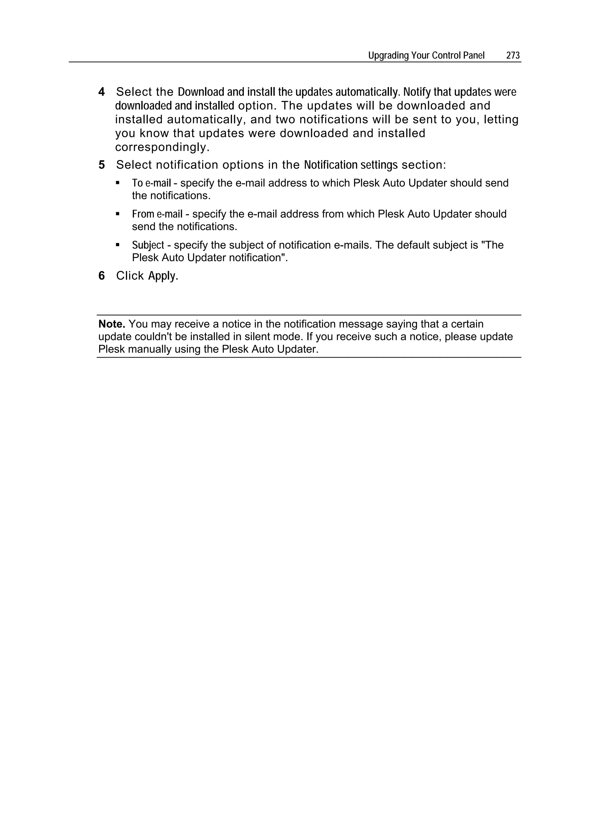 Upgrading Your Control Panel     273


4 Select the Download and install the updates automatically. Notify that updates were
  downloaded and installed option. The updates will be downloaded and
  installed automatically, and two notifications will be sent to you, letting
  you know that updates were downloaded and installed
  correspondingly.
5 Select notification options in the Notification settings section:
       To e-mail - specify the e-mail address to which Plesk Auto Updater should send
       the notifications.
       From e-mail - specify the e-mail address from which Plesk Auto Updater should
       send the notifications.
       Subject - specify the subject of notification e-mails. The default subject is "The
       Plesk Auto Updater notification".
6 Click Apply.



Note. You may receive a notice in the notification message saying that a certain
update couldn't be installed in silent mode. If you receive such a notice, please update
Plesk manually using the Plesk Auto Updater.
 
