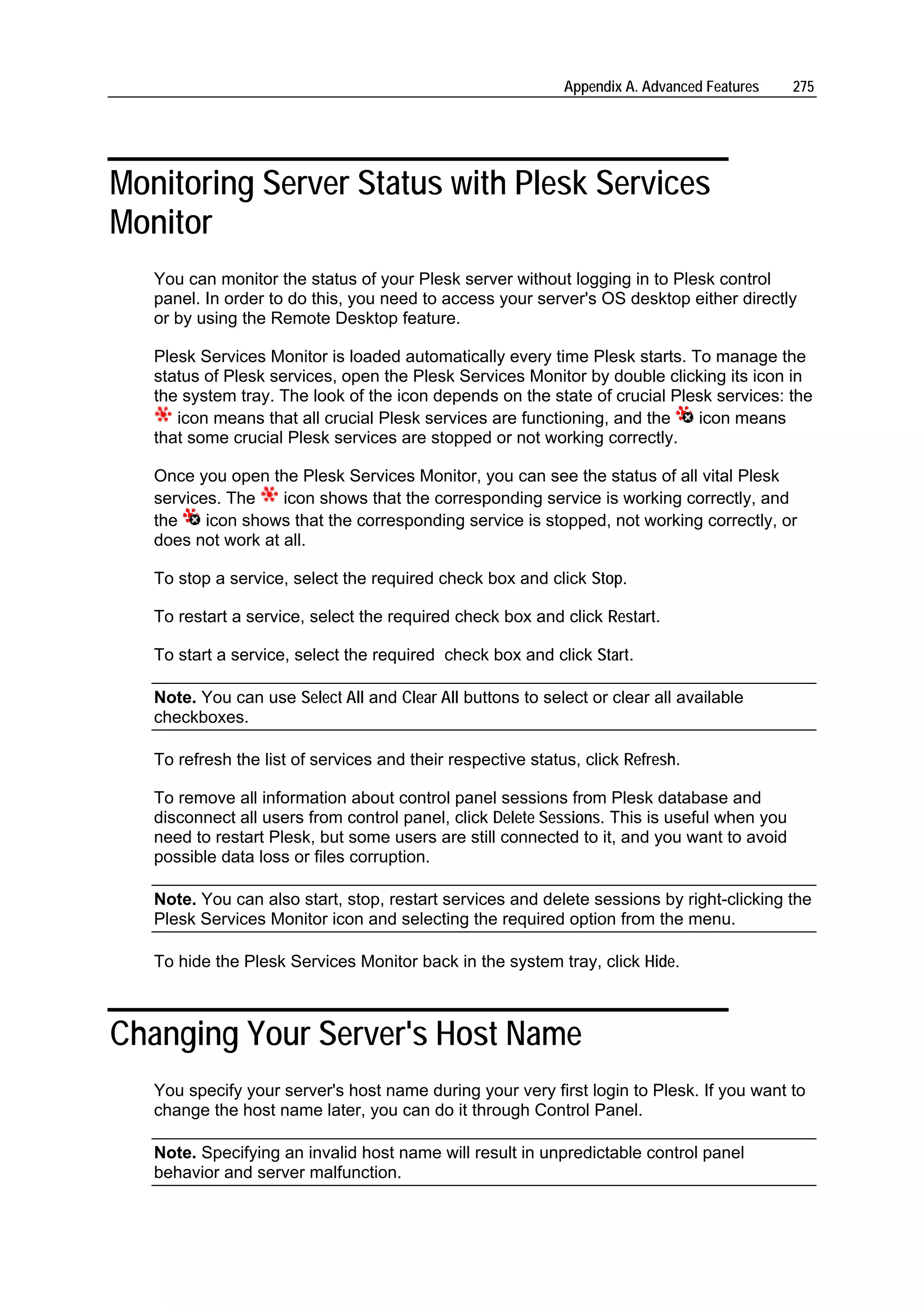 Appendix A. Advanced Features   275




Monitoring Server Status with Plesk Services
Monitor
   You can monitor the status of your Plesk server without logging in to Plesk control
   panel. In order to do this, you need to access your server's OS desktop either directly
   or by using the Remote Desktop feature.

   Plesk Services Monitor is loaded automatically every time Plesk starts. To manage the
   status of Plesk services, open the Plesk Services Monitor by double clicking its icon in
   the system tray. The look of the icon depends on the state of crucial Plesk services: the
      icon means that all crucial Plesk services are functioning, and the   icon means
   that some crucial Plesk services are stopped or not working correctly.

   Once you open the Plesk Services Monitor, you can see the status of all vital Plesk
   services. The    icon shows that the corresponding service is working correctly, and
   the    icon shows that the corresponding service is stopped, not working correctly, or
   does not work at all.

   To stop a service, select the required check box and click Stop.

   To restart a service, select the required check box and click Restart.

   To start a service, select the required check box and click Start.

   Note. You can use Select All and Clear All buttons to select or clear all available
   checkboxes.

   To refresh the list of services and their respective status, click Refresh.

   To remove all information about control panel sessions from Plesk database and
   disconnect all users from control panel, click Delete Sessions. This is useful when you
   need to restart Plesk, but some users are still connected to it, and you want to avoid
   possible data loss or files corruption.

   Note. You can also start, stop, restart services and delete sessions by right-clicking the
   Plesk Services Monitor icon and selecting the required option from the menu.

   To hide the Plesk Services Monitor back in the system tray, click Hide.



Changing Your Server's Host Name
   You specify your server's host name during your very first login to Plesk. If you want to
   change the host name later, you can do it through Control Panel.

   Note. Specifying an invalid host name will result in unpredictable control panel
   behavior and server malfunction.
 