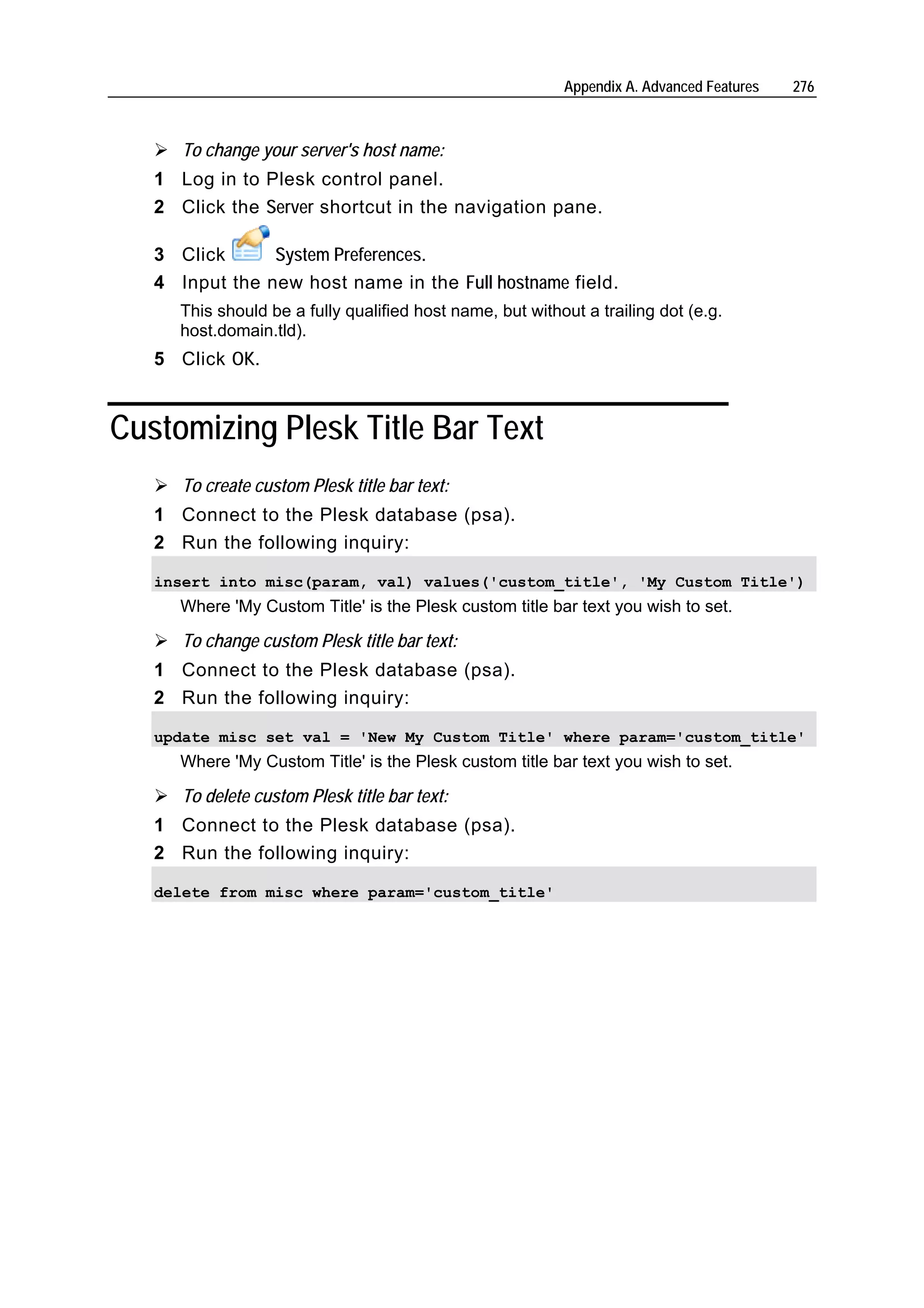 Appendix A. Advanced Features   276



      To change your server's host name:
   1 Log in to Plesk control panel.
   2 Click the Server shortcut in the navigation pane.

   3 Click      System Preferences.
   4 Input the new host name in the Full hostname field.
      This should be a fully qualified host name, but without a trailing dot (e.g.
      host.domain.tld).
   5 Click OK.


Customizing Plesk Title Bar Text
      To create custom Plesk title bar text:
   1 Connect to the Plesk database (psa).
   2 Run the following inquiry:

   insert into misc(param, val) values('custom_title', 'My Custom Title')
      Where 'My Custom Title' is the Plesk custom title bar text you wish to set.

      To change custom Plesk title bar text:
   1 Connect to the Plesk database (psa).
   2 Run the following inquiry:

   update misc set val = 'New My Custom Title' where param='custom_title'
      Where 'My Custom Title' is the Plesk custom title bar text you wish to set.

      To delete custom Plesk title bar text:
   1 Connect to the Plesk database (psa).
   2 Run the following inquiry:

   delete from misc where param='custom_title'
 