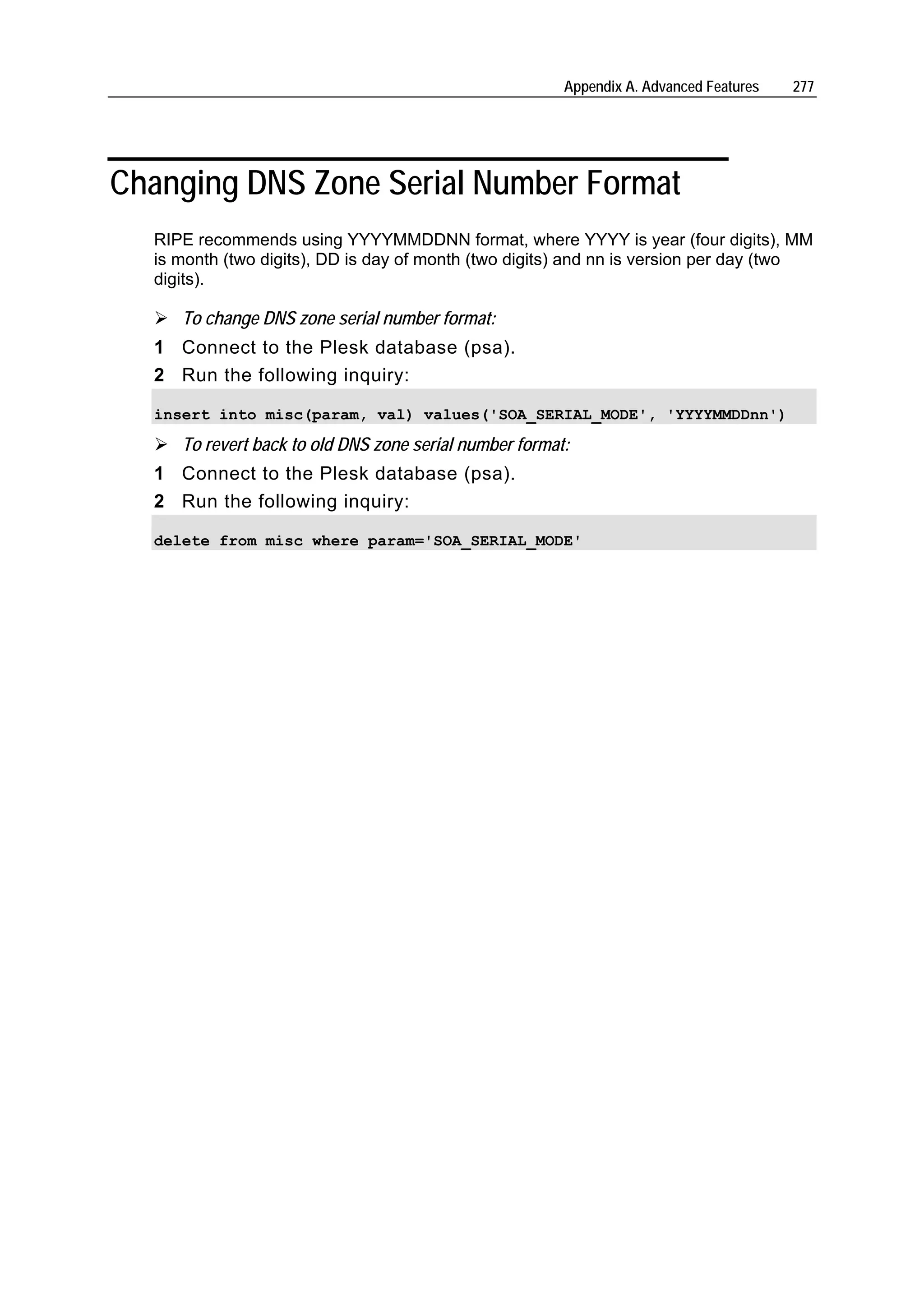Appendix A. Advanced Features   277




Changing DNS Zone Serial Number Format
  RIPE recommends using YYYYMMDDNN format, where YYYY is year (four digits), MM
  is month (two digits), DD is day of month (two digits) and nn is version per day (two
  digits).

     To change DNS zone serial number format:
  1 Connect to the Plesk database (psa).
  2 Run the following inquiry:

  insert into misc(param, val) values('SOA_SERIAL_MODE', 'YYYYMMDDnn')

     To revert back to old DNS zone serial number format:
  1 Connect to the Plesk database (psa).
  2 Run the following inquiry:

  delete from misc where param='SOA_SERIAL_MODE'
 