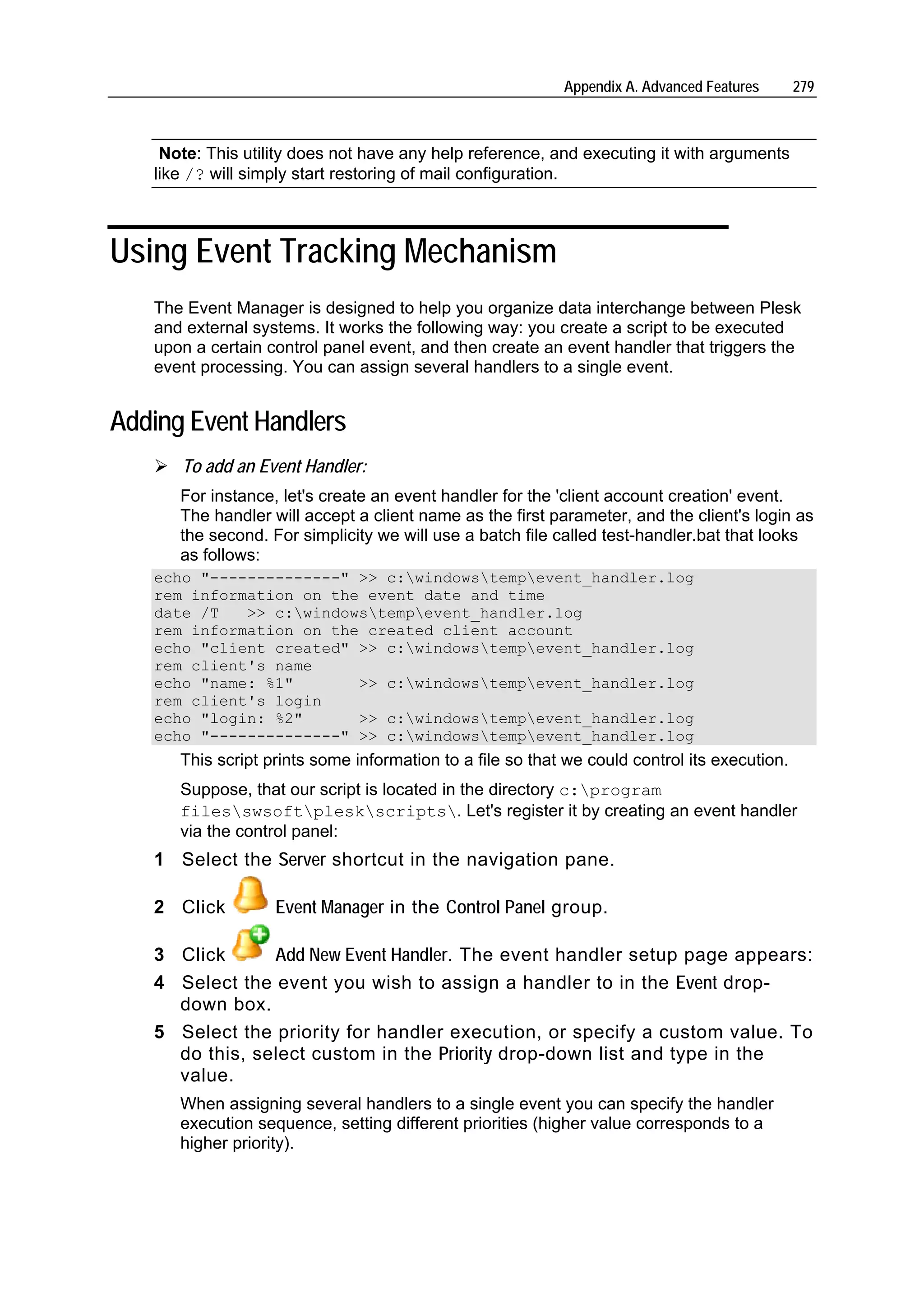 Appendix A. Advanced Features      279



    Note: This utility does not have any help reference, and executing it with arguments
   like /? will simply start restoring of mail configuration.



Using Event Tracking Mechanism
   The Event Manager is designed to help you organize data interchange between Plesk
   and external systems. It works the following way: you create a script to be executed
   upon a certain control panel event, and then create an event handler that triggers the
   event processing. You can assign several handlers to a single event.


Adding Event Handlers
      To add an Event Handler:
      For instance, let's create an event handler for the 'client account creation' event.
      The handler will accept a client name as the first parameter, and the client's login as
      the second. For simplicity we will use a batch file called test-handler.bat that looks
      as follows:
   echo "--------------" >> c:windowstempevent_handler.log
   rem information on the event date and time
   date /T   >> c:windowstempevent_handler.log
   rem information on the created client account
   echo "client created" >> c:windowstempevent_handler.log
   rem client's name
   echo "name: %1"       >> c:windowstempevent_handler.log
   rem client's login
   echo "login: %2"      >> c:windowstempevent_handler.log
   echo "--------------" >> c:windowstempevent_handler.log
      This script prints some information to a file so that we could control its execution.
      Suppose, that our script is located in the directory c:program
      filesswsoftpleskscripts. Let's register it by creating an event handler
      via the control panel:
   1 Select the Server shortcut in the navigation pane.

   2 Click         Event Manager in the Control Panel group.

   3 Click      Add New Event Handler. The event handler setup page appears:
   4 Select the event you wish to assign a handler to in the Event drop-
     down box.
   5 Select the priority for handler execution, or specify a custom value. To
     do this, select custom in the Priority drop-down list and type in the
     value.
      When assigning several handlers to a single event you can specify the handler
      execution sequence, setting different priorities (higher value corresponds to a
      higher priority).
 