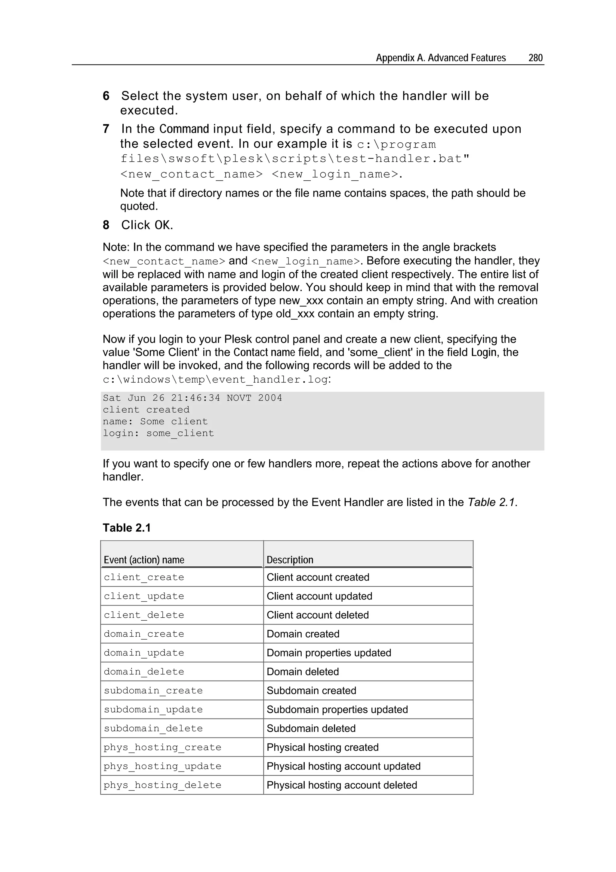 Appendix A. Advanced Features   280


6 Select the system user, on behalf of which the handler will be
  executed.
7 In the Command input field, specify a command to be executed upon
  the selected event. In our example it is c:program
  filesswsoftpleskscriptstest-handler.bat"
  <new_contact_name> <new_login_name>.
   Note that if directory names or the file name contains spaces, the path should be
   quoted.
8 Click OK.
Note: In the command we have specified the parameters in the angle brackets
<new_contact_name> and <new_login_name>. Before executing the handler, they
will be replaced with name and login of the created client respectively. The entire list of
available parameters is provided below. You should keep in mind that with the removal
operations, the parameters of type new_xxx contain an empty string. And with creation
operations the parameters of type old_xxx contain an empty string.

Now if you login to your Plesk control panel and create a new client, specifying the
value 'Some Client' in the Contact name field, and 'some_client' in the field Login, the
handler will be invoked, and the following records will be added to the
c:windowstempevent_handler.log:
Sat Jun 26 21:46:34 NOVT 2004
client created
name: Some client
login: some_client


If you want to specify one or few handlers more, repeat the actions above for another
handler.

The events that can be processed by the Event Handler are listed in the Table 2.1.

Table 2.1

Event (action) name               Description
client_create                     Client account created
client_update                     Client account updated
client_delete                     Client account deleted
domain_create                     Domain created
domain_update                     Domain properties updated
domain_delete                     Domain deleted
subdomain_create                  Subdomain created
subdomain_update                  Subdomain properties updated
subdomain_delete                  Subdomain deleted
phys_hosting_create               Physical hosting created
phys_hosting_update               Physical hosting account updated
phys_hosting_delete               Physical hosting account deleted
 