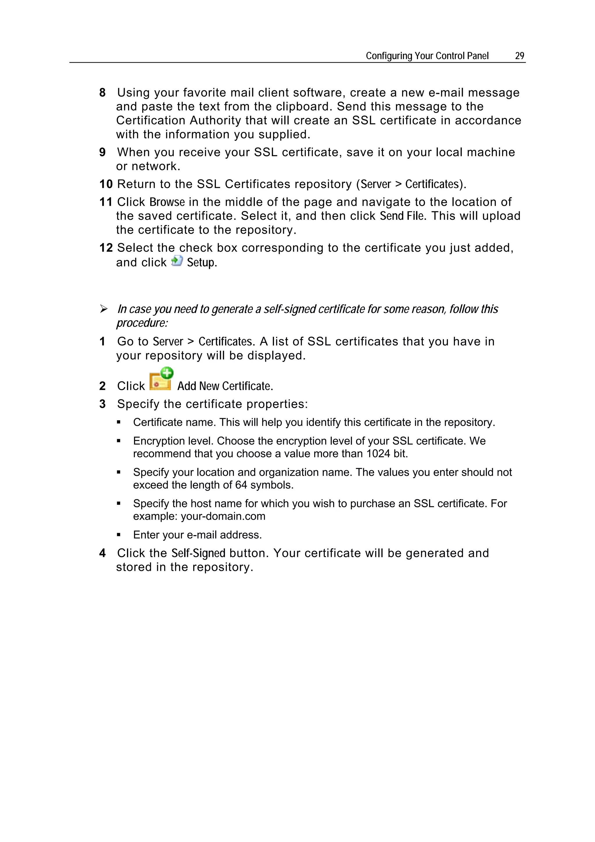 Configuring Your Control Panel   29


8 Using your favorite mail client software, create a new e-mail message
   and paste the text from the clipboard. Send this message to the
   Certification Authority that will create an SSL certificate in accordance
   with the information you supplied.
9 When you receive your SSL certificate, save it on your local machine
   or network.
10 Return to the SSL Certificates repository (Server > Certificates).
11 Click Browse in the middle of the page and navigate to the location of
   the saved certificate. Select it, and then click Send File. This will upload
   the certificate to the repository.
12 Select the check box corresponding to the certificate you just added,
   and click     Setup.


   In case you need to generate a self-signed certificate for some reason, follow this
   procedure:
1 Go to Server > Certificates. A list of SSL certificates that you have in
  your repository will be displayed.

2 Click     Add New Certificate.
3 Specify the certificate properties:
      Certificate name. This will help you identify this certificate in the repository.
      Encryption level. Choose the encryption level of your SSL certificate. We
      recommend that you choose a value more than 1024 bit.
      Specify your location and organization name. The values you enter should not
      exceed the length of 64 symbols.
      Specify the host name for which you wish to purchase an SSL certificate. For
      example: your-domain.com
      Enter your e-mail address.
4 Click the Self-Signed button. Your certificate will be generated and
  stored in the repository.
 
