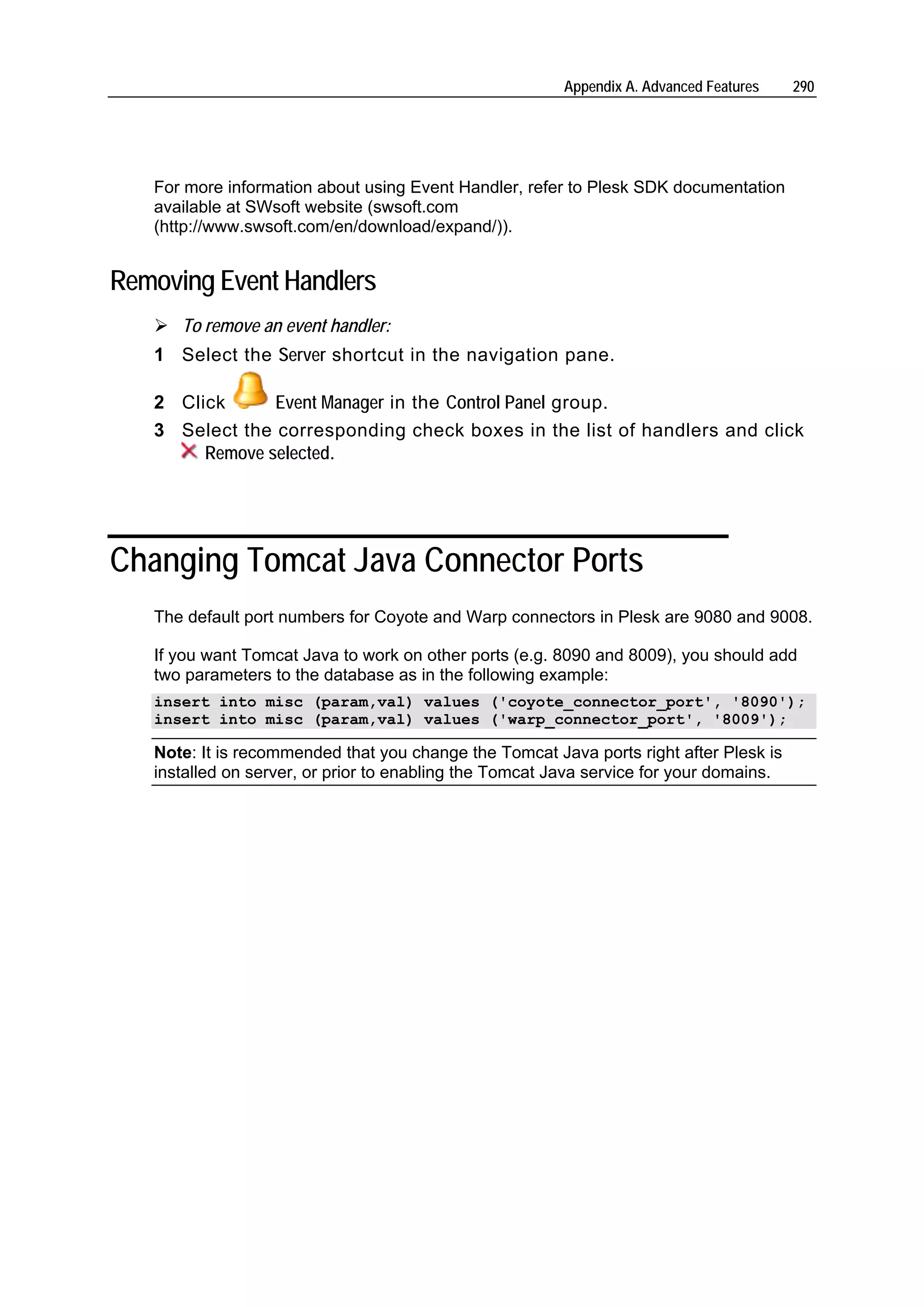 Appendix A. Advanced Features   290




   For more information about using Event Handler, refer to Plesk SDK documentation
   available at SWsoft website (swsoft.com
   (http://www.swsoft.com/en/download/expand/)).


Removing Event Handlers
      To remove an event handler:
   1 Select the Server shortcut in the navigation pane.

   2 Click      Event Manager in the Control Panel group.
   3 Select the corresponding check boxes in the list of handlers and click
        Remove selected.




Changing Tomcat Java Connector Ports
   The default port numbers for Coyote and Warp connectors in Plesk are 9080 and 9008.

   If you want Tomcat Java to work on other ports (e.g. 8090 and 8009), you should add
   two parameters to the database as in the following example:
   insert into misc (param,val) values ('coyote_connector_port', '8090');
   insert into misc (param,val) values ('warp_connector_port', '8009');

   Note: It is recommended that you change the Tomcat Java ports right after Plesk is
   installed on server, or prior to enabling the Tomcat Java service for your domains.
 