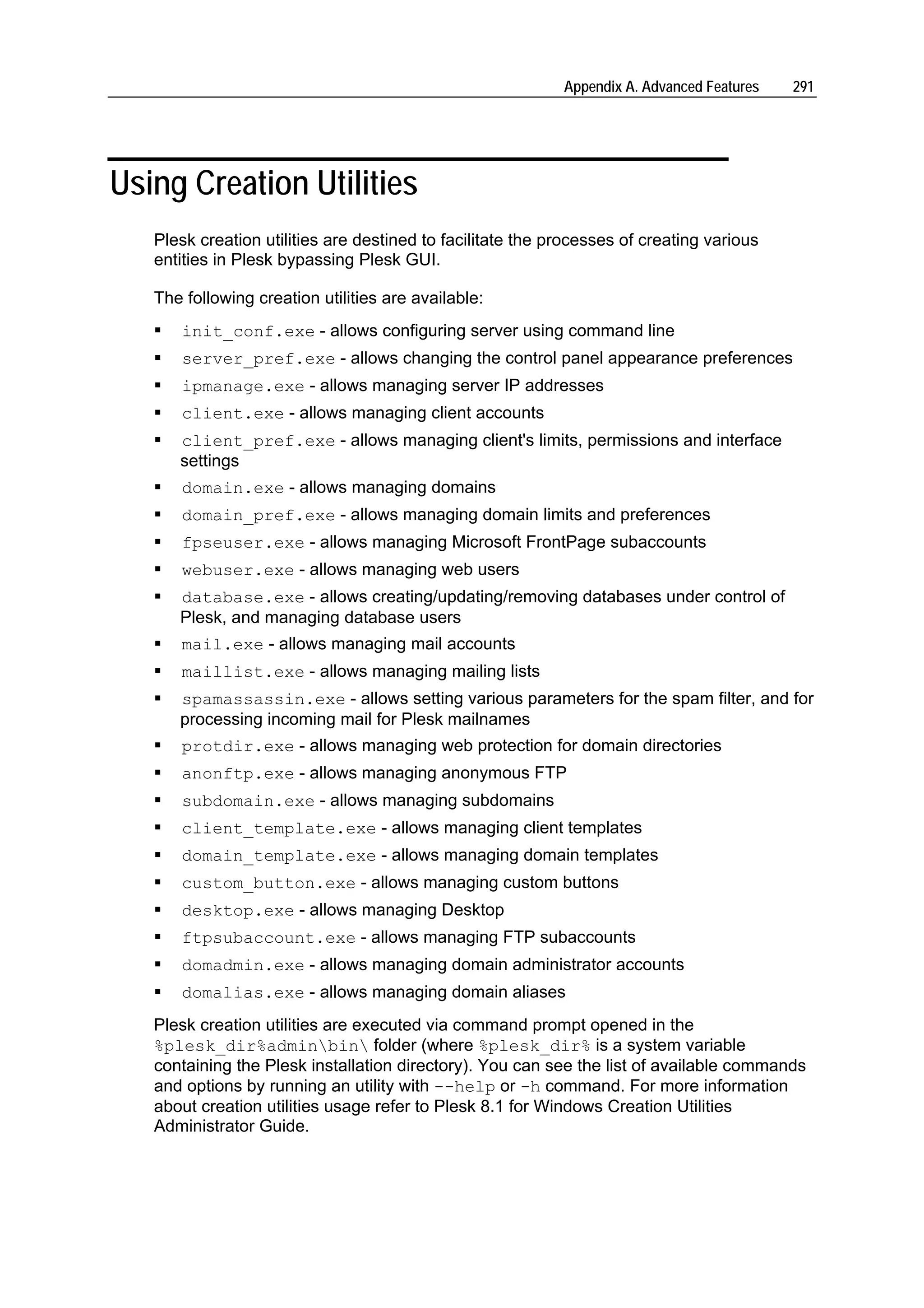 Appendix A. Advanced Features   291




Using Creation Utilities
   Plesk creation utilities are destined to facilitate the processes of creating various
   entities in Plesk bypassing Plesk GUI.

   The following creation utilities are available:
      init_conf.exe - allows configuring server using command line
      server_pref.exe - allows changing the control panel appearance preferences
      ipmanage.exe - allows managing server IP addresses
      client.exe - allows managing client accounts
      client_pref.exe - allows managing client's limits, permissions and interface
      settings
      domain.exe - allows managing domains
      domain_pref.exe - allows managing domain limits and preferences
      fpseuser.exe - allows managing Microsoft FrontPage subaccounts
      webuser.exe - allows managing web users
      database.exe - allows creating/updating/removing databases under control of
      Plesk, and managing database users
      mail.exe - allows managing mail accounts
      maillist.exe - allows managing mailing lists
      spamassassin.exe - allows setting various parameters for the spam filter, and for
      processing incoming mail for Plesk mailnames
      protdir.exe - allows managing web protection for domain directories
      anonftp.exe - allows managing anonymous FTP
      subdomain.exe - allows managing subdomains
      client_template.exe - allows managing client templates
      domain_template.exe - allows managing domain templates
      custom_button.exe - allows managing custom buttons
      desktop.exe - allows managing Desktop
      ftpsubaccount.exe - allows managing FTP subaccounts
      domadmin.exe - allows managing domain administrator accounts
      domalias.exe - allows managing domain aliases
   Plesk creation utilities are executed via command prompt opened in the
   %plesk_dir%adminbin folder (where %plesk_dir% is a system variable
   containing the Plesk installation directory). You can see the list of available commands
   and options by running an utility with --help or -h command. For more information
   about creation utilities usage refer to Plesk 8.1 for Windows Creation Utilities
   Administrator Guide.
 