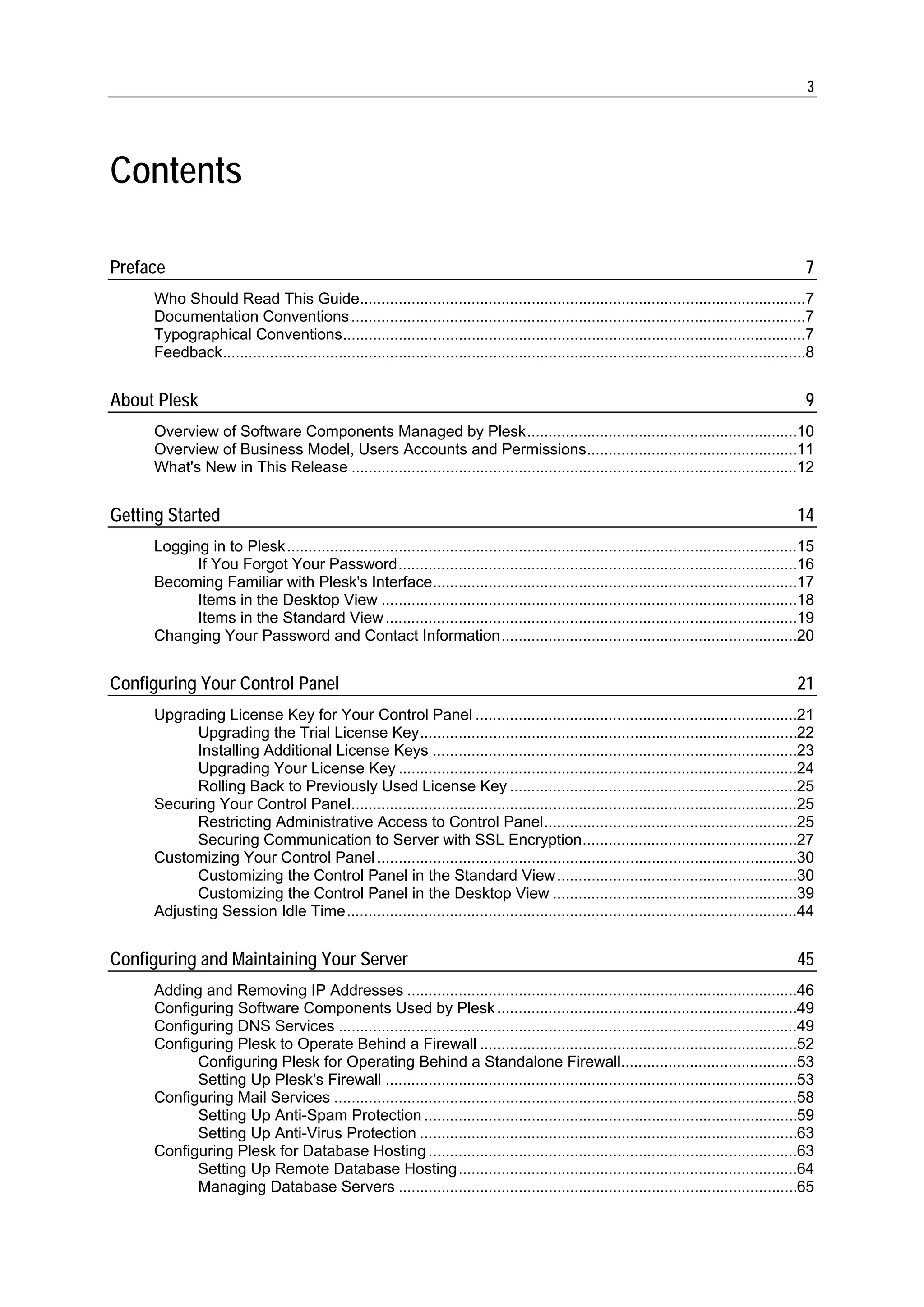 3




Contents

Preface                                                                                                                                             7
     Who Should Read This Guide........................................................................................................7
     Documentation Conventions ..........................................................................................................7
     Typographical Conventions............................................................................................................7
     Feedback........................................................................................................................................8


About Plesk                                                                                                                                         9
     Overview of Software Components Managed by Plesk...............................................................10
     Overview of Business Model, Users Accounts and Permissions.................................................11
     What's New in This Release ........................................................................................................12


Getting Started                                                                                                                                   14
     Logging in to Plesk .......................................................................................................................15
           If You Forgot Your Password.............................................................................................16
     Becoming Familiar with Plesk's Interface.....................................................................................17
           Items in the Desktop View .................................................................................................18
           Items in the Standard View ................................................................................................19
     Changing Your Password and Contact Information.....................................................................20


Configuring Your Control Panel                                                                                                                    21
     Upgrading License Key for Your Control Panel ...........................................................................21
           Upgrading the Trial License Key........................................................................................22
           Installing Additional License Keys .....................................................................................23
           Upgrading Your License Key .............................................................................................24
           Rolling Back to Previously Used License Key ...................................................................25
     Securing Your Control Panel........................................................................................................25
           Restricting Administrative Access to Control Panel...........................................................25
           Securing Communication to Server with SSL Encryption..................................................27
     Customizing Your Control Panel ..................................................................................................30
           Customizing the Control Panel in the Standard View........................................................30
           Customizing the Control Panel in the Desktop View .........................................................39
     Adjusting Session Idle Time.........................................................................................................44


Configuring and Maintaining Your Server                                                                                                           45
     Adding and Removing IP Addresses ...........................................................................................46
     Configuring Software Components Used by Plesk ......................................................................49
     Configuring DNS Services ...........................................................................................................49
     Configuring Plesk to Operate Behind a Firewall ..........................................................................52
           Configuring Plesk for Operating Behind a Standalone Firewall.........................................53
           Setting Up Plesk's Firewall ................................................................................................53
     Configuring Mail Services ............................................................................................................58
           Setting Up Anti-Spam Protection .......................................................................................59
           Setting Up Anti-Virus Protection ........................................................................................63
     Configuring Plesk for Database Hosting ......................................................................................63
           Setting Up Remote Database Hosting...............................................................................64
           Managing Database Servers .............................................................................................65
 