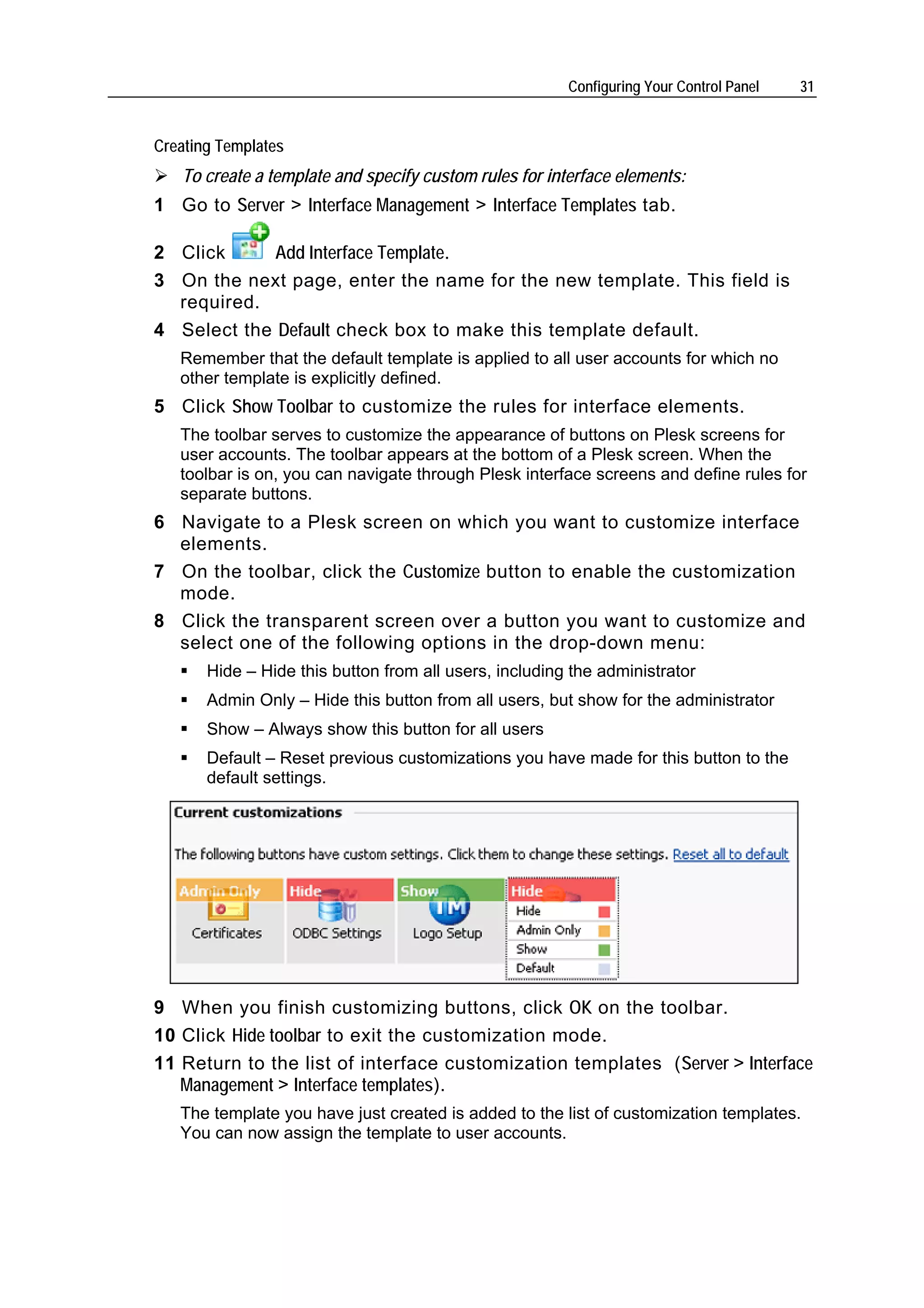 Configuring Your Control Panel   31


Creating Templates
   To create a template and specify custom rules for interface elements:
1 Go to Server > Interface Management > Interface Templates tab.

2 Click      Add Interface Template.
3 On the next page, enter the name for the new template. This field is
  required.
4 Select the Default check box to make this template default.
   Remember that the default template is applied to all user accounts for which no
   other template is explicitly defined.
5 Click Show Toolbar to customize the rules for interface elements.
   The toolbar serves to customize the appearance of buttons on Plesk screens for
   user accounts. The toolbar appears at the bottom of a Plesk screen. When the
   toolbar is on, you can navigate through Plesk interface screens and define rules for
   separate buttons.
6 Navigate to a Plesk screen on which you want to customize interface
  elements.
7 On the toolbar, click the Customize button to enable the customization
  mode.
8 Click the transparent screen over a button you want to customize and
  select one of the following options in the drop-down menu:
       Hide – Hide this button from all users, including the administrator
       Admin Only – Hide this button from all users, but show for the administrator
       Show – Always show this button for all users
       Default – Reset previous customizations you have made for this button to the
       default settings.




9 When you finish customizing buttons, click OK on the toolbar.
10 Click Hide toolbar to exit the customization mode.
11 Return to the list of interface customization templates (Server > Interface
   Management > Interface templates).
   The template you have just created is added to the list of customization templates.
   You can now assign the template to user accounts.
 