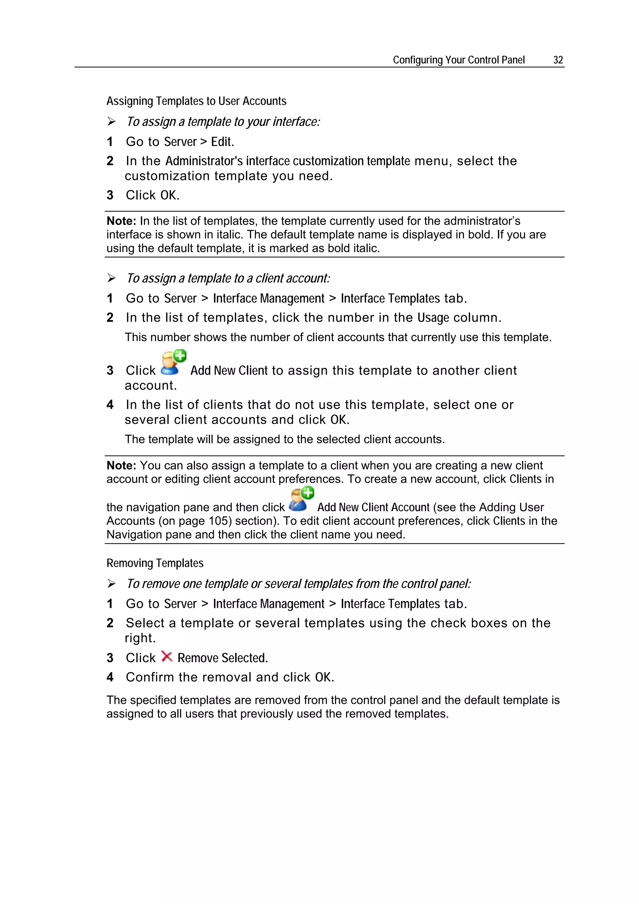 Configuring Your Control Panel    32


Assigning Templates to User Accounts
   To assign a template to your interface:
1 Go to Server > Edit.
2 In the Administrator's interface customization template menu, select the
  customization template you need.
3 Click OK.
Note: In the list of templates, the template currently used for the administrator’s
interface is shown in italic. The default template name is displayed in bold. If you are
using the default template, it is marked as bold italic.

   To assign a template to a client account:
1 Go to Server > Interface Management > Interface Templates tab.
2 In the list of templates, click the number in the Usage column.
   This number shows the number of client accounts that currently use this template.

3 Click       Add New Client to assign this template to another client
  account.
4 In the list of clients that do not use this template, select one or
  several client accounts and click OK.
   The template will be assigned to the selected client accounts.

Note: You can also assign a template to a client when you are creating a new client
account or editing client account preferences. To create a new account, click Clients in

the navigation pane and then click       Add New Client Account (see the Adding User
Accounts (on page 105) section). To edit client account preferences, click Clients in the
Navigation pane and then click the client name you need.

Removing Templates
   To remove one template or several templates from the control panel:
1 Go to Server > Interface Management > Interface Templates tab.
2 Select a template or several templates using the check boxes on the
  right.
3 Click   Remove Selected.
4 Confirm the removal and click OK.
The specified templates are removed from the control panel and the default template is
assigned to all users that previously used the removed templates.
 