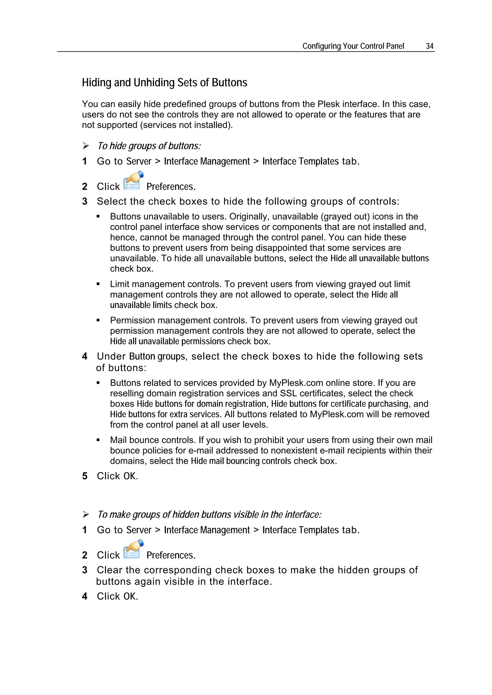 Configuring Your Control Panel    34



Hiding and Unhiding Sets of Buttons
You can easily hide predefined groups of buttons from the Plesk interface. In this case,
users do not see the controls they are not allowed to operate or the features that are
not supported (services not installed).

   To hide groups of buttons:
1 Go to Server > Interface Management > Interface Templates tab.

2 Click      Preferences.
3 Select the check boxes to hide the following groups of controls:
       Buttons unavailable to users. Originally, unavailable (grayed out) icons in the
       control panel interface show services or components that are not installed and,
       hence, cannot be managed through the control panel. You can hide these
       buttons to prevent users from being disappointed that some services are
       unavailable. To hide all unavailable buttons, select the Hide all unavailable buttons
       check box.
       Limit management controls. To prevent users from viewing grayed out limit
       management controls they are not allowed to operate, select the Hide all
       unavailable limits check box.
       Permission management controls. To prevent users from viewing grayed out
       permission management controls they are not allowed to operate, select the
       Hide all unavailable permissions check box.
4 Under Button groups, select the check boxes to hide the following sets
  of buttons:
       Buttons related to services provided by MyPlesk.com online store. If you are
       reselling domain registration services and SSL certificates, select the check
       boxes Hide buttons for domain registration, Hide buttons for certificate purchasing, and
       Hide buttons for extra services. All buttons related to MyPlesk.com will be removed
       from the control panel at all user levels.
       Mail bounce controls. If you wish to prohibit your users from using their own mail
       bounce policies for e-mail addressed to nonexistent e-mail recipients within their
       domains, select the Hide mail bouncing controls check box.
5 Click OK.


   To make groups of hidden buttons visible in the interface:
1 Go to Server > Interface Management > Interface Templates tab.

2 Click     Preferences.
3 Clear the corresponding check boxes to make the hidden groups of
  buttons again visible in the interface.
4 Click OK.
 