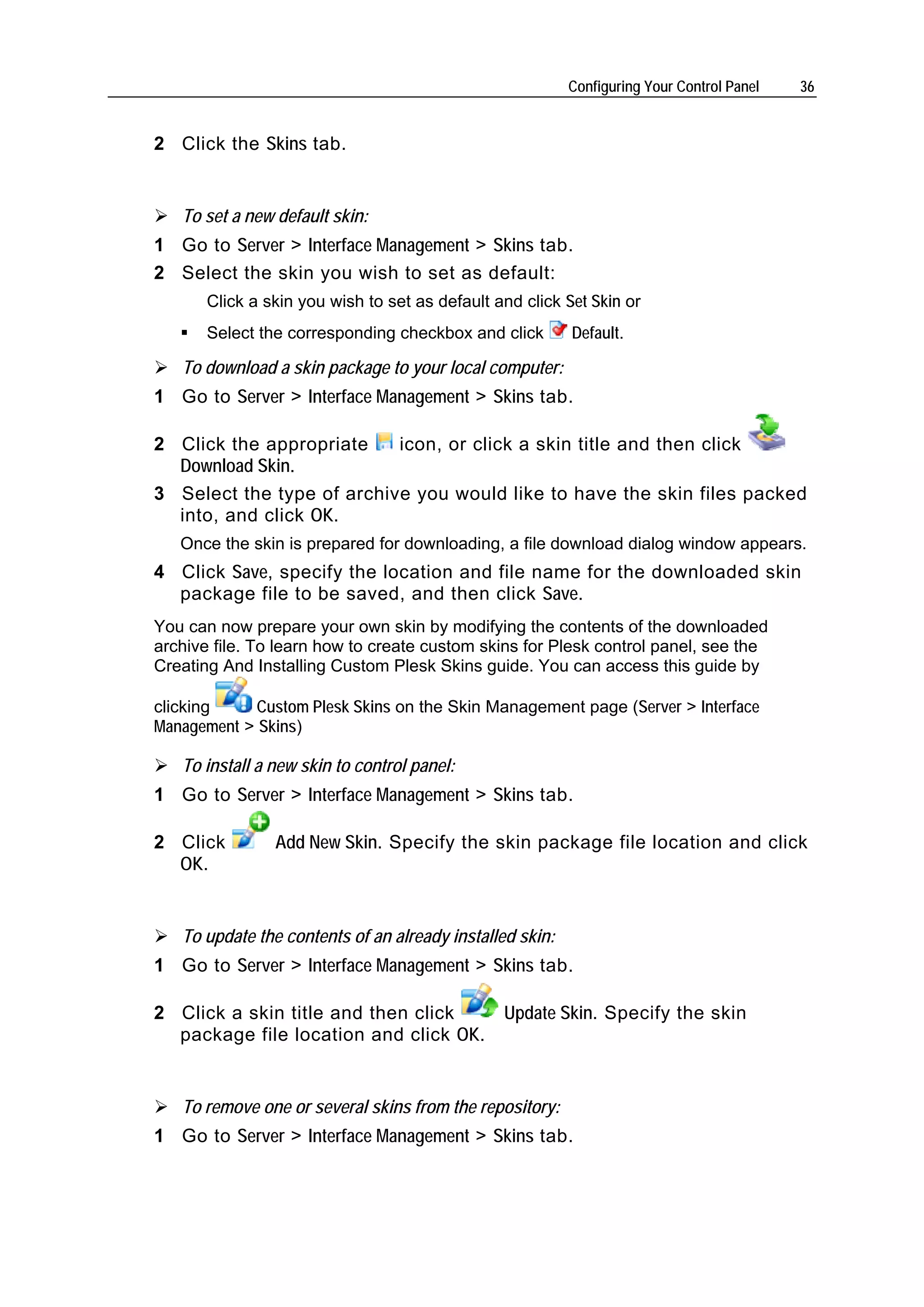Configuring Your Control Panel   36


2 Click the Skins tab.


   To set a new default skin:
1 Go to Server > Interface Management > Skins tab.
2 Select the skin you wish to set as default:
       Click a skin you wish to set as default and click Set Skin or
       Select the corresponding checkbox and click        Default.

   To download a skin package to your local computer:
1 Go to Server > Interface Management > Skins tab.

2 Click the appropriate    icon, or click a skin title and then click
  Download Skin.
3 Select the type of archive you would like to have the skin files packed
  into, and click OK.
   Once the skin is prepared for downloading, a file download dialog window appears.
4 Click Save, specify the location and file name for the downloaded skin
  package file to be saved, and then click Save.
You can now prepare your own skin by modifying the contents of the downloaded
archive file. To learn how to create custom skins for Plesk control panel, see the
Creating And Installing Custom Plesk Skins guide. You can access this guide by

clicking     Custom Plesk Skins on the Skin Management page (Server > Interface
Management > Skins)

   To install a new skin to control panel:
1 Go to Server > Interface Management > Skins tab.

2 Click         Add New Skin. Specify the skin package file location and click
  OK.


   To update the contents of an already installed skin:
1 Go to Server > Interface Management > Skins tab.

2 Click a skin title and then click             Update Skin. Specify the skin
  package file location and click OK.


   To remove one or several skins from the repository:
1 Go to Server > Interface Management > Skins tab.
 
