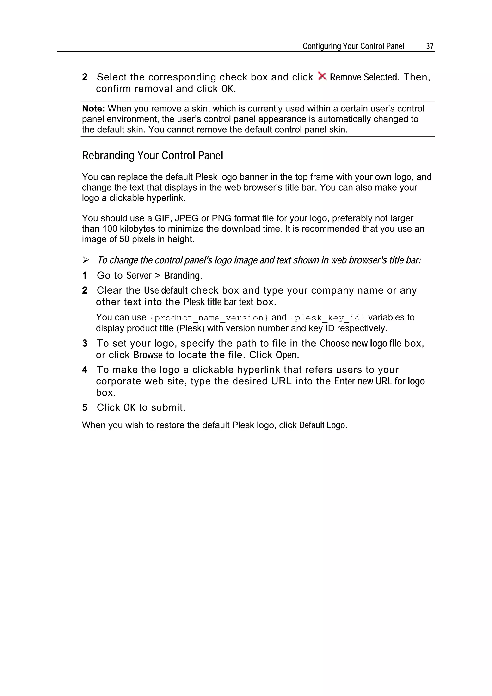 Configuring Your Control Panel   37


2 Select the corresponding check box and click                  Remove Selected. Then,
  confirm removal and click OK.
Note: When you remove a skin, which is currently used within a certain user’s control
panel environment, the user’s control panel appearance is automatically changed to
the default skin. You cannot remove the default control panel skin.

Rebranding Your Control Panel
You can replace the default Plesk logo banner in the top frame with your own logo, and
change the text that displays in the web browser's title bar. You can also make your
logo a clickable hyperlink.

You should use a GIF, JPEG or PNG format file for your logo, preferably not larger
than 100 kilobytes to minimize the download time. It is recommended that you use an
image of 50 pixels in height.

   To change the control panel's logo image and text shown in web browser's title bar:
1 Go to Server > Branding.
2 Clear the Use default check box and type your company name or any
  other text into the Plesk title bar text box.
   You can use {product_name_version} and {plesk_key_id} variables to
   display product title (Plesk) with version number and key ID respectively.
3 To set your logo, specify the path to file in the Choose new logo file box,
  or click Browse to locate the file. Click Open.
4 To make the logo a clickable hyperlink that refers users to your
  corporate web site, type the desired URL into the Enter new URL for logo
  box.
5 Click OK to submit.
When you wish to restore the default Plesk logo, click Default Logo.
 