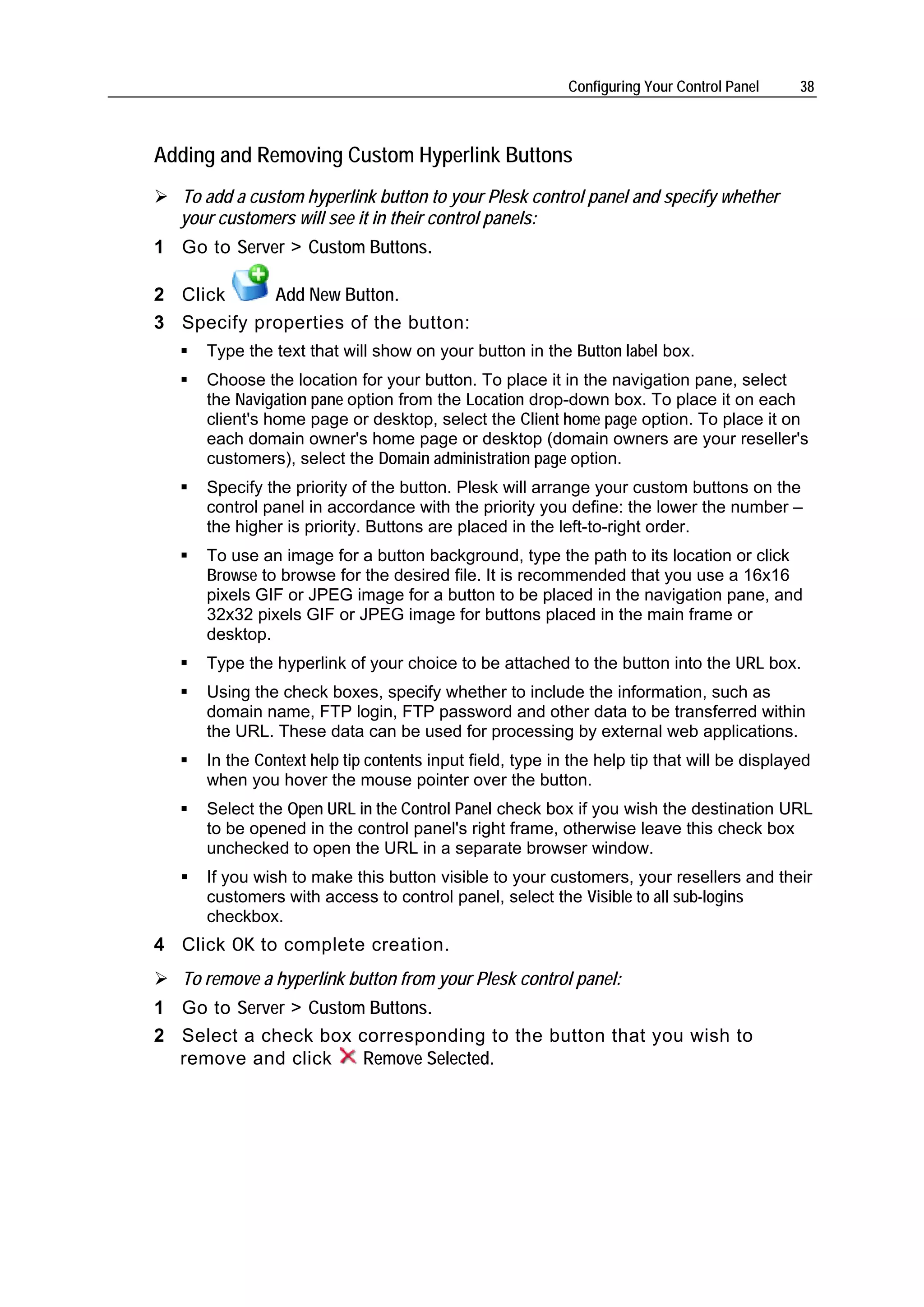 Configuring Your Control Panel    38



Adding and Removing Custom Hyperlink Buttons
   To add a custom hyperlink button to your Plesk control panel and specify whether
   your customers will see it in their control panels:
1 Go to Server > Custom Buttons.

2 Click     Add New Button.
3 Specify properties of the button:
      Type the text that will show on your button in the Button label box.
      Choose the location for your button. To place it in the navigation pane, select
      the Navigation pane option from the Location drop-down box. To place it on each
      client's home page or desktop, select the Client home page option. To place it on
      each domain owner's home page or desktop (domain owners are your reseller's
      customers), select the Domain administration page option.
      Specify the priority of the button. Plesk will arrange your custom buttons on the
      control panel in accordance with the priority you define: the lower the number –
      the higher is priority. Buttons are placed in the left-to-right order.
      To use an image for a button background, type the path to its location or click
      Browse to browse for the desired file. It is recommended that you use a 16x16
      pixels GIF or JPEG image for a button to be placed in the navigation pane, and
      32x32 pixels GIF or JPEG image for buttons placed in the main frame or
      desktop.
      Type the hyperlink of your choice to be attached to the button into the URL box.
      Using the check boxes, specify whether to include the information, such as
      domain name, FTP login, FTP password and other data to be transferred within
      the URL. These data can be used for processing by external web applications.
      In the Context help tip contents input field, type in the help tip that will be displayed
      when you hover the mouse pointer over the button.
      Select the Open URL in the Control Panel check box if you wish the destination URL
      to be opened in the control panel's right frame, otherwise leave this check box
      unchecked to open the URL in a separate browser window.
      If you wish to make this button visible to your customers, your resellers and their
      customers with access to control panel, select the Visible to all sub-logins
      checkbox.
4 Click OK to complete creation.
   To remove a hyperlink button from your Plesk control panel:
1 Go to Server > Custom Buttons.
2 Select a check box corresponding to the button that you wish to
  remove and click     Remove Selected.
 
