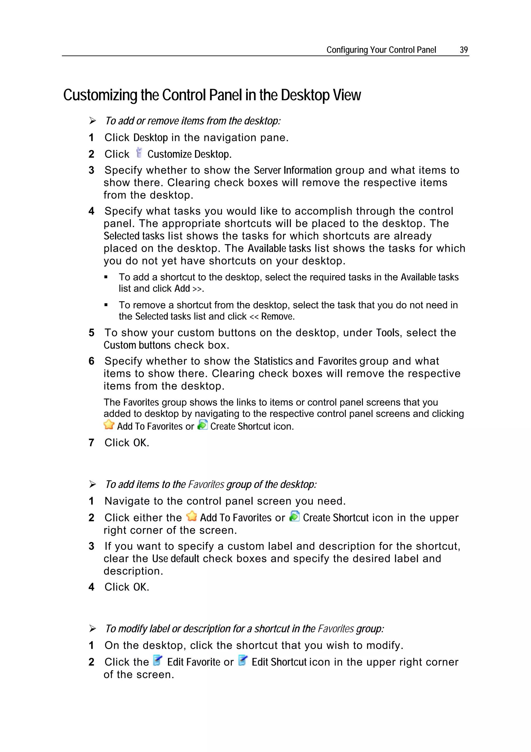 Configuring Your Control Panel    39




Customizing the Control Panel in the Desktop View
       To add or remove items from the desktop:
    1 Click Desktop in the navigation pane.
    2 Click     Customize Desktop.
    3 Specify whether to show the Server Information group and what items to
      show there. Clearing check boxes will remove the respective items
      from the desktop.
    4 Specify what tasks you would like to accomplish through the control
      panel. The appropriate shortcuts will be placed to the desktop. The
      Selected tasks list shows the tasks for which shortcuts are already
      placed on the desktop. The Available tasks list shows the tasks for which
      you do not yet have shortcuts on your desktop.
          To add a shortcut to the desktop, select the required tasks in the Available tasks
          list and click Add >>.
          To remove a shortcut from the desktop, select the task that you do not need in
          the Selected tasks list and click << Remove.
    5 To show your custom buttons on the desktop, under Tools, select the
      Custom buttons check box.
    6 Specify whether to show the Statistics and Favorites group and what
      items to show there. Clearing check boxes will remove the respective
      items from the desktop.
       The Favorites group shows the links to items or control panel screens that you
       added to desktop by navigating to the respective control panel screens and clicking
         Add To Favorites or   Create Shortcut icon.
    7 Click OK.


       To add items to the Favorites group of the desktop:
    1 Navigate to the control panel screen you need.
    2 Click either the     Add To Favorites or Create Shortcut icon in the upper
      right corner of the screen.
    3 If you want to specify a custom label and description for the shortcut,
      clear the Use default check boxes and specify the desired label and
      description.
    4 Click OK.


       To modify label or description for a shortcut in the Favorites group:
    1 On the desktop, click the shortcut that you wish to modify.
    2 Click the   Edit Favorite or         Edit Shortcut icon in the upper right corner
      of the screen.
 