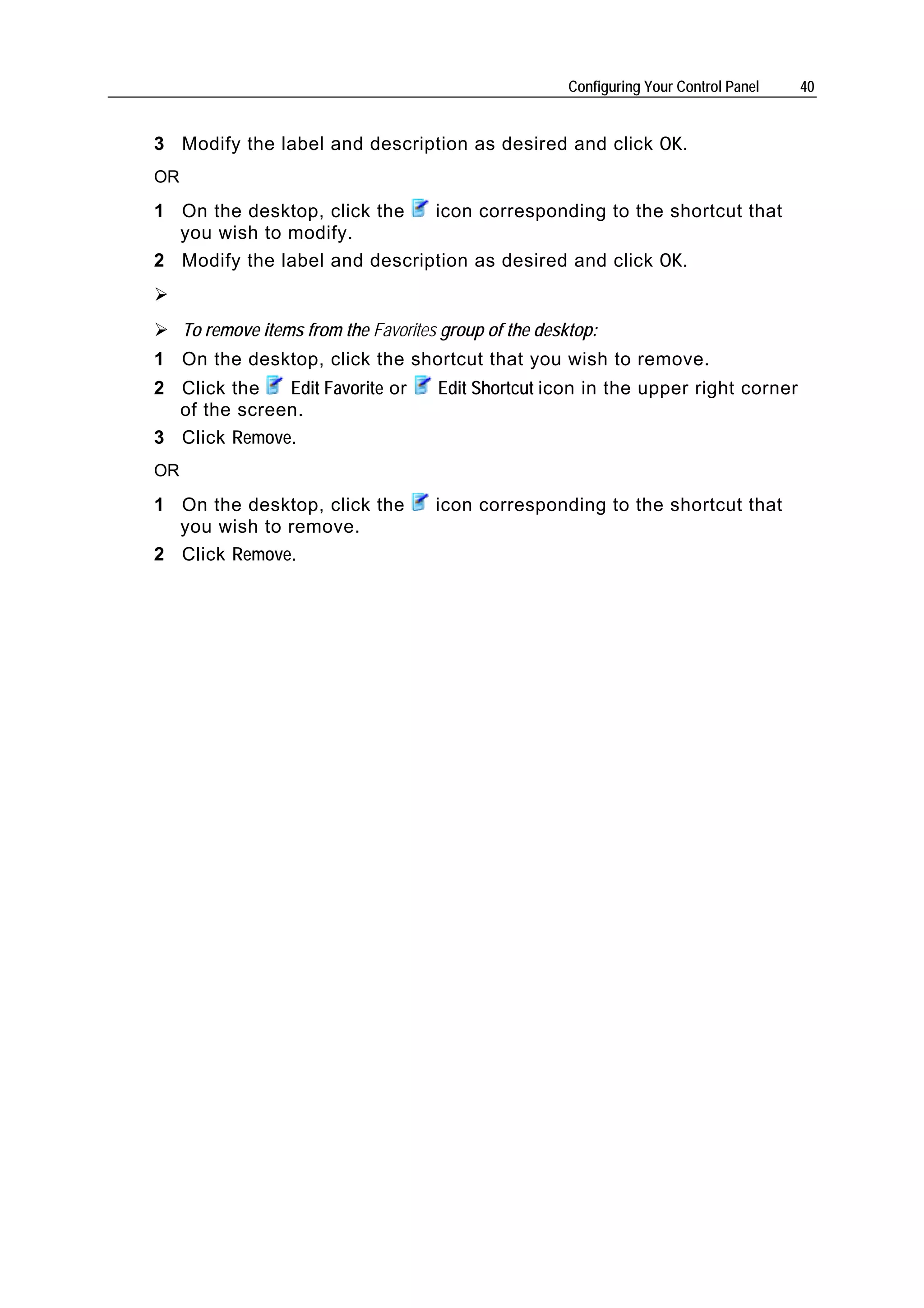 Configuring Your Control Panel   40


3 Modify the label and description as desired and click OK.
OR

1 On the desktop, click the   icon corresponding to the shortcut that
  you wish to modify.
2 Modify the label and description as desired and click OK.


     To remove items from the Favorites group of the desktop:
1 On the desktop, click the shortcut that you wish to remove.
2 Click the   Edit Favorite or         Edit Shortcut icon in the upper right corner
  of the screen.
3 Click Remove.
OR

1 On the desktop, click the            icon corresponding to the shortcut that
  you wish to remove.
2 Click Remove.
 