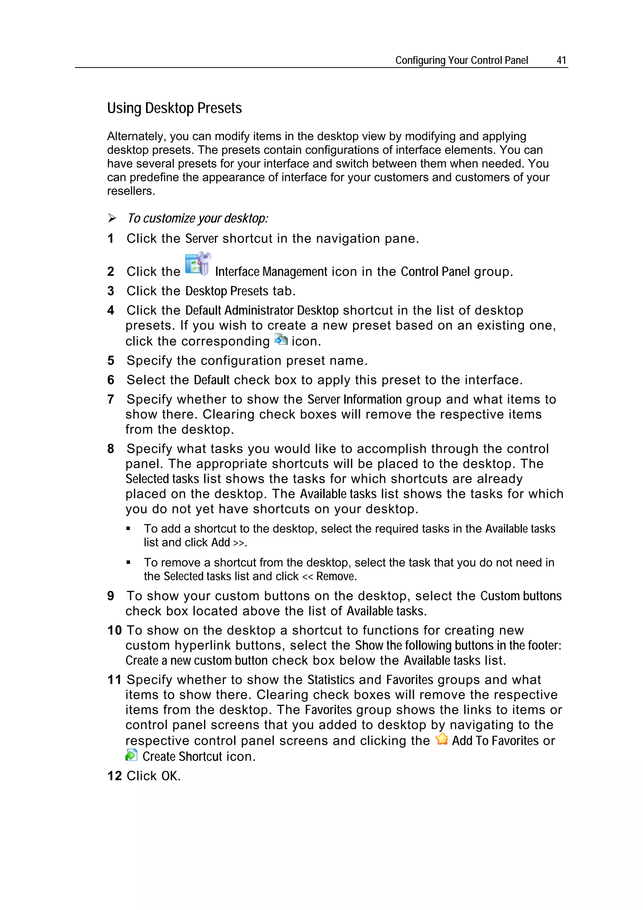 Configuring Your Control Panel     41



Using Desktop Presets
Alternately, you can modify items in the desktop view by modifying and applying
desktop presets. The presets contain configurations of interface elements. You can
have several presets for your interface and switch between them when needed. You
can predefine the appearance of interface for your customers and customers of your
resellers.

   To customize your desktop:
1 Click the Server shortcut in the navigation pane.

2 Click the         Interface Management icon in the Control Panel group.
3 Click the Desktop Presets tab.
4 Click the Default Administrator Desktop shortcut in the list of desktop
  presets. If you wish to create a new preset based on an existing one,
  click the corresponding         icon.
5 Specify the configuration preset name.
6 Select the Default check box to apply this preset to the interface.
7 Specify whether to show the Server Information group and what items to
  show there. Clearing check boxes will remove the respective items
  from the desktop.
8 Specify what tasks you would like to accomplish through the control
  panel. The appropriate shortcuts will be placed to the desktop. The
  Selected tasks list shows the tasks for which shortcuts are already
  placed on the desktop. The Available tasks list shows the tasks for which
  you do not yet have shortcuts on your desktop.
      To add a shortcut to the desktop, select the required tasks in the Available tasks
      list and click Add >>.
      To remove a shortcut from the desktop, select the task that you do not need in
      the Selected tasks list and click << Remove.
9 To show your custom buttons on the desktop, select the Custom buttons
   check box located above the list of Available tasks.
10 To show on the desktop a shortcut to functions for creating new
   custom hyperlink buttons, select the Show the following buttons in the footer:
   Create a new custom button check box below the Available tasks list.
11 Specify whether to show the Statistics and Favorites groups and what
   items to show there. Clearing check boxes will remove the respective
   items from the desktop. The Favorites group shows the links to items or
   control panel screens that you added to desktop by navigating to the
   respective control panel screens and clicking the        Add To Favorites or
      Create Shortcut icon.
12 Click OK.
 