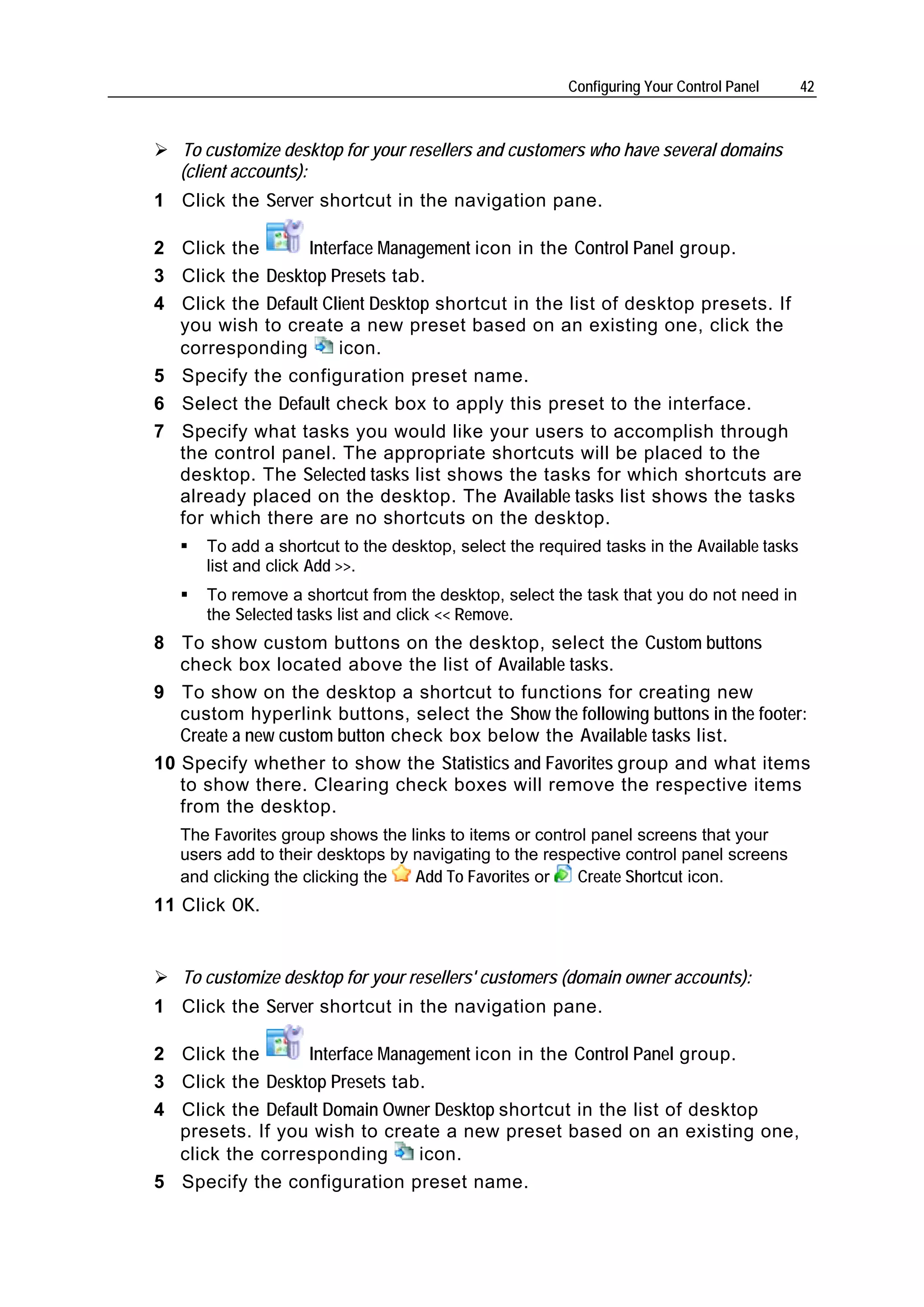 Configuring Your Control Panel     42



   To customize desktop for your resellers and customers who have several domains
   (client accounts):
1 Click the Server shortcut in the navigation pane.

2 Click the      Interface Management icon in the Control Panel group.
3 Click the Desktop Presets tab.
4 Click the Default Client Desktop shortcut in the list of desktop presets. If
  you wish to create a new preset based on an existing one, click the
  corresponding       icon.
5 Specify the configuration preset name.
6 Select the Default check box to apply this preset to the interface.
7 Specify what tasks you would like your users to accomplish through
  the control panel. The appropriate shortcuts will be placed to the
  desktop. The Selected tasks list shows the tasks for which shortcuts are
  already placed on the desktop. The Available tasks list shows the tasks
  for which there are no shortcuts on the desktop.
      To add a shortcut to the desktop, select the required tasks in the Available tasks
      list and click Add >>.
      To remove a shortcut from the desktop, select the task that you do not need in
      the Selected tasks list and click << Remove.
8 To show custom buttons on the desktop, select the Custom buttons
   check box located above the list of Available tasks.
9 To show on the desktop a shortcut to functions for creating new
   custom hyperlink buttons, select the Show the following buttons in the footer:
   Create a new custom button check box below the Available tasks list.
10 Specify whether to show the Statistics and Favorites group and what items
   to show there. Clearing check boxes will remove the respective items
   from the desktop.
   The Favorites group shows the links to items or control panel screens that your
   users add to their desktops by navigating to the respective control panel screens
   and clicking the clicking the  Add To Favorites or    Create Shortcut icon.
11 Click OK.


   To customize desktop for your resellers' customers (domain owner accounts):
1 Click the Server shortcut in the navigation pane.

2 Click the      Interface Management icon in the Control Panel group.
3 Click the Desktop Presets tab.
4 Click the Default Domain Owner Desktop shortcut in the list of desktop
  presets. If you wish to create a new preset based on an existing one,
  click the corresponding      icon.
5 Specify the configuration preset name.
 