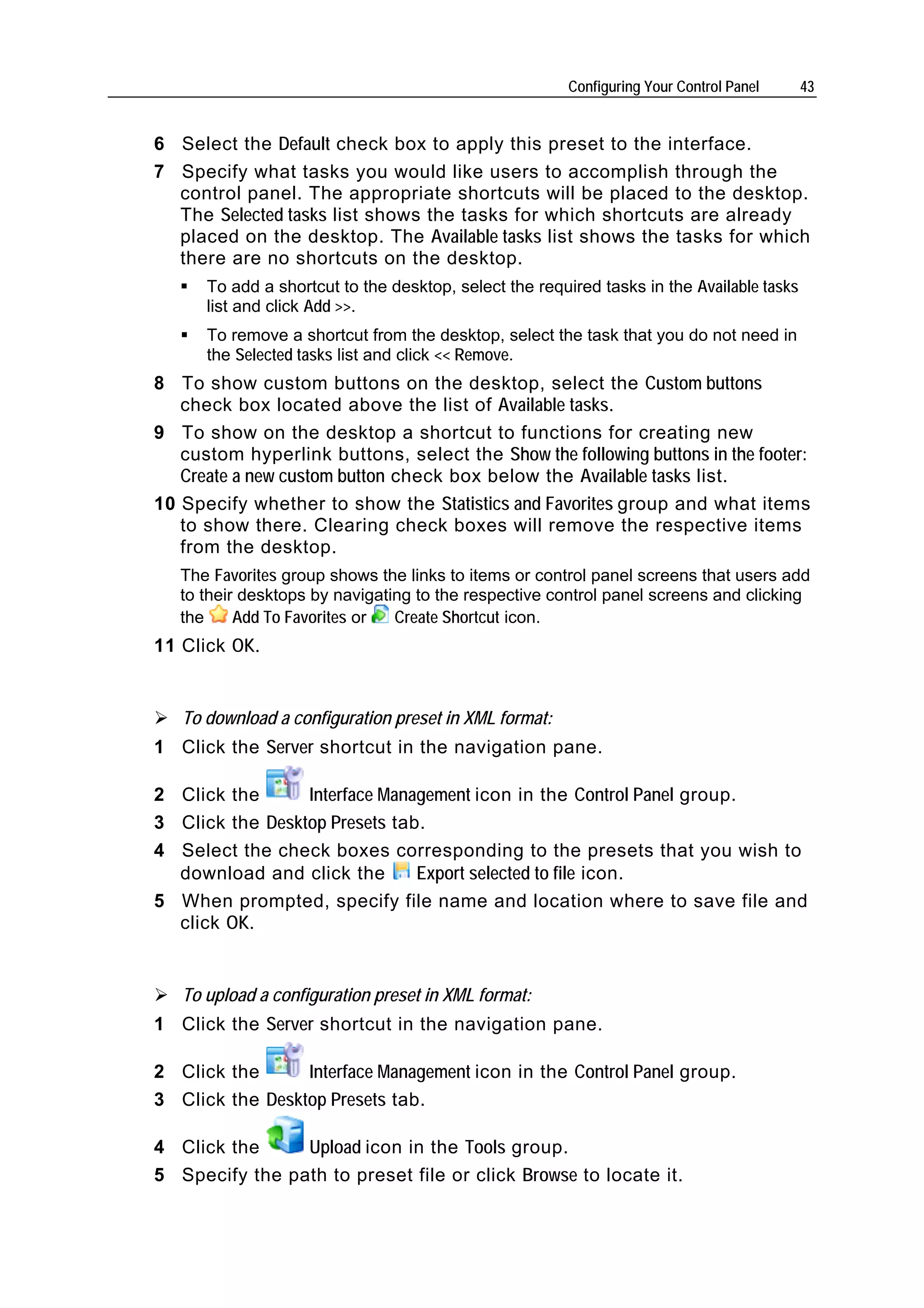 Configuring Your Control Panel     43


6 Select the Default check box to apply this preset to the interface.
7 Specify what tasks you would like users to accomplish through the
  control panel. The appropriate shortcuts will be placed to the desktop.
  The Selected tasks list shows the tasks for which shortcuts are already
  placed on the desktop. The Available tasks list shows the tasks for which
  there are no shortcuts on the desktop.
      To add a shortcut to the desktop, select the required tasks in the Available tasks
      list and click Add >>.
      To remove a shortcut from the desktop, select the task that you do not need in
      the Selected tasks list and click << Remove.
8 To show custom buttons on the desktop, select the Custom buttons
   check box located above the list of Available tasks.
9 To show on the desktop a shortcut to functions for creating new
   custom hyperlink buttons, select the Show the following buttons in the footer:
   Create a new custom button check box below the Available tasks list.
10 Specify whether to show the Statistics and Favorites group and what items
   to show there. Clearing check boxes will remove the respective items
   from the desktop.
   The Favorites group shows the links to items or control panel screens that users add
   to their desktops by navigating to the respective control panel screens and clicking
   the     Add To Favorites or  Create Shortcut icon.
11 Click OK.


   To download a configuration preset in XML format:
1 Click the Server shortcut in the navigation pane.

2 Click the      Interface Management icon in the Control Panel group.
3 Click the Desktop Presets tab.
4 Select the check boxes corresponding to the presets that you wish to
  download and click the       Export selected to file icon.
5 When prompted, specify file name and location where to save file and
  click OK.


   To upload a configuration preset in XML format:
1 Click the Server shortcut in the navigation pane.

2 Click the      Interface Management icon in the Control Panel group.
3 Click the Desktop Presets tab.

4 Click the     Upload icon in the Tools group.
5 Specify the path to preset file or click Browse to locate it.
 