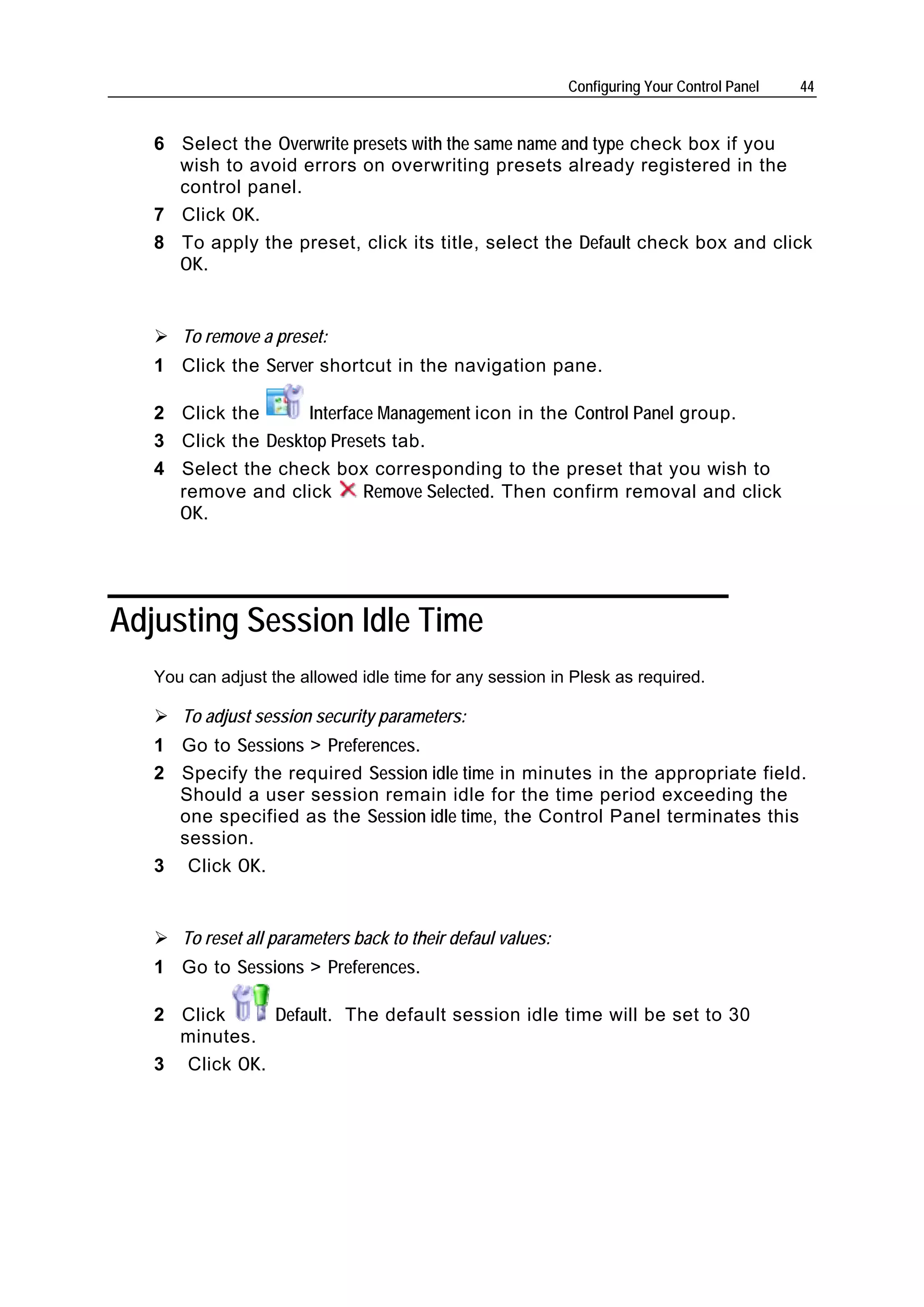 Configuring Your Control Panel   44


   6 Select the Overwrite presets with the same name and type check box if you
     wish to avoid errors on overwriting presets already registered in the
     control panel.
   7 Click OK.
   8 To apply the preset, click its title, select the Default check box and click
     OK.


      To remove a preset:
   1 Click the Server shortcut in the navigation pane.

   2 Click the      Interface Management icon in the Control Panel group.
   3 Click the Desktop Presets tab.
   4 Select the check box corresponding to the preset that you wish to
     remove and click       Remove Selected. Then confirm removal and click
     OK.




Adjusting Session Idle Time
   You can adjust the allowed idle time for any session in Plesk as required.

      To adjust session security parameters:
   1 Go to Sessions > Preferences.
   2 Specify the required Session idle time in minutes in the appropriate field.
     Should a user session remain idle for the time period exceeding the
     one specified as the Session idle time, the Control Panel terminates this
     session.
   3 Click OK.


      To reset all parameters back to their defaul values:
   1 Go to Sessions > Preferences.

   2 Click     Default. The default session idle time will be set to 30
     minutes.
   3 Click OK.
 