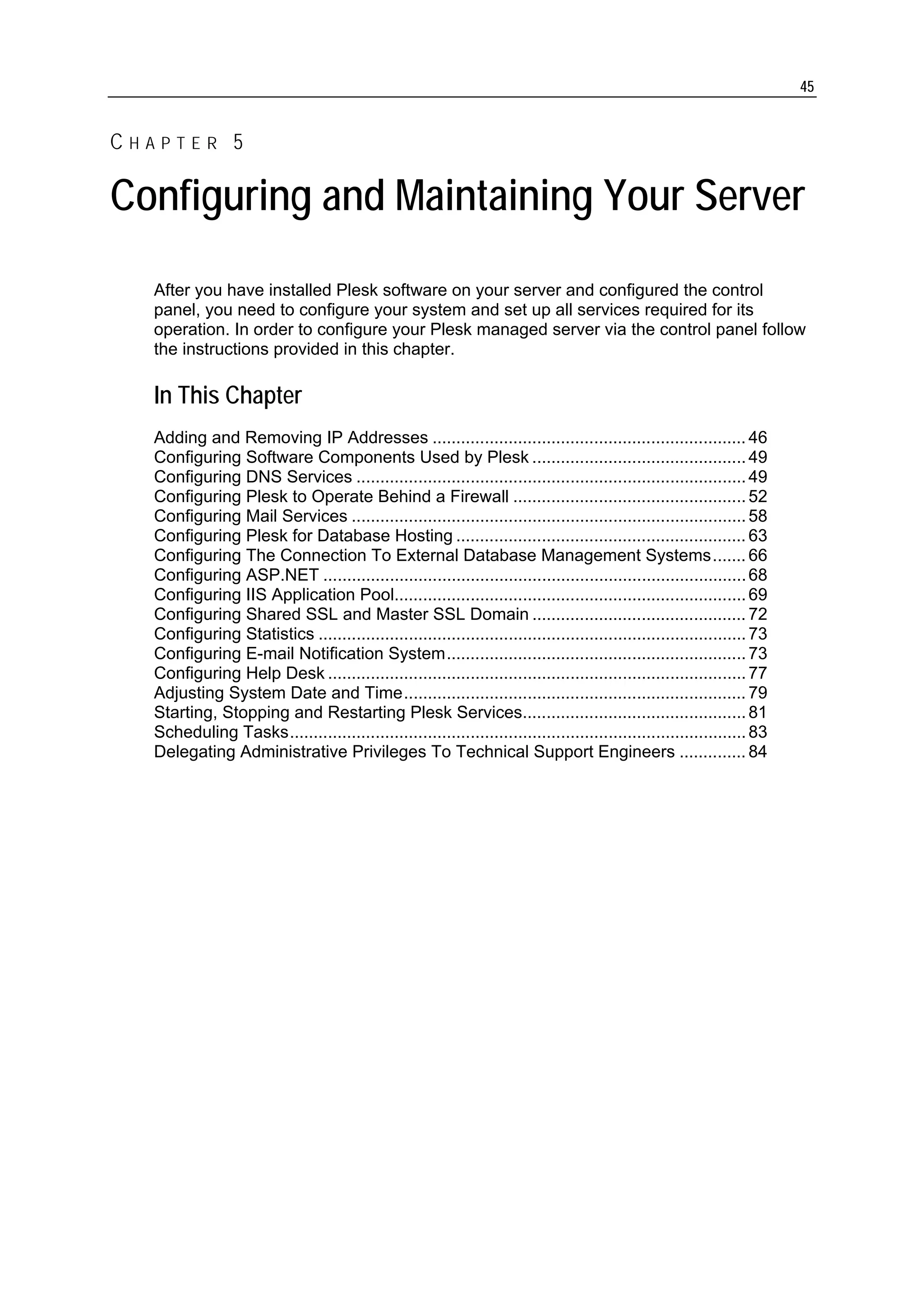 45


CHAPTER 5

Configuring and Maintaining Your Server
  After you have installed Plesk software on your server and configured the control
  panel, you need to configure your system and set up all services required for its
  operation. In order to configure your Plesk managed server via the control panel follow
  the instructions provided in this chapter.

  In This Chapter
  Adding and Removing IP Addresses .................................................................. 46
  Configuring Software Components Used by Plesk ............................................. 49
  Configuring DNS Services .................................................................................. 49
  Configuring Plesk to Operate Behind a Firewall ................................................. 52
  Configuring Mail Services ................................................................................... 58
  Configuring Plesk for Database Hosting ............................................................. 63
  Configuring The Connection To External Database Management Systems....... 66
  Configuring ASP.NET ......................................................................................... 68
  Configuring IIS Application Pool.......................................................................... 69
  Configuring Shared SSL and Master SSL Domain ............................................. 72
  Configuring Statistics .......................................................................................... 73
  Configuring E-mail Notification System............................................................... 73
  Configuring Help Desk ........................................................................................ 77
  Adjusting System Date and Time........................................................................ 79
  Starting, Stopping and Restarting Plesk Services............................................... 81
  Scheduling Tasks................................................................................................ 83
  Delegating Administrative Privileges To Technical Support Engineers .............. 84
 