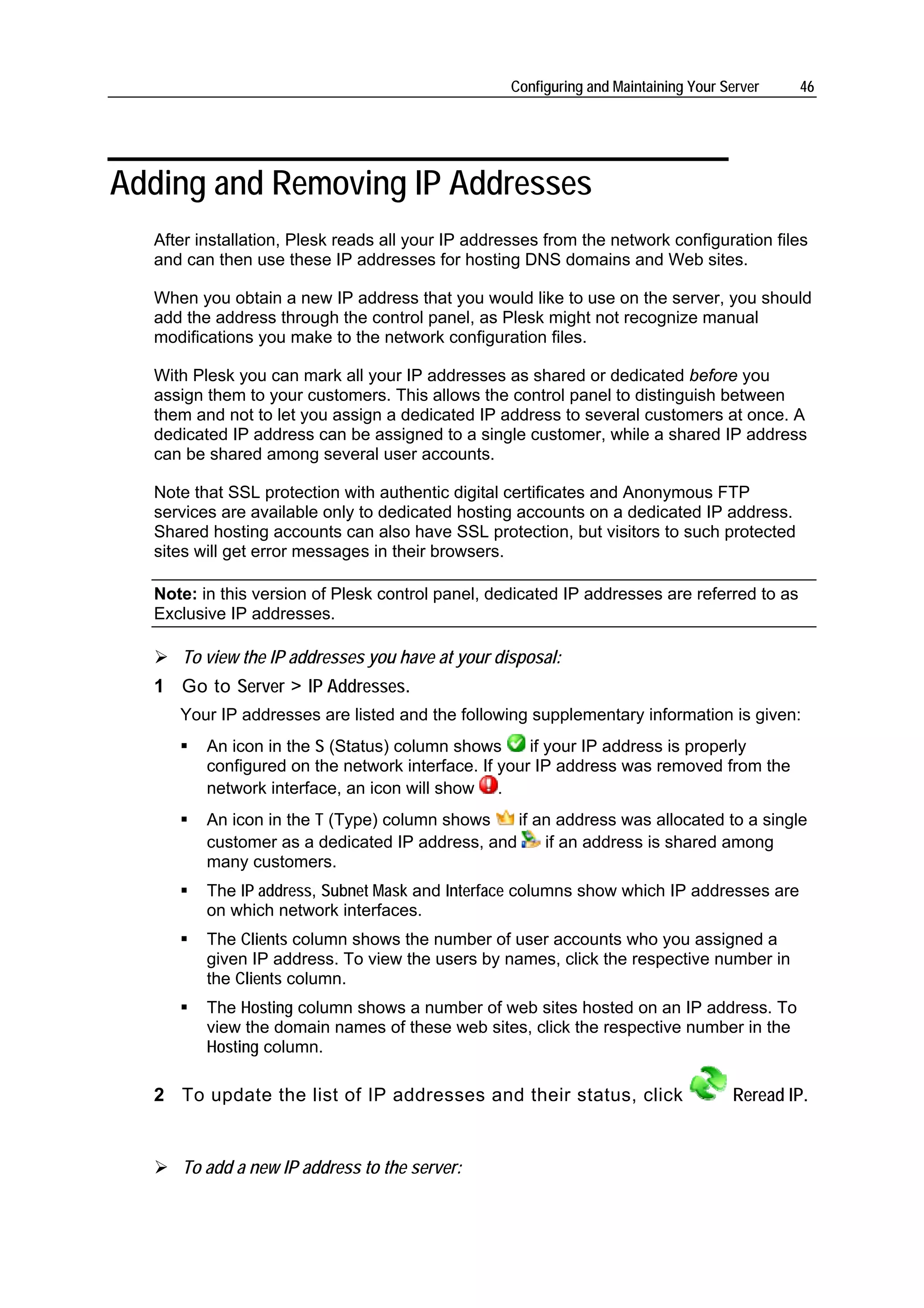 Configuring and Maintaining Your Server   46




Adding and Removing IP Addresses
  After installation, Plesk reads all your IP addresses from the network configuration files
  and can then use these IP addresses for hosting DNS domains and Web sites.

  When you obtain a new IP address that you would like to use on the server, you should
  add the address through the control panel, as Plesk might not recognize manual
  modifications you make to the network configuration files.

  With Plesk you can mark all your IP addresses as shared or dedicated before you
  assign them to your customers. This allows the control panel to distinguish between
  them and not to let you assign a dedicated IP address to several customers at once. A
  dedicated IP address can be assigned to a single customer, while a shared IP address
  can be shared among several user accounts.

  Note that SSL protection with authentic digital certificates and Anonymous FTP
  services are available only to dedicated hosting accounts on a dedicated IP address.
  Shared hosting accounts can also have SSL protection, but visitors to such protected
  sites will get error messages in their browsers.

  Note: in this version of Plesk control panel, dedicated IP addresses are referred to as
  Exclusive IP addresses.

     To view the IP addresses you have at your disposal:
  1 Go to Server > IP Addresses.
     Your IP addresses are listed and the following supplementary information is given:
         An icon in the S (Status) column shows      if your IP address is properly
         configured on the network interface. If your IP address was removed from the
         network interface, an icon will show .
         An icon in the T (Type) column shows    if an address was allocated to a single
         customer as a dedicated IP address, and     if an address is shared among
         many customers.
         The IP address, Subnet Mask and Interface columns show which IP addresses are
         on which network interfaces.
         The Clients column shows the number of user accounts who you assigned a
         given IP address. To view the users by names, click the respective number in
         the Clients column.
         The Hosting column shows a number of web sites hosted on an IP address. To
         view the domain names of these web sites, click the respective number in the
         Hosting column.

  2 To update the list of IP addresses and their status, click                       Reread IP.


     To add a new IP address to the server:
 