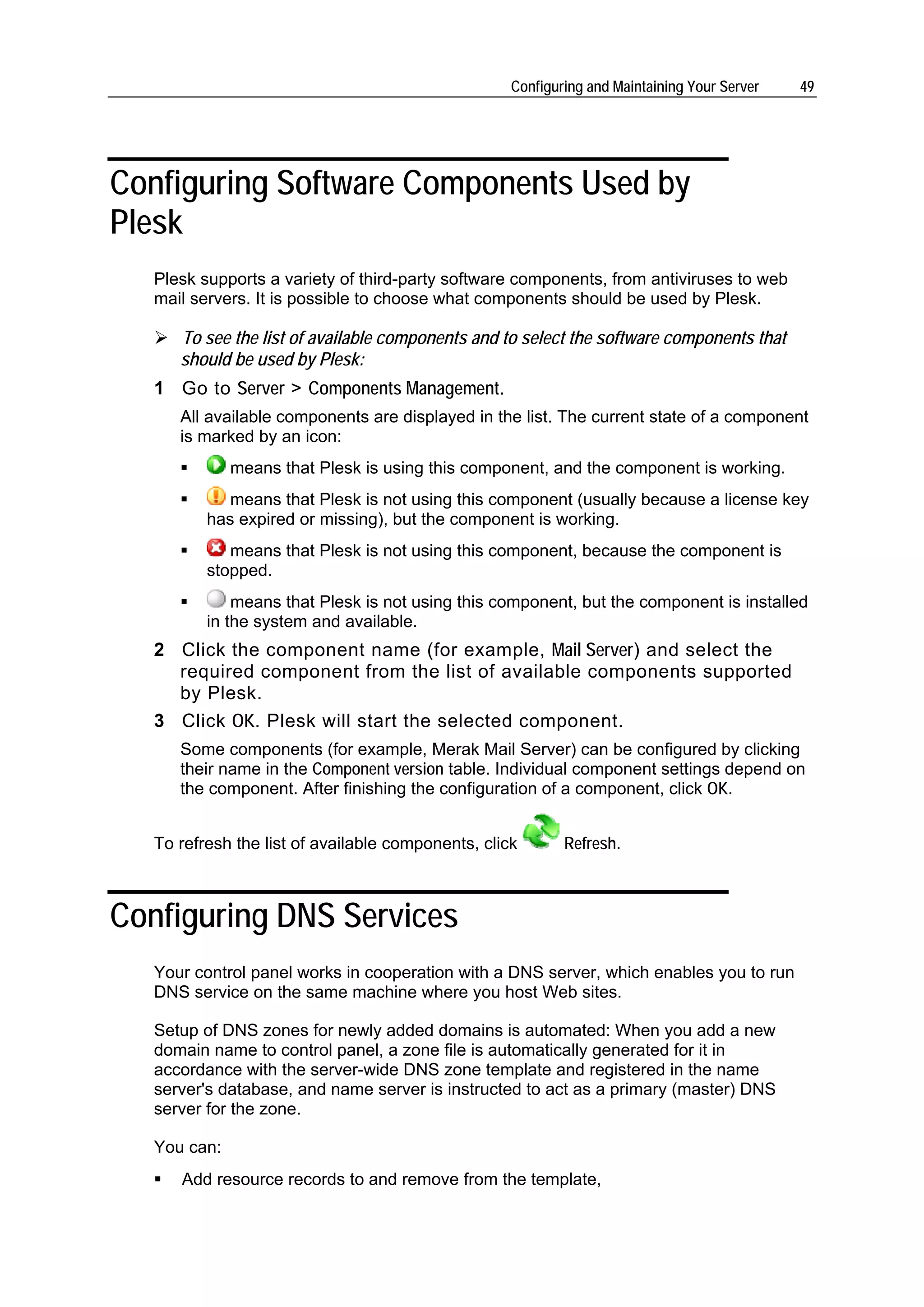Configuring and Maintaining Your Server   49




Configuring Software Components Used by
Plesk
   Plesk supports a variety of third-party software components, from antiviruses to web
   mail servers. It is possible to choose what components should be used by Plesk.

      To see the list of available components and to select the software components that
      should be used by Plesk:
   1 Go to Server > Components Management.
      All available components are displayed in the list. The current state of a component
      is marked by an icon:
              means that Plesk is using this component, and the component is working.
             means that Plesk is not using this component (usually because a license key
          has expired or missing), but the component is working.
             means that Plesk is not using this component, because the component is
          stopped.
              means that Plesk is not using this component, but the component is installed
          in the system and available.
   2 Click the component name (for example, Mail Server) and select the
     required component from the list of available components supported
     by Plesk.
   3 Click OK. Plesk will start the selected component.
      Some components (for example, Merak Mail Server) can be configured by clicking
      their name in the Component version table. Individual component settings depend on
      the component. After finishing the configuration of a component, click OK.


   To refresh the list of available components, click       Refresh.



Configuring DNS Services
   Your control panel works in cooperation with a DNS server, which enables you to run
   DNS service on the same machine where you host Web sites.

   Setup of DNS zones for newly added domains is automated: When you add a new
   domain name to control panel, a zone file is automatically generated for it in
   accordance with the server-wide DNS zone template and registered in the name
   server's database, and name server is instructed to act as a primary (master) DNS
   server for the zone.

   You can:
      Add resource records to and remove from the template,
 