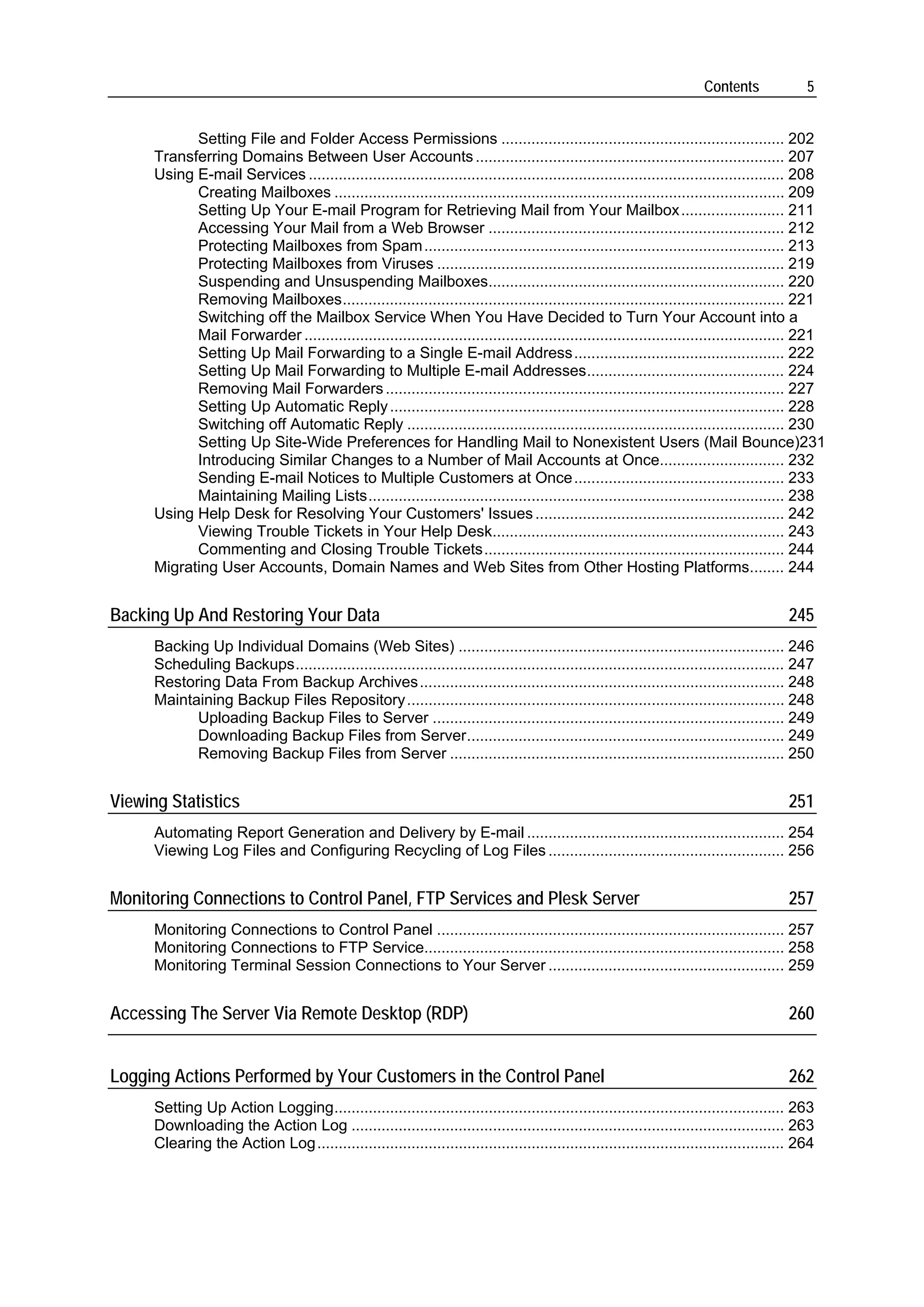 Contents             5


            Setting File and Folder Access Permissions .................................................................. 202
      Transferring Domains Between User Accounts ........................................................................ 207
      Using E-mail Services ............................................................................................................... 208
            Creating Mailboxes ......................................................................................................... 209
            Setting Up Your E-mail Program for Retrieving Mail from Your Mailbox ........................ 211
            Accessing Your Mail from a Web Browser ..................................................................... 212
            Protecting Mailboxes from Spam .................................................................................... 213
            Protecting Mailboxes from Viruses ................................................................................. 219
            Suspending and Unsuspending Mailboxes..................................................................... 220
            Removing Mailboxes....................................................................................................... 221
            Switching off the Mailbox Service When You Have Decided to Turn Your Account into a
            Mail Forwarder ................................................................................................................ 221
            Setting Up Mail Forwarding to a Single E-mail Address................................................. 222
            Setting Up Mail Forwarding to Multiple E-mail Addresses.............................................. 224
            Removing Mail Forwarders ............................................................................................. 227
            Setting Up Automatic Reply ............................................................................................ 228
            Switching off Automatic Reply ........................................................................................ 230
            Setting Up Site-Wide Preferences for Handling Mail to Nonexistent Users (Mail Bounce)231
            Introducing Similar Changes to a Number of Mail Accounts at Once............................. 232
            Sending E-mail Notices to Multiple Customers at Once ................................................. 233
            Maintaining Mailing Lists................................................................................................. 238
      Using Help Desk for Resolving Your Customers' Issues .......................................................... 242
            Viewing Trouble Tickets in Your Help Desk.................................................................... 243
            Commenting and Closing Trouble Tickets...................................................................... 244
      Migrating User Accounts, Domain Names and Web Sites from Other Hosting Platforms........ 244


Backing Up And Restoring Your Data                                                                                                      245
      Backing Up Individual Domains (Web Sites) ............................................................................ 246
      Scheduling Backups.................................................................................................................. 247
      Restoring Data From Backup Archives ..................................................................................... 248
      Maintaining Backup Files Repository ........................................................................................ 248
            Uploading Backup Files to Server .................................................................................. 249
            Downloading Backup Files from Server.......................................................................... 249
            Removing Backup Files from Server .............................................................................. 250


Viewing Statistics                                                                                                                      251
      Automating Report Generation and Delivery by E-mail ............................................................ 254
      Viewing Log Files and Configuring Recycling of Log Files ....................................................... 256


Monitoring Connections to Control Panel, FTP Services and Plesk Server                                                                  257
      Monitoring Connections to Control Panel ................................................................................. 257
      Monitoring Connections to FTP Service.................................................................................... 258
      Monitoring Terminal Session Connections to Your Server ....................................................... 259


Accessing The Server Via Remote Desktop (RDP)                                                                                           260


Logging Actions Performed by Your Customers in the Control Panel                                                                        262
      Setting Up Action Logging......................................................................................................... 263
      Downloading the Action Log ..................................................................................................... 263
      Clearing the Action Log............................................................................................................. 264
 