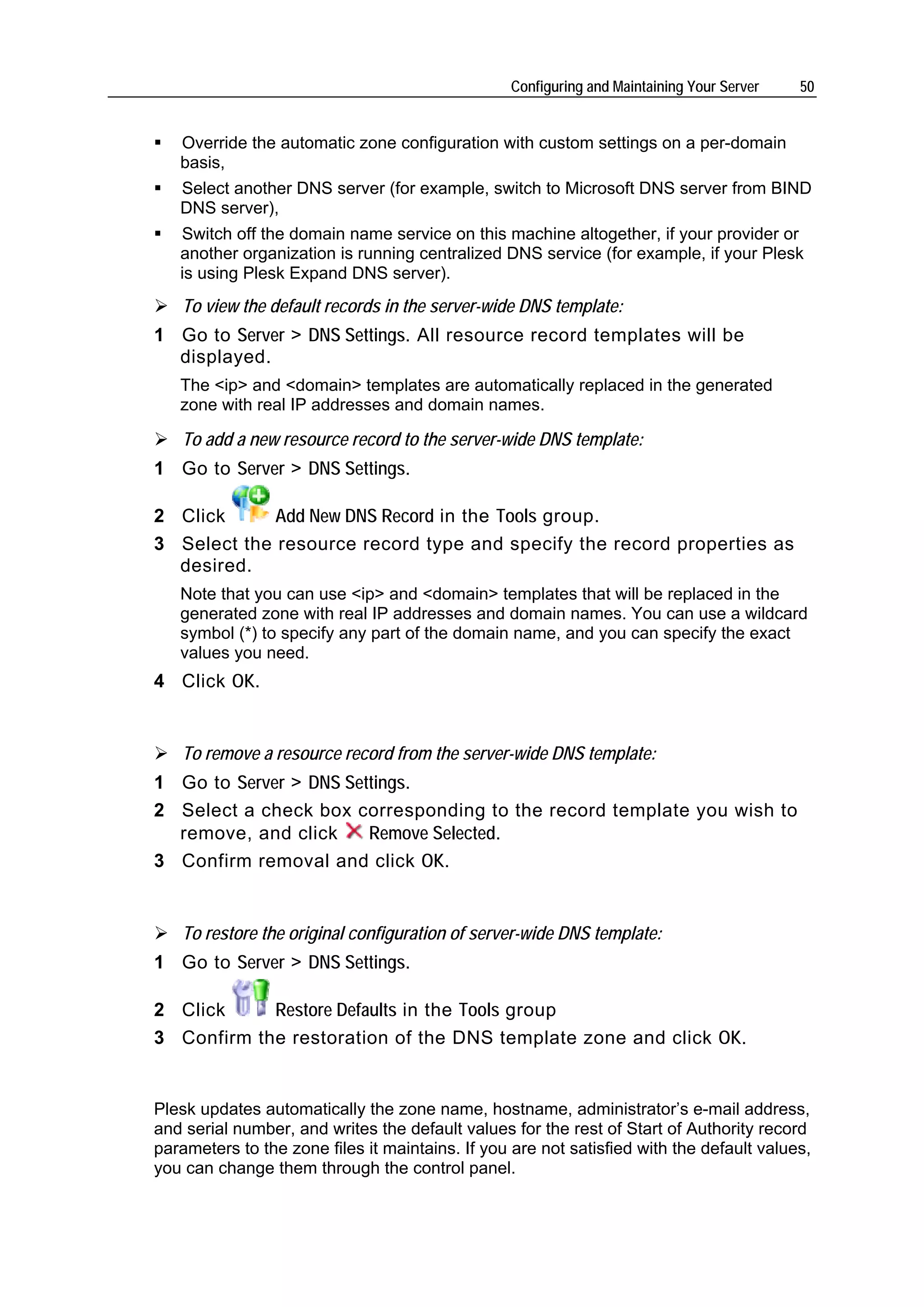 Configuring and Maintaining Your Server   50


   Override the automatic zone configuration with custom settings on a per-domain
   basis,
   Select another DNS server (for example, switch to Microsoft DNS server from BIND
   DNS server),
   Switch off the domain name service on this machine altogether, if your provider or
   another organization is running centralized DNS service (for example, if your Plesk
   is using Plesk Expand DNS server).
   To view the default records in the server-wide DNS template:
1 Go to Server > DNS Settings. All resource record templates will be
  displayed.
   The <ip> and <domain> templates are automatically replaced in the generated
   zone with real IP addresses and domain names.

   To add a new resource record to the server-wide DNS template:
1 Go to Server > DNS Settings.

2 Click      Add New DNS Record in the Tools group.
3 Select the resource record type and specify the record properties as
  desired.
   Note that you can use <ip> and <domain> templates that will be replaced in the
   generated zone with real IP addresses and domain names. You can use a wildcard
   symbol (*) to specify any part of the domain name, and you can specify the exact
   values you need.
4 Click OK.


   To remove a resource record from the server-wide DNS template:
1 Go to Server > DNS Settings.
2 Select a check box corresponding to the record template you wish to
  remove, and click     Remove Selected.
3 Confirm removal and click OK.


   To restore the original configuration of server-wide DNS template:
1 Go to Server > DNS Settings.

2 Click     Restore Defaults in the Tools group
3 Confirm the restoration of the DNS template zone and click OK.


Plesk updates automatically the zone name, hostname, administrator’s e-mail address,
and serial number, and writes the default values for the rest of Start of Authority record
parameters to the zone files it maintains. If you are not satisfied with the default values,
you can change them through the control panel.
 