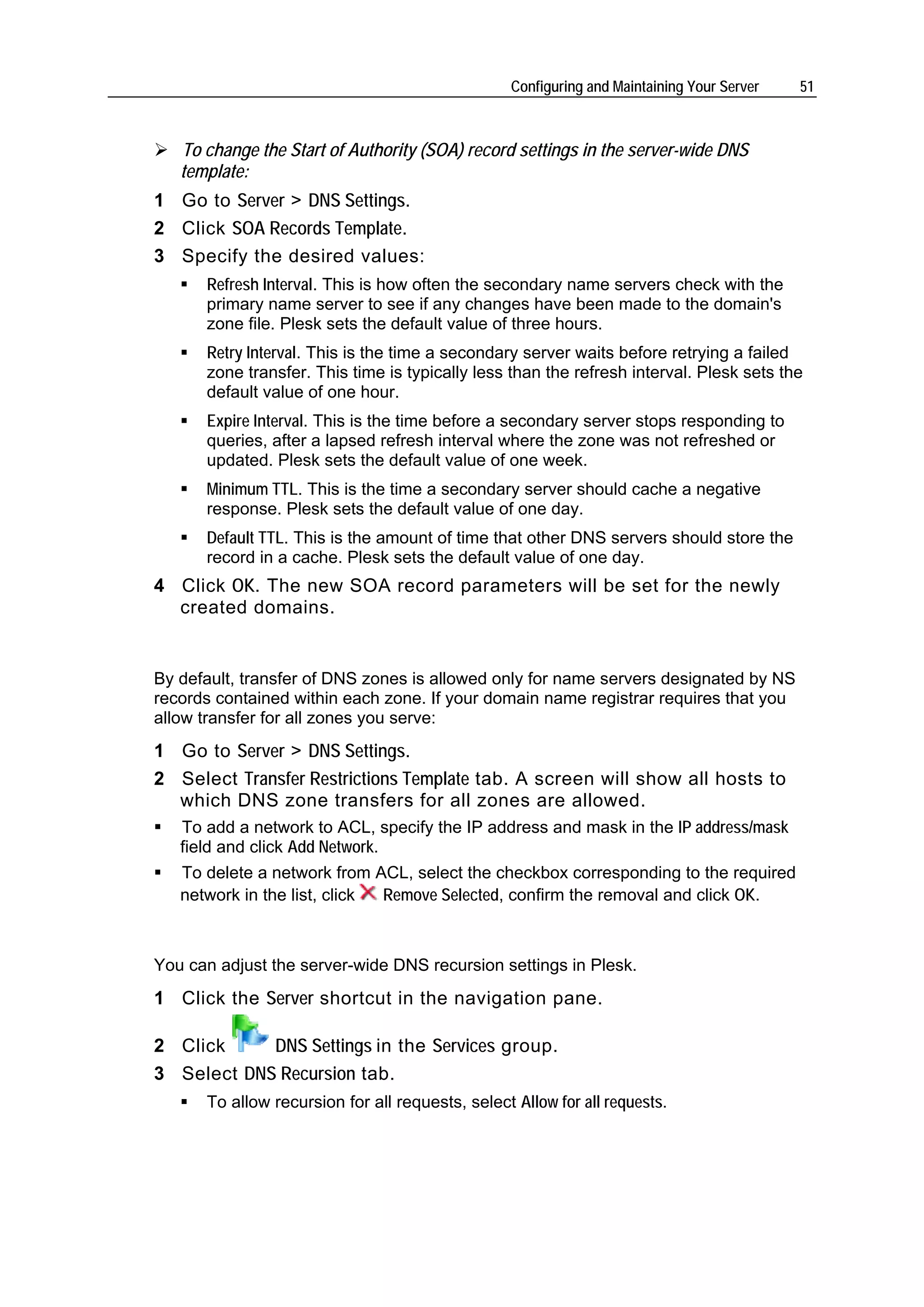 Configuring and Maintaining Your Server   51



   To change the Start of Authority (SOA) record settings in the server-wide DNS
   template:
1 Go to Server > DNS Settings.
2 Click SOA Records Template.
3 Specify the desired values:
      Refresh Interval. This is how often the secondary name servers check with the
      primary name server to see if any changes have been made to the domain's
      zone file. Plesk sets the default value of three hours.
      Retry Interval. This is the time a secondary server waits before retrying a failed
      zone transfer. This time is typically less than the refresh interval. Plesk sets the
      default value of one hour.
      Expire Interval. This is the time before a secondary server stops responding to
      queries, after a lapsed refresh interval where the zone was not refreshed or
      updated. Plesk sets the default value of one week.
      Minimum TTL. This is the time a secondary server should cache a negative
      response. Plesk sets the default value of one day.
      Default TTL. This is the amount of time that other DNS servers should store the
      record in a cache. Plesk sets the default value of one day.
4 Click OK. The new SOA record parameters will be set for the newly
  created domains.


By default, transfer of DNS zones is allowed only for name servers designated by NS
records contained within each zone. If your domain name registrar requires that you
allow transfer for all zones you serve:
1 Go to Server > DNS Settings.
2 Select Transfer Restrictions Template tab. A screen will show all hosts to
  which DNS zone transfers for all zones are allowed.
   To add a network to ACL, specify the IP address and mask in the IP address/mask
   field and click Add Network.
   To delete a network from ACL, select the checkbox corresponding to the required
   network in the list, click Remove Selected, confirm the removal and click OK.



You can adjust the server-wide DNS recursion settings in Plesk.
1 Click the Server shortcut in the navigation pane.

2 Click     DNS Settings in the Services group.
3 Select DNS Recursion tab.
      To allow recursion for all requests, select Allow for all requests.
 