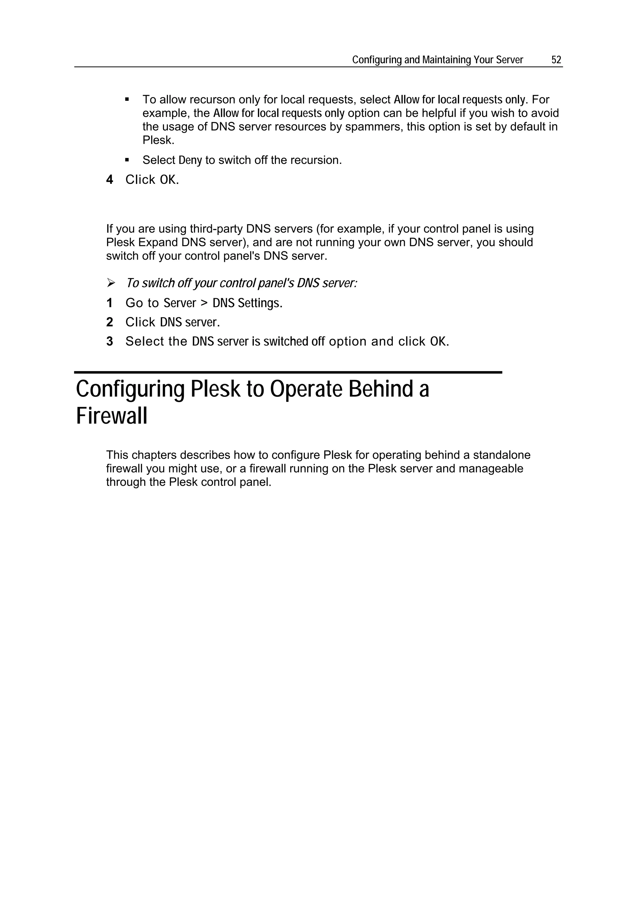 Configuring and Maintaining Your Server   52


          To allow recurson only for local requests, select Allow for local requests only. For
          example, the Allow for local requests only option can be helpful if you wish to avoid
          the usage of DNS server resources by spammers, this option is set by default in
          Plesk.
          Select Deny to switch off the recursion.
   4 Click OK.


   If you are using third-party DNS servers (for example, if your control panel is using
   Plesk Expand DNS server), and are not running your own DNS server, you should
   switch off your control panel's DNS server.

      To switch off your control panel's DNS server:
   1 Go to Server > DNS Settings.
   2 Click DNS server.
   3 Select the DNS server is switched off option and click OK.


Configuring Plesk to Operate Behind a
Firewall
   This chapters describes how to configure Plesk for operating behind a standalone
   firewall you might use, or a firewall running on the Plesk server and manageable
   through the Plesk control panel.
 