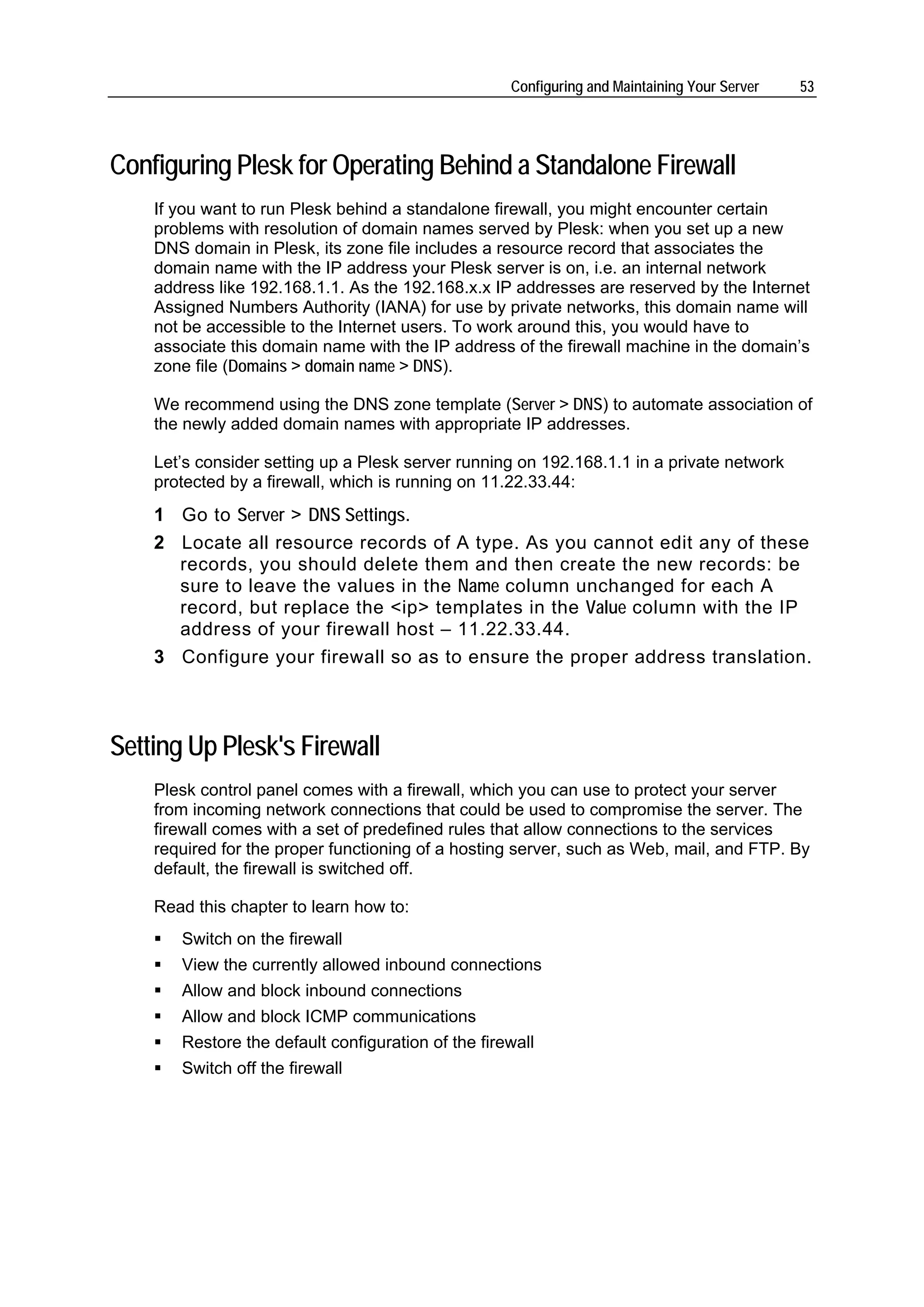 Configuring and Maintaining Your Server   53




Configuring Plesk for Operating Behind a Standalone Firewall
    If you want to run Plesk behind a standalone firewall, you might encounter certain
    problems with resolution of domain names served by Plesk: when you set up a new
    DNS domain in Plesk, its zone file includes a resource record that associates the
    domain name with the IP address your Plesk server is on, i.e. an internal network
    address like 192.168.1.1. As the 192.168.x.x IP addresses are reserved by the Internet
    Assigned Numbers Authority (IANA) for use by private networks, this domain name will
    not be accessible to the Internet users. To work around this, you would have to
    associate this domain name with the IP address of the firewall machine in the domain’s
    zone file (Domains > domain name > DNS).

    We recommend using the DNS zone template (Server > DNS) to automate association of
    the newly added domain names with appropriate IP addresses.

    Let’s consider setting up a Plesk server running on 192.168.1.1 in a private network
    protected by a firewall, which is running on 11.22.33.44:
    1 Go to Server > DNS Settings.
    2 Locate all resource records of A type. As you cannot edit any of these
      records, you should delete them and then create the new records: be
      sure to leave the values in the Name column unchanged for each A
      record, but replace the <ip> templates in the Value column with the IP
      address of your firewall host – 11.22.33.44.
    3 Configure your firewall so as to ensure the proper address translation.



Setting Up Plesk's Firewall
    Plesk control panel comes with a firewall, which you can use to protect your server
    from incoming network connections that could be used to compromise the server. The
    firewall comes with a set of predefined rules that allow connections to the services
    required for the proper functioning of a hosting server, such as Web, mail, and FTP. By
    default, the firewall is switched off.

    Read this chapter to learn how to:
       Switch on the firewall
       View the currently allowed inbound connections
       Allow and block inbound connections
       Allow and block ICMP communications
       Restore the default configuration of the firewall
       Switch off the firewall
 