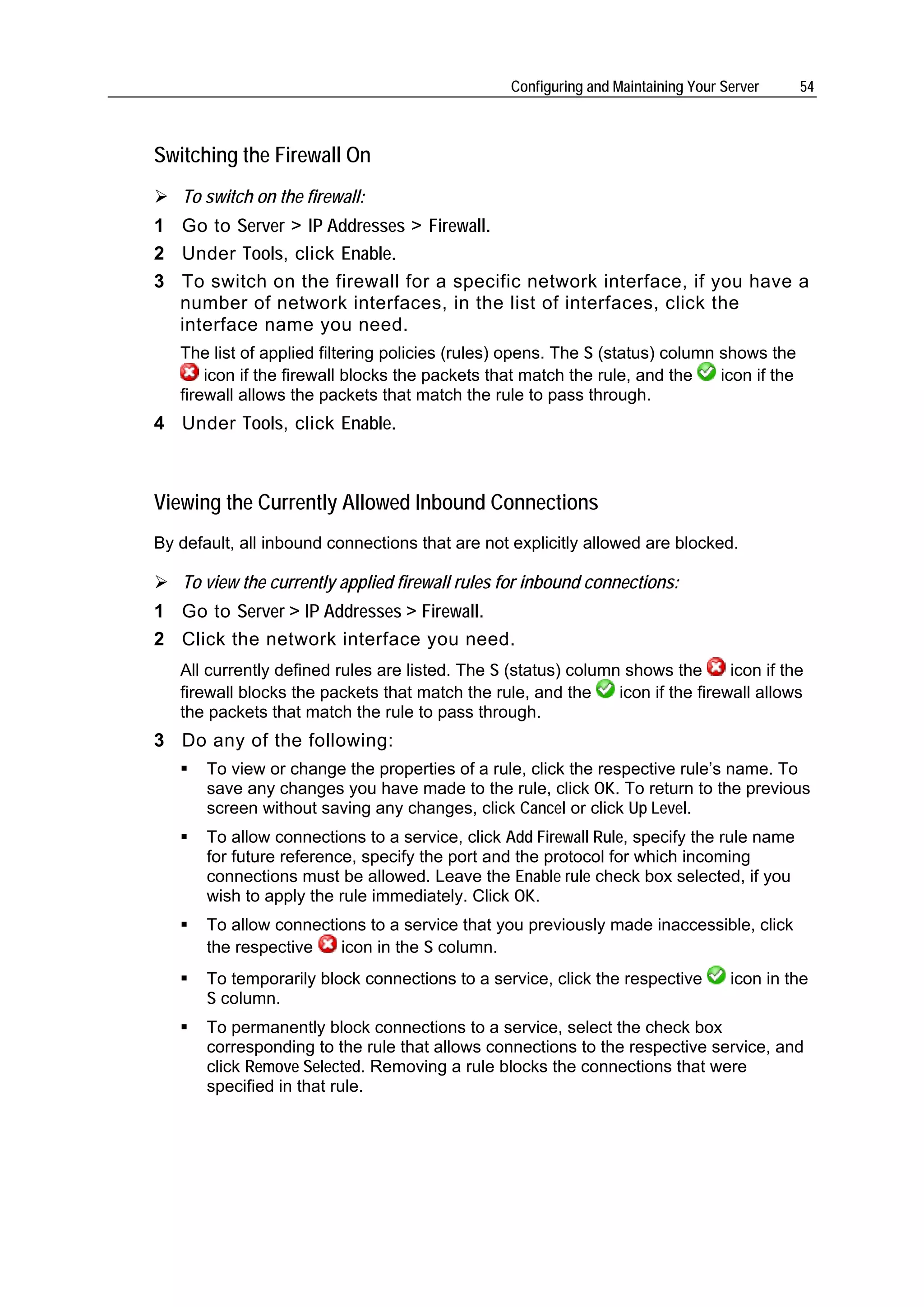 Configuring and Maintaining Your Server    54



Switching the Firewall On
   To switch on the firewall:
1 Go to Server > IP Addresses > Firewall.
2 Under Tools, click Enable.
3 To switch on the firewall for a specific network interface, if you have a
  number of network interfaces, in the list of interfaces, click the
  interface name you need.
   The list of applied filtering policies (rules) opens. The S (status) column shows the
       icon if the firewall blocks the packets that match the rule, and the    icon if the
   firewall allows the packets that match the rule to pass through.
4 Under Tools, click Enable.



Viewing the Currently Allowed Inbound Connections
By default, all inbound connections that are not explicitly allowed are blocked.

   To view the currently applied firewall rules for inbound connections:
1 Go to Server > IP Addresses > Firewall.
2 Click the network interface you need.
   All currently defined rules are listed. The S (status) column shows the       icon if the
   firewall blocks the packets that match the rule, and the     icon if the firewall allows
   the packets that match the rule to pass through.
3 Do any of the following:
       To view or change the properties of a rule, click the respective rule’s name. To
       save any changes you have made to the rule, click OK. To return to the previous
       screen without saving any changes, click Cancel or click Up Level.
       To allow connections to a service, click Add Firewall Rule, specify the rule name
       for future reference, specify the port and the protocol for which incoming
       connections must be allowed. Leave the Enable rule check box selected, if you
       wish to apply the rule immediately. Click OK.
       To allow connections to a service that you previously made inaccessible, click
       the respective   icon in the S column.
       To temporarily block connections to a service, click the respective          icon in the
       S column.
       To permanently block connections to a service, select the check box
       corresponding to the rule that allows connections to the respective service, and
       click Remove Selected. Removing a rule blocks the connections that were
       specified in that rule.
 