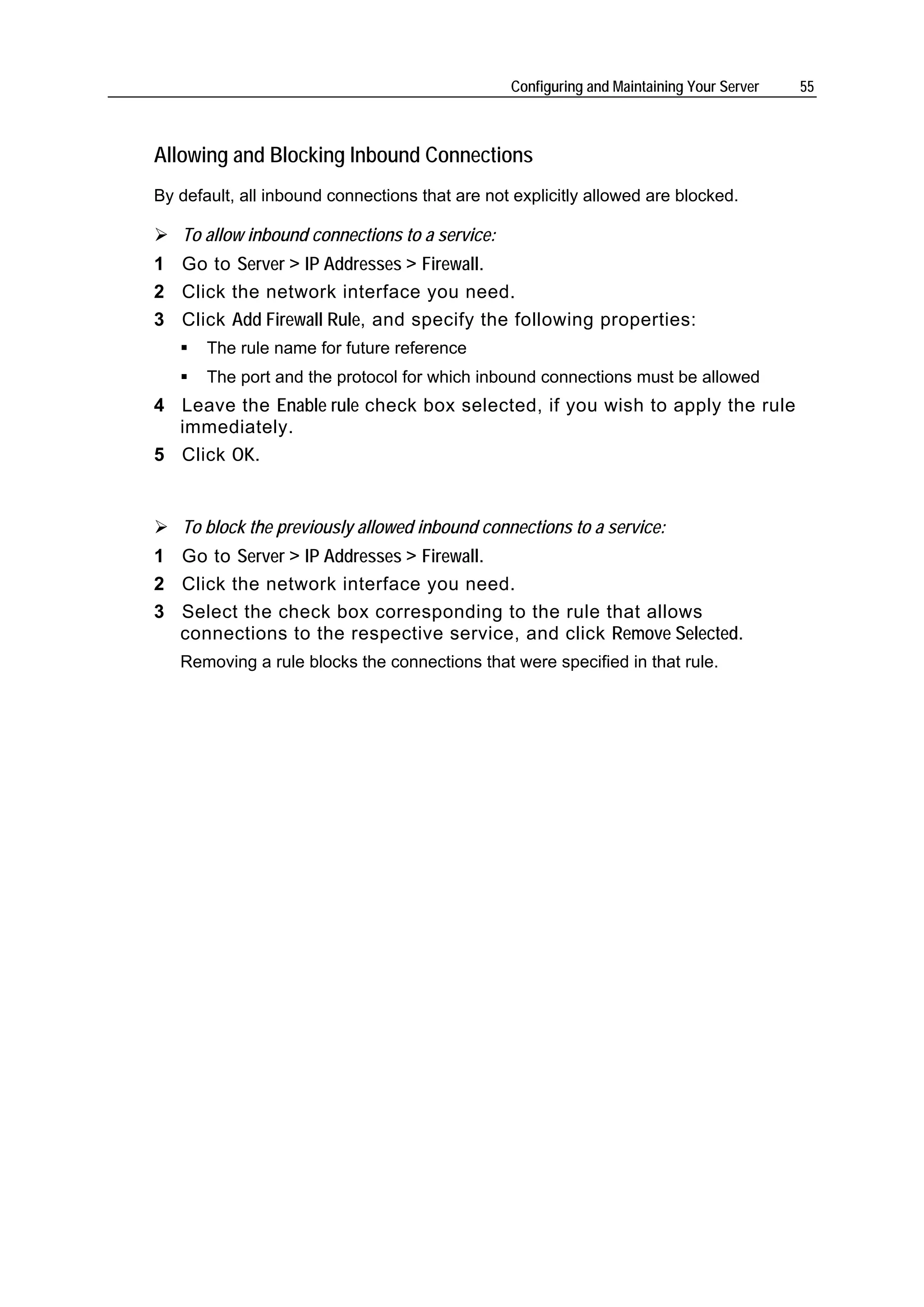 Configuring and Maintaining Your Server   55



Allowing and Blocking Inbound Connections
By default, all inbound connections that are not explicitly allowed are blocked.

   To allow inbound connections to a service:
1 Go to Server > IP Addresses > Firewall.
2 Click the network interface you need.
3 Click Add Firewall Rule, and specify the following properties:
       The rule name for future reference
       The port and the protocol for which inbound connections must be allowed
4 Leave the Enable rule check box selected, if you wish to apply the rule
  immediately.
5 Click OK.


   To block the previously allowed inbound connections to a service:
1 Go to Server > IP Addresses > Firewall.
2 Click the network interface you need.
3 Select the check box corresponding to the rule that allows
  connections to the respective service, and click Remove Selected.
   Removing a rule blocks the connections that were specified in that rule.
 