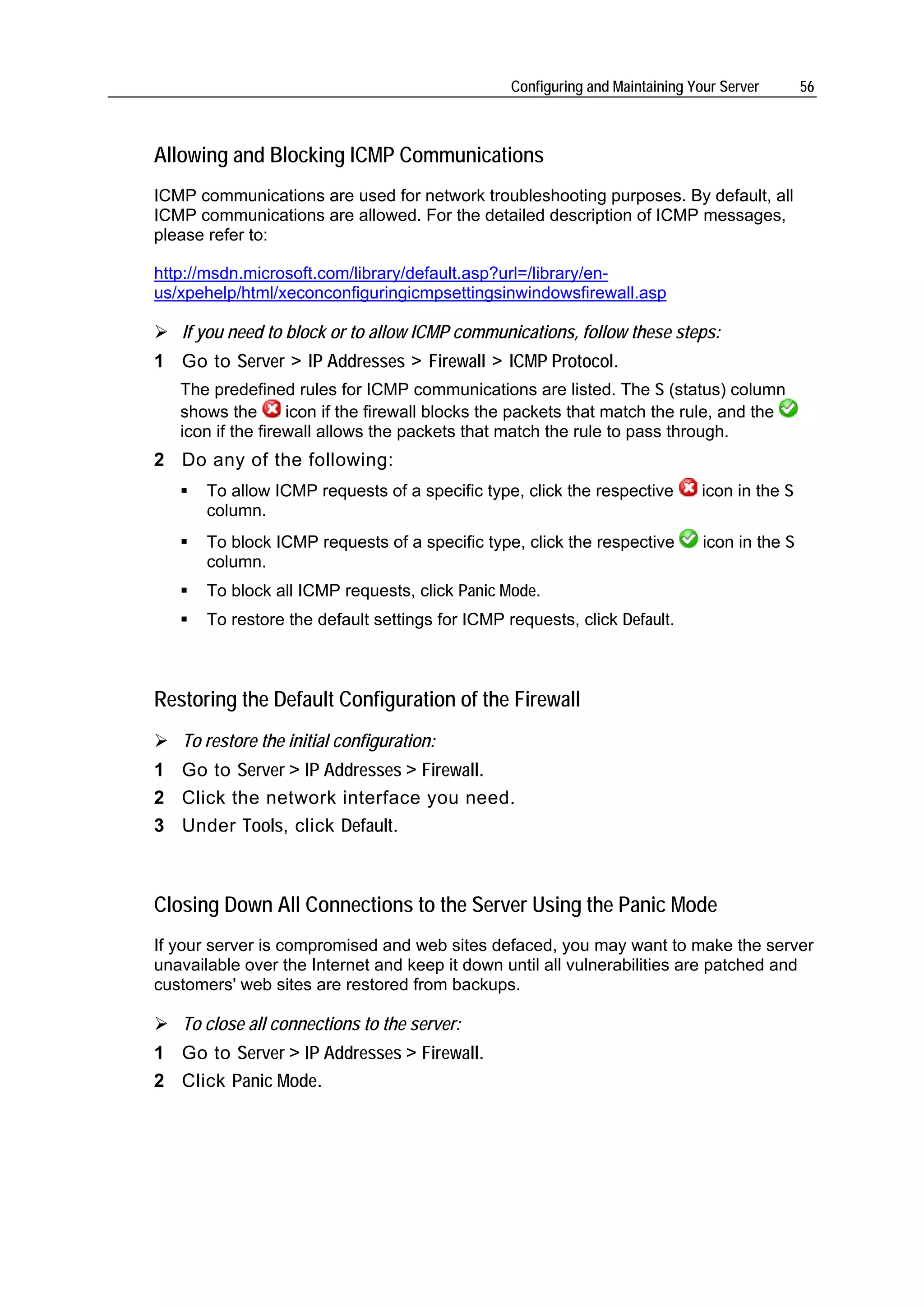 Configuring and Maintaining Your Server       56



Allowing and Blocking ICMP Communications
ICMP communications are used for network troubleshooting purposes. By default, all
ICMP communications are allowed. For the detailed description of ICMP messages,
please refer to:

http://msdn.microsoft.com/library/default.asp?url=/library/en-
us/xpehelp/html/xeconconfiguringicmpsettingsinwindowsfirewall.asp

   If you need to block or to allow ICMP communications, follow these steps:
1 Go to Server > IP Addresses > Firewall > ICMP Protocol.
   The predefined rules for ICMP communications are listed. The S (status) column
   shows the       icon if the firewall blocks the packets that match the rule, and the
   icon if the firewall allows the packets that match the rule to pass through.
2 Do any of the following:
       To allow ICMP requests of a specific type, click the respective        icon in the S
       column.
       To block ICMP requests of a specific type, click the respective         icon in the S
       column.
       To block all ICMP requests, click Panic Mode.
       To restore the default settings for ICMP requests, click Default.



Restoring the Default Configuration of the Firewall
   To restore the initial configuration:
1 Go to Server > IP Addresses > Firewall.
2 Click the network interface you need.
3 Under Tools, click Default.



Closing Down All Connections to the Server Using the Panic Mode
If your server is compromised and web sites defaced, you may want to make the server
unavailable over the Internet and keep it down until all vulnerabilities are patched and
customers' web sites are restored from backups.

   To close all connections to the server:
1 Go to Server > IP Addresses > Firewall.
2 Click Panic Mode.
 