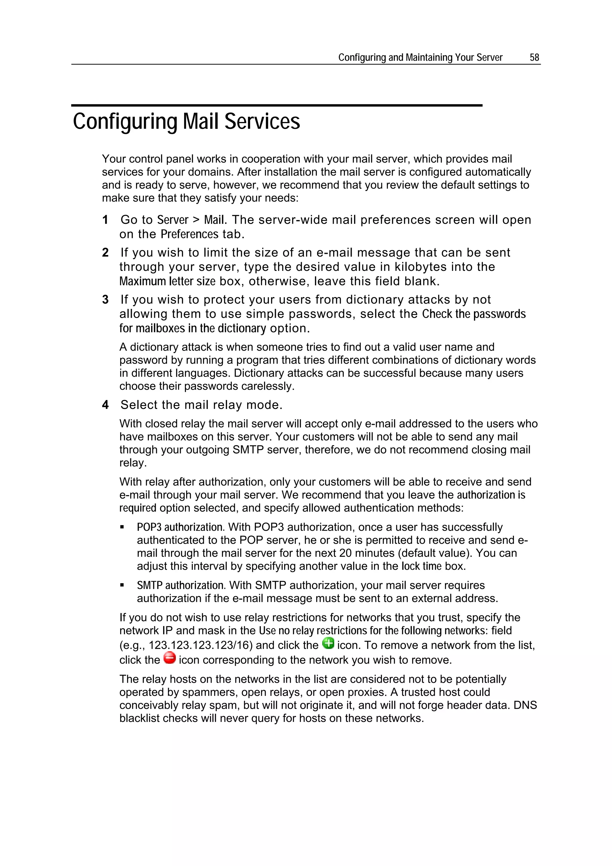 Configuring and Maintaining Your Server   58




Configuring Mail Services
   Your control panel works in cooperation with your mail server, which provides mail
   services for your domains. After installation the mail server is configured automatically
   and is ready to serve, however, we recommend that you review the default settings to
   make sure that they satisfy your needs:
   1 Go to Server > Mail. The server-wide mail preferences screen will open
     on the Preferences tab.
   2 If you wish to limit the size of an e-mail message that can be sent
     through your server, type the desired value in kilobytes into the
     Maximum letter size box, otherwise, leave this field blank.
   3 If you wish to protect your users from dictionary attacks by not
     allowing them to use simple passwords, select the Check the passwords
     for mailboxes in the dictionary option.
      A dictionary attack is when someone tries to find out a valid user name and
      password by running a program that tries different combinations of dictionary words
      in different languages. Dictionary attacks can be successful because many users
      choose their passwords carelessly.
   4 Select the mail relay mode.
      With closed relay the mail server will accept only e-mail addressed to the users who
      have mailboxes on this server. Your customers will not be able to send any mail
      through your outgoing SMTP server, therefore, we do not recommend closing mail
      relay.
      With relay after authorization, only your customers will be able to receive and send
      e-mail through your mail server. We recommend that you leave the authorization is
      required option selected, and specify allowed authentication methods:
          POP3 authorization. With POP3 authorization, once a user has successfully
          authenticated to the POP server, he or she is permitted to receive and send e-
          mail through the mail server for the next 20 minutes (default value). You can
          adjust this interval by specifying another value in the lock time box.
          SMTP authorization. With SMTP authorization, your mail server requires
          authorization if the e-mail message must be sent to an external address.
      If you do not wish to use relay restrictions for networks that you trust, specify the
      network IP and mask in the Use no relay restrictions for the following networks: field
      (e.g., 123.123.123.123/16) and click the       icon. To remove a network from the list,
      click the   icon corresponding to the network you wish to remove.
      The relay hosts on the networks in the list are considered not to be potentially
      operated by spammers, open relays, or open proxies. A trusted host could
      conceivably relay spam, but will not originate it, and will not forge header data. DNS
      blacklist checks will never query for hosts on these networks.
 