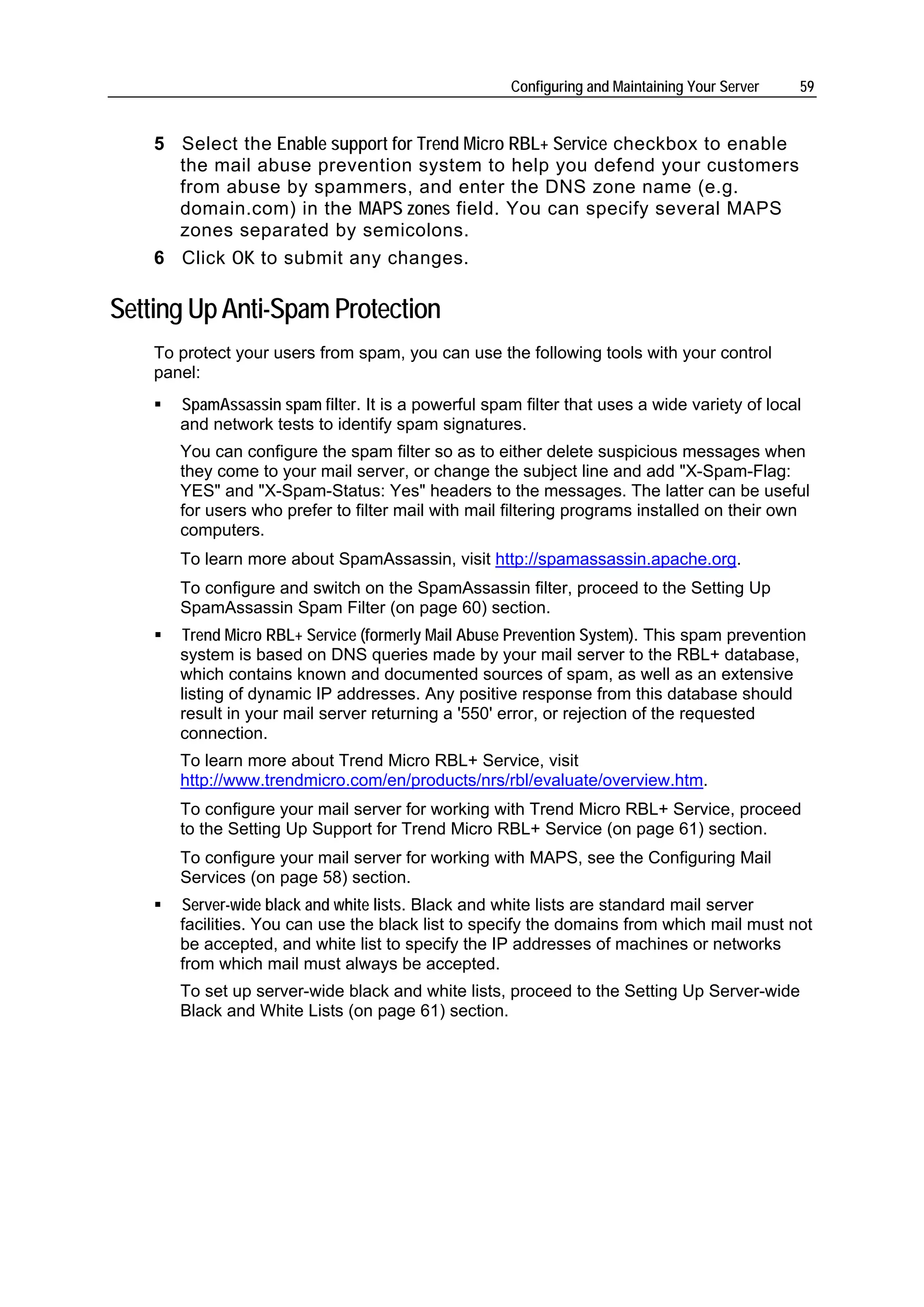 Configuring and Maintaining Your Server   59


    5 Select the Enable support for Trend Micro RBL+ Service checkbox to enable
      the mail abuse prevention system to help you defend your customers
      from abuse by spammers, and enter the DNS zone name (e.g.
      domain.com) in the MAPS zones field. You can specify several MAPS
      zones separated by semicolons.
    6 Click OK to submit any changes.

Setting Up Anti-Spam Protection
    To protect your users from spam, you can use the following tools with your control
    panel:
       SpamAssassin spam filter. It is a powerful spam filter that uses a wide variety of local
       and network tests to identify spam signatures.
       You can configure the spam filter so as to either delete suspicious messages when
       they come to your mail server, or change the subject line and add "X-Spam-Flag:
       YES" and "X-Spam-Status: Yes" headers to the messages. The latter can be useful
       for users who prefer to filter mail with mail filtering programs installed on their own
       computers.
       To learn more about SpamAssassin, visit http://spamassassin.apache.org.
       To configure and switch on the SpamAssassin filter, proceed to the Setting Up
       SpamAssassin Spam Filter (on page 60) section.
       Trend Micro RBL+ Service (formerly Mail Abuse Prevention System). This spam prevention
       system is based on DNS queries made by your mail server to the RBL+ database,
       which contains known and documented sources of spam, as well as an extensive
       listing of dynamic IP addresses. Any positive response from this database should
       result in your mail server returning a '550' error, or rejection of the requested
       connection.
       To learn more about Trend Micro RBL+ Service, visit
       http://www.trendmicro.com/en/products/nrs/rbl/evaluate/overview.htm.
       To configure your mail server for working with Trend Micro RBL+ Service, proceed
       to the Setting Up Support for Trend Micro RBL+ Service (on page 61) section.
       To configure your mail server for working with MAPS, see the Configuring Mail
       Services (on page 58) section.
       Server-wide black and white lists. Black and white lists are standard mail server
       facilities. You can use the black list to specify the domains from which mail must not
       be accepted, and white list to specify the IP addresses of machines or networks
       from which mail must always be accepted.
       To set up server-wide black and white lists, proceed to the Setting Up Server-wide
       Black and White Lists (on page 61) section.
 