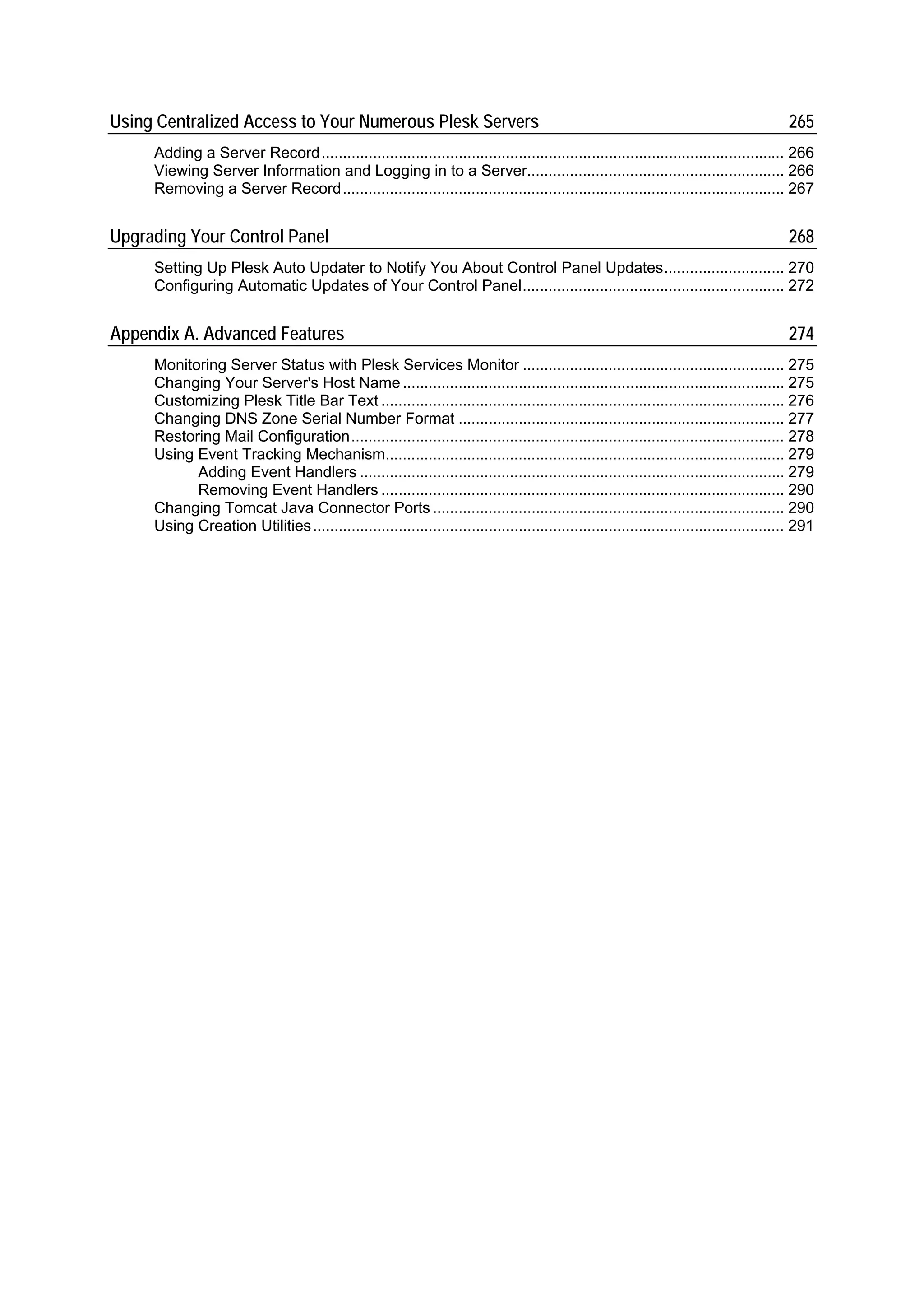 Using Centralized Access to Your Numerous Plesk Servers                                                                                  265
     Adding a Server Record............................................................................................................ 266
     Viewing Server Information and Logging in to a Server............................................................ 266
     Removing a Server Record....................................................................................................... 267


Upgrading Your Control Panel                                                                                                             268
     Setting Up Plesk Auto Updater to Notify You About Control Panel Updates............................ 270
     Configuring Automatic Updates of Your Control Panel............................................................. 272


Appendix A. Advanced Features                                                                                                            274
     Monitoring Server Status with Plesk Services Monitor ............................................................. 275
     Changing Your Server's Host Name ......................................................................................... 275
     Customizing Plesk Title Bar Text .............................................................................................. 276
     Changing DNS Zone Serial Number Format ............................................................................ 277
     Restoring Mail Configuration..................................................................................................... 278
     Using Event Tracking Mechanism............................................................................................. 279
           Adding Event Handlers ................................................................................................... 279
           Removing Event Handlers .............................................................................................. 290
     Changing Tomcat Java Connector Ports .................................................................................. 290
     Using Creation Utilities.............................................................................................................. 291
 