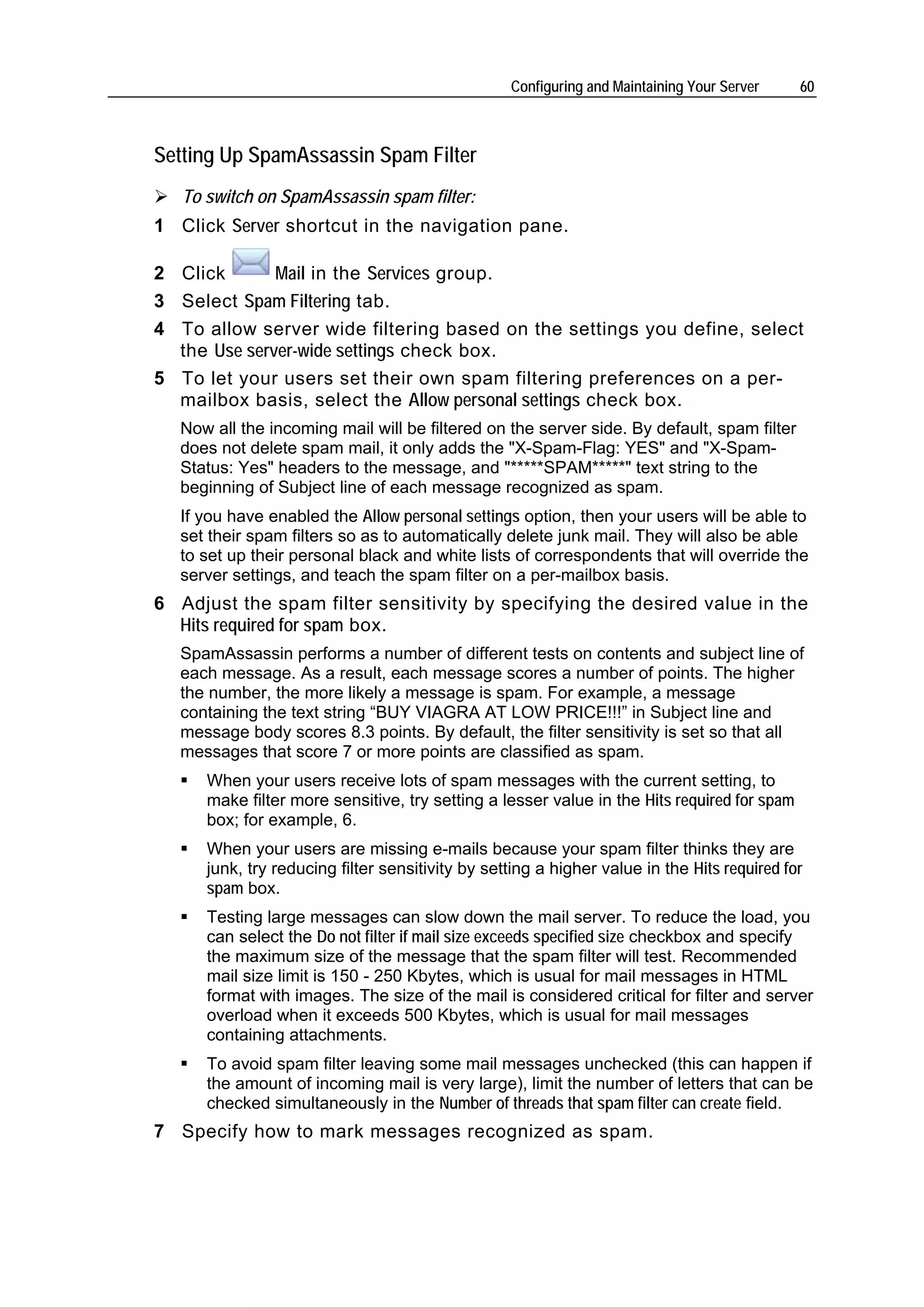 Configuring and Maintaining Your Server    60



Setting Up SpamAssassin Spam Filter
   To switch on SpamAssassin spam filter:
1 Click Server shortcut in the navigation pane.

2 Click       Mail in the Services group.
3 Select Spam Filtering tab.
4 To allow server wide filtering based on the settings you define, select
  the Use server-wide settings check box.
5 To let your users set their own spam filtering preferences on a per-
  mailbox basis, select the Allow personal settings check box.
   Now all the incoming mail will be filtered on the server side. By default, spam filter
   does not delete spam mail, it only adds the "X-Spam-Flag: YES" and "X-Spam-
   Status: Yes" headers to the message, and "*****SPAM*****" text string to the
   beginning of Subject line of each message recognized as spam.
   If you have enabled the Allow personal settings option, then your users will be able to
   set their spam filters so as to automatically delete junk mail. They will also be able
   to set up their personal black and white lists of correspondents that will override the
   server settings, and teach the spam filter on a per-mailbox basis.
6 Adjust the spam filter sensitivity by specifying the desired value in the
  Hits required for spam box.
   SpamAssassin performs a number of different tests on contents and subject line of
   each message. As a result, each message scores a number of points. The higher
   the number, the more likely a message is spam. For example, a message
   containing the text string “BUY VIAGRA AT LOW PRICE!!!” in Subject line and
   message body scores 8.3 points. By default, the filter sensitivity is set so that all
   messages that score 7 or more points are classified as spam.
      When your users receive lots of spam messages with the current setting, to
      make filter more sensitive, try setting a lesser value in the Hits required for spam
      box; for example, 6.
      When your users are missing e-mails because your spam filter thinks they are
      junk, try reducing filter sensitivity by setting a higher value in the Hits required for
      spam box.
      Testing large messages can slow down the mail server. To reduce the load, you
      can select the Do not filter if mail size exceeds specified size checkbox and specify
      the maximum size of the message that the spam filter will test. Recommended
      mail size limit is 150 - 250 Kbytes, which is usual for mail messages in HTML
      format with images. The size of the mail is considered critical for filter and server
      overload when it exceeds 500 Kbytes, which is usual for mail messages
      containing attachments.
      To avoid spam filter leaving some mail messages unchecked (this can happen if
      the amount of incoming mail is very large), limit the number of letters that can be
      checked simultaneously in the Number of threads that spam filter can create field.
7 Specify how to mark messages recognized as spam.
 