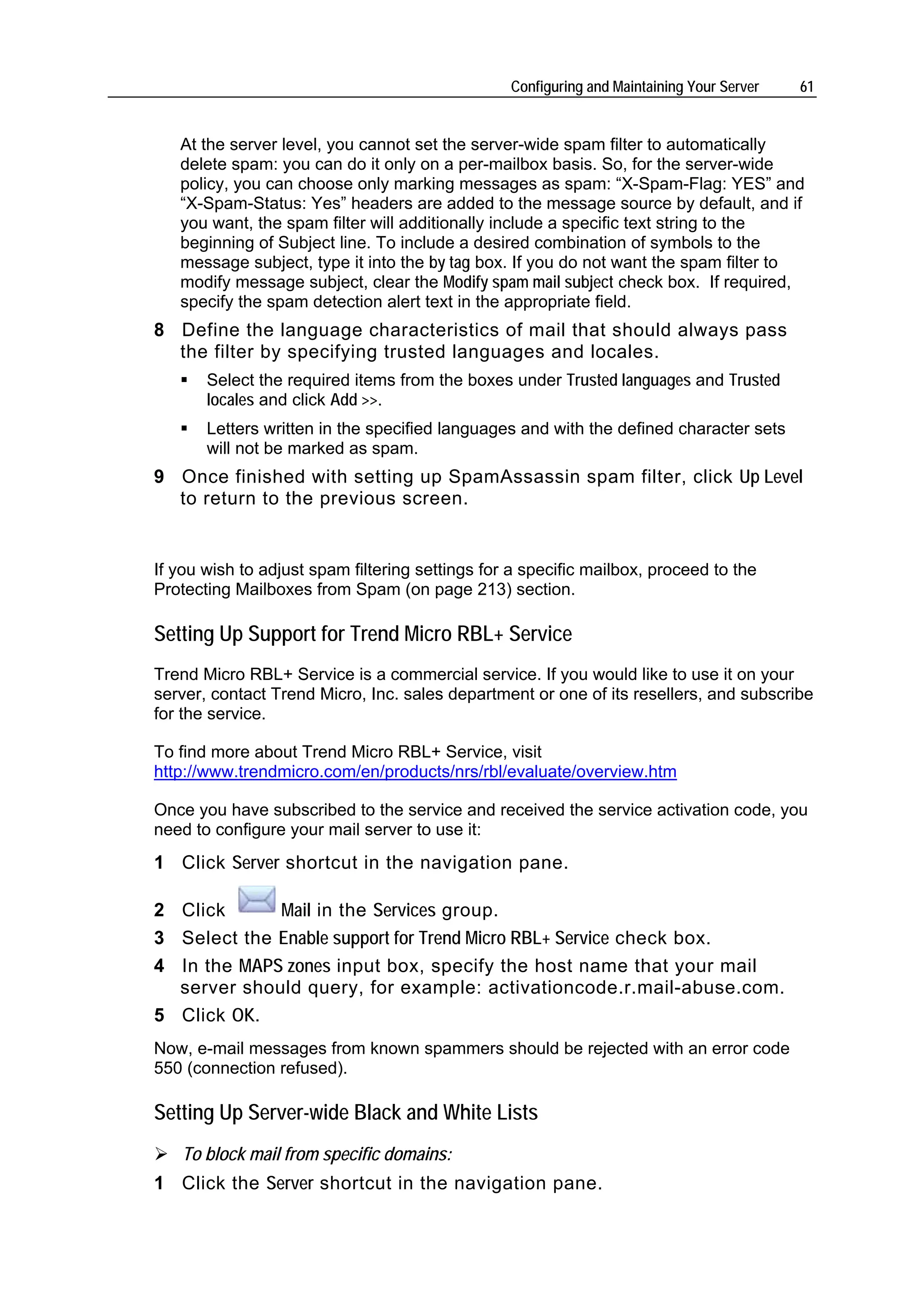 Configuring and Maintaining Your Server   61


   At the server level, you cannot set the server-wide spam filter to automatically
   delete spam: you can do it only on a per-mailbox basis. So, for the server-wide
   policy, you can choose only marking messages as spam: “X-Spam-Flag: YES” and
   “X-Spam-Status: Yes” headers are added to the message source by default, and if
   you want, the spam filter will additionally include a specific text string to the
   beginning of Subject line. To include a desired combination of symbols to the
   message subject, type it into the by tag box. If you do not want the spam filter to
   modify message subject, clear the Modify spam mail subject check box. If required,
   specify the spam detection alert text in the appropriate field.
8 Define the language characteristics of mail that should always pass
  the filter by specifying trusted languages and locales.
       Select the required items from the boxes under Trusted languages and Trusted
       locales and click Add >>.
       Letters written in the specified languages and with the defined character sets
       will not be marked as spam.
9 Once finished with setting up SpamAssassin spam filter, click Up Level
  to return to the previous screen.


If you wish to adjust spam filtering settings for a specific mailbox, proceed to the
Protecting Mailboxes from Spam (on page 213) section.

Setting Up Support for Trend Micro RBL+ Service
Trend Micro RBL+ Service is a commercial service. If you would like to use it on your
server, contact Trend Micro, Inc. sales department or one of its resellers, and subscribe
for the service.

To find more about Trend Micro RBL+ Service, visit
http://www.trendmicro.com/en/products/nrs/rbl/evaluate/overview.htm

Once you have subscribed to the service and received the service activation code, you
need to configure your mail server to use it:
1 Click Server shortcut in the navigation pane.

2 Click      Mail in the Services group.
3 Select the Enable support for Trend Micro RBL+ Service check box.
4 In the MAPS zones input box, specify the host name that your mail
  server should query, for example: activationcode.r.mail-abuse.com.
5 Click OK.
Now, e-mail messages from known spammers should be rejected with an error code
550 (connection refused).

Setting Up Server-wide Black and White Lists
   To block mail from specific domains:
1 Click the Server shortcut in the navigation pane.
 